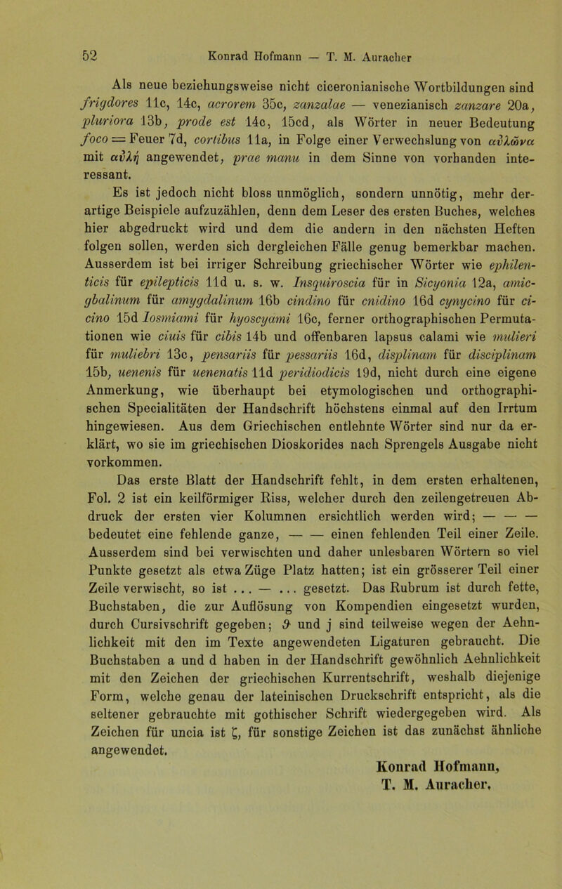 Als neue beziehungsweise nicht ciceronianische Wortbildungen sind frigclores 11c, 14c, acrorem 35c, zanzalae — venezianisch zanzare 20a, pluriora 13b, prode est 14c, 15cd, als Wörter in neuer Bedeutung foco =■ Feuer 7d, cortibus 11a, in Folge einer Verwechslung von avloova mit avXr] angewendet, yrae manu in dem Sinne von vorhanden inte- ressant. Es ist jedoch nicht bloss unmöglich, sondern unnötig, mehr der- artige Beispiele aufzuzählen, denn dem Leser des ersten Buches, welches hier abgedruckt wird und dem die andern in den nächsten Heften folgen sollen, werden sich dergleichen Fälle genug bemerkbar machen. Ausserdem ist bei irriger Schreibung griechischer Wörter wie ephilen- ticis für epilepticis lld u. s. w. Insquiroscia für in Sicyonia 12a, amic- gbalinum für amygdalinum 16b cindino für cnidino 16d cynycino für ci- cino 15d losmiami für hyoscyami 16c, ferner orthographischen Permuta- tionen wie ciuis für cibis 14b und offenbaren lapsus calami wie mulieri für muliebri 13c, pensariis für pessariis 16d, displinam für disciplinam 15b, uenenis für uenenatis lld peridiodicis 19d, nicht durch eine eigene Anmerkung, wie überhaupt bei etymologischen und orthographi- schen Specialitäten der Handschrift höchstens einmal auf den Irrtum hingewiesen. Aus dem Griechischen entlehnte Wörter sind nur da er- klärt, wo sie im griechischen Dioskorides nach Sprengels Ausgabe nicht Vorkommen. Das erste Blatt der Handschrift fehlt, in dem ersten erhaltenen, Fol. 2 ist ein keilförmiger Riss, welcher durch den zeilengetreuen Ab- druck der ersten vier Kolumnen ersichtlich werden wird; — — — bedeutet eine fehlende ganze, — — einen fehlenden Teil einer Zeile. Ausserdem sind bei verwischten und daher unlesbaren Wörtern so viel Punkte gesetzt als etwa Züge Platz hatten; ist ein grösserer Teil einer Zeile verwischt, so ist ... — ... gesetzt. Das Rubrum ist durch fette, Buchstaben, die zur Auflösung von Kompendien eingesetzt wurden, durch Cursivschrift gegeben; # und j sind teilweise wegen der Aehn- lichkeit mit den im Texte angewendeten Ligaturen gebraucht. Die Buchstaben a und d haben in der Handschrift gewöhnlich Aehnlichkeit mit den Zeichen der griechischen Kurrentschrift, weshalb diejenige Form, welche genau der lateinischen Druckschrift entspricht, als die seltener gebrauchte mit gothischer Schrift wiedergegeben wird. Als Zeichen für uncia ist £, für sonstige Zeichen ist das zunächst ähnliche angewendet. Konracl Hofmann, T. M. Auracher,