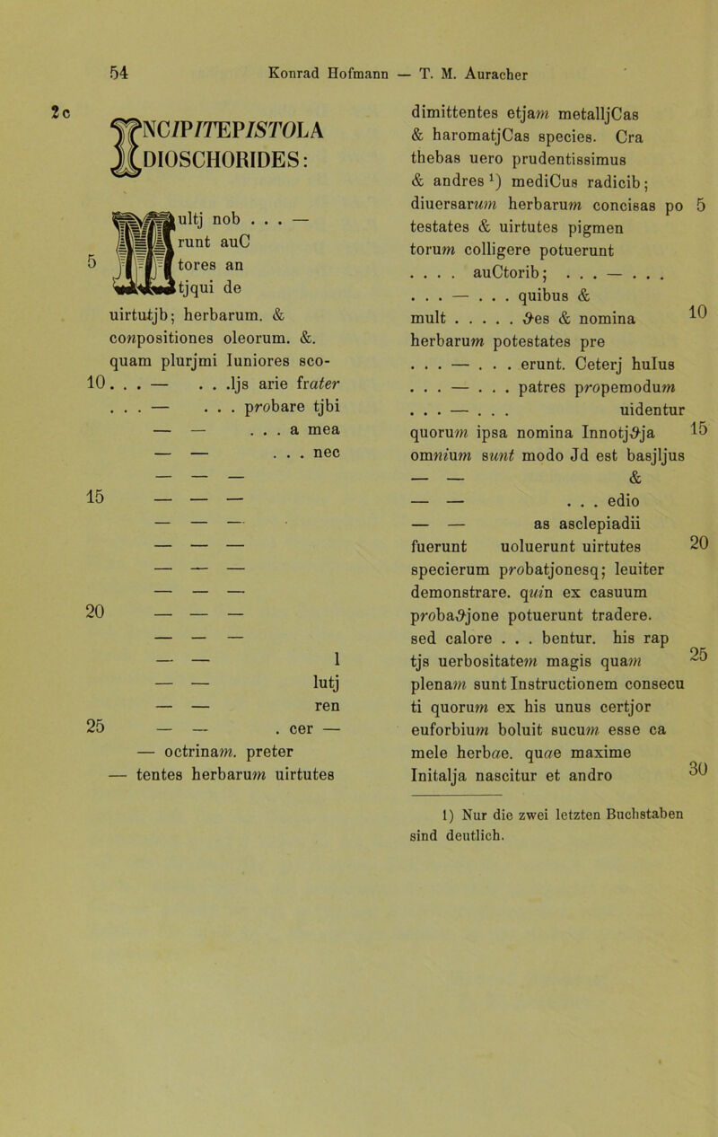 SNC/P/TEP/5TOLA DIOSCHORIDES: 5 an uirtutjb; herbarum. & ccmpositiones oleorum. &. quam plurjmi Iuniores sco- 10. . . — . . .ljs arie fr ater ... — ... probare tjbi — — . . . a mea — — ... nec 15 20 1 lutj ren 25 — — . cer — — octrinam. preter — tentes herbarum uirtutes dimittentes etjam metalljCas & haromatjCas species. Cra thebas uero prudentissimus & andres 1) mediCus radicib; diuersarwm herbarum concisas po 5 testates & uirtutes pigmen torum colligere potuerunt . . . . auCtorib; . . . — ... quibus & mult d-es & nomina ^ herbarum potestates pre . . . — ... erunt. Ceterj hulus . . . — ... patres propemodum . . . — ... uidentur quorum ipsa nomina Innotj^ja 15 ommum sunt modo Jd est basjljus — — & — — ... edio — — as asclepiadii fuerunt uoluerunt uirtutes 20 specierum probatjonesq; leuiter demonstrare. quin ex casuum proba^jone potuerunt tradere. sed calore . . . bentur. his rap tjs uerbositatem magis quam 25 plenam sunt Instructionem consecu ti quorum ex his unus certjor euforbium boluit sucum esse ca mele herbae. quoe maxime 1 0/\ Initalja nascitur et andro 1) Nur die zwei letzten Buchstaben sind deutlich.