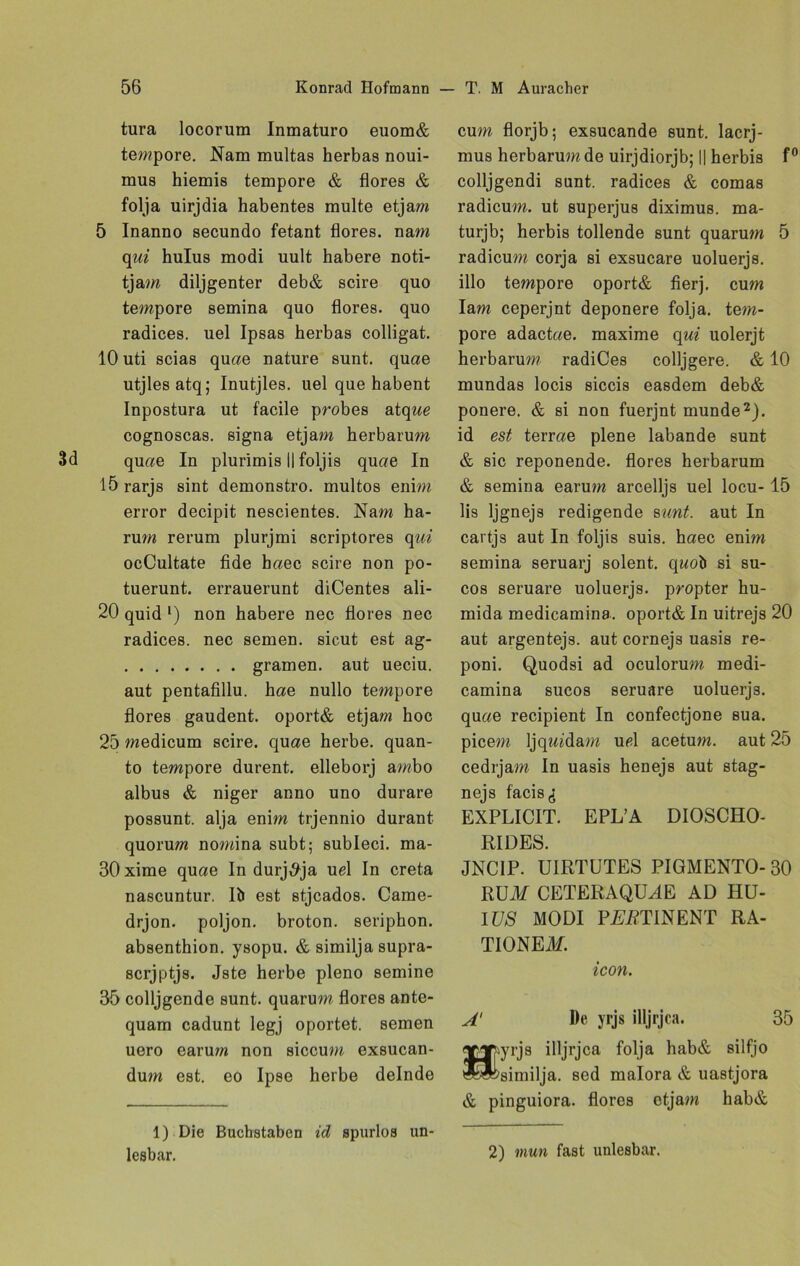 tura locorum Inmaturo euom& tempore. Nam multas herbas noui- mus hiemis tempore & flores & folja uirjdia habentes multe etjam 5 Inanno secundo fetant flores. nam qui hulus modi uult habere noti- tjam diljgenter deb& scire quo tempore semina quo flores. quo radices. uel Ipsas herbas colligat. 10 uti scias quae nature sunt, quae utjlesatq; Inutjles. uel que habent Inpostura ut facile probes atque cognoscas. signa etjam herbarum quae In plurimis II foljis quae In lörarjs sint demonstro. multos enim error decipit nescientes. Nam ha- rum rerum plurjmi scriptores qui ocCultate fide haec scire non po- tuerunt. errauerunt diCentes ali- 20 quid l) non habere nee flores nec radices. nec semen. sicut est ag- gramen, aut ueciu. aut pentafillu. hae nullo tempore flores gaudent. oport& etjam hoc 25 medicum scire. quae herbe, quan- to tempore durent. elleborj ambo albus & niger anno uno durare possunt. alja enim trjennio durant quorum nomina subt; subleci. ma- 30 xime quae In durj^ja ud In creta nascuntur. Iö est stjcados. Came- drjon. poljon. broton. seriphon. absenthion. ysopu. & similja supra- scrjptjs. Jste herbe pleno semine 35 colljgende sunt, quarum flores ante- quam cadunt legj oportet, semen uero carum non siccum exsucan- dum est. eo Ipse herbe delnde 1) Die Buchstaben id spurlos un- lesbar. cum florjb; exsucande sunt, lacrj- mus herbarum de uirjdiorjb; || herbis f0 colljgendi sunt, radices & comas radicum. ut superjus diximus. ma- turjb; herbis tollende sunt quarum 5 radicum corja si exsucare uoluerjs. illo tempore oport& fierj. cum Iam ceperjnt deponere folja. tem- pöre adactae. maxime qui uolerjt herbarum radiCes colljgere. & 10 mundas locis siccis easdem deb& ponere. & si non fuerjnt munde2), id est terrae plene labande sunt & sic reponende. flores herbarum & semina earum arcelljs uel locu-15 lis ljgnejs redigende sunt, aut In cartjs aut In foljis suis, haec enim semina seruarj solent. quoö si su- cos seruare uoluerjs. propter hu- mida medicamina. oport& In uitrejs 20 aut argentejs. aut cornejs uasis re- poni. Quodsi ad oculorum medi- camina sucos seruare uoluerjs. quae recipient In confectjone sua. picem Ijqmdam ud acetum. aut 25 cedrjam In uasis henejs aut stag- nejs facis^ EXPLICIT. EPL’A DIOSCHO- RIDES. JNC1P. UIRTUTES PIGMENTO- 30 RUA/ CETERAQUdE AD HU- I US MODI P£i?TINENT RA- TIONE AL icon. A' De yrjs illjrjca. 35 yrjs illjrjca folja hab& silfjo similja. sed malora & uastjora & pinguiora. flores etjam hab& 2) mun fast unlesbar.