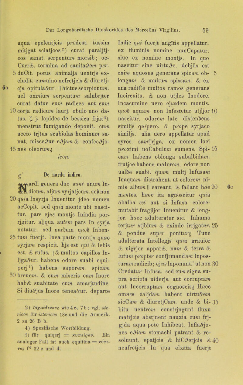 aqua epelentjcis prodest. tussim mitjgat sciatjcos2 *) curat, paraljtj- cos sanat. serpentum morsib- oc- Curr&. tormina ad sanitärem per- 5 duCit. potus animalja uentrjs ex- cludit. cumuino nefretjcis & diuretj- 6a cjs. opitula^ur. || hictusscorpionum. uel omwium serpentum salubrjter curat datur cum radices aut cum 10 corja radicum laurj. obulo uno da- tus. £. j. lapides de bessica frjat4). menstrua fumigando deponit. cum aceto trjtus scabiolas hominum sa- nat. misce^ur e,9jam & confec^jo- 15 nes oleorum^ icon. g' De uardu indicu. a*Tp,ardi genera duo sunt unum In- oL^ldicum. aljum syrjatjcum. sebnon 20 quia Insyrja Inuenitur jdeo nomen acCepit. sed quin monte ubi nasci- tur. pars ej«s montjs Inindia por- rjgitur. aljqua autem pars In syrja notatur. sed narbum q?mb Inben- 25 tum fuerjt. Inea parte montjs quae syrjam respicit. hjs est qui & lebis est. & rufus. || & multos capillos In- Ijga^-ur. habens odore suabi equi- perjx) habens saporem. spicam 30 breuem. & cum miseris eam Inore hab& suabitate cum amarjtudine. Si dim9jus Inore tenea^ur. departe 2) ia/ia^ixoi/g wie 4c, 7b; vgl. ste- ricos für istericos 18c und die Anmerk. 2 zu 26 B b. 4) Spezifische Wortbildung. 1) für quiqerj = xvneiQov. Ein analoger Fall ist auch equitina xvtl- vog f° 32 c und d. Indie qui fuerjt angitis appellatur. ex fluminis nomine nunCupatur. siue ex nomine montjs. In quo nascitur sine uirtu^e. debjlis est enim aquosus generans spicam ob- 5 longam. & multum spissam. & ex una radiCe multos ramos generans Incircuitu. & non utjles Inodore. Incacumine uero ejwsdem montis. q?mb aquam non Infestetur utjljor 10 nascitur. odorem late distenbens similjs qmpero. & prope syrjaco similjs. alia uero appellatur apud syros. samfjrjga. ex nomen loci proximi uoCabulum sumens. Spi- 15 cam habens oblonga subalbidam. frutjce habens malorem. odore non ualbe suabi. quam multj Infusam Inaquam distrahent. ut colorem ni- mis album || careant. & fallant hae 20 mewtes. haec ita agnoscitur qma abalba est aut si Infusa colore- mutabit fragjljor Inuenitur & long- jor. haec adulteratur sic. Inhumo terjtwr stjbium & exin de irrjgatwr. 25 & pondus super ponitwr£ Tune adulterata Intellegjs quin grauior & nigrjor appar&. nam & terra & lutum propter confjrmandam Inpos- turamradicib; ejwslnponunt.’ utnon 30 Credatwr Infusa. sed cum signa su- pra scripta uiderjs. aut corruptam aut Incorruptam cognoscis^ Haec omwes caljdam habent uirtu^em sicCam & diuretjCam. unde & bi- 35 bitu uentrem constrjngunt fluxu matrjeis abstjnent nauxia cum frj- gjda aqua pote Inhibeat. Infla^jo- nes e^iam stomachi patrant & re- soluunt. epatjeis & hiC^erjcis & 40 neufretjeis In qua elxata fuerjt