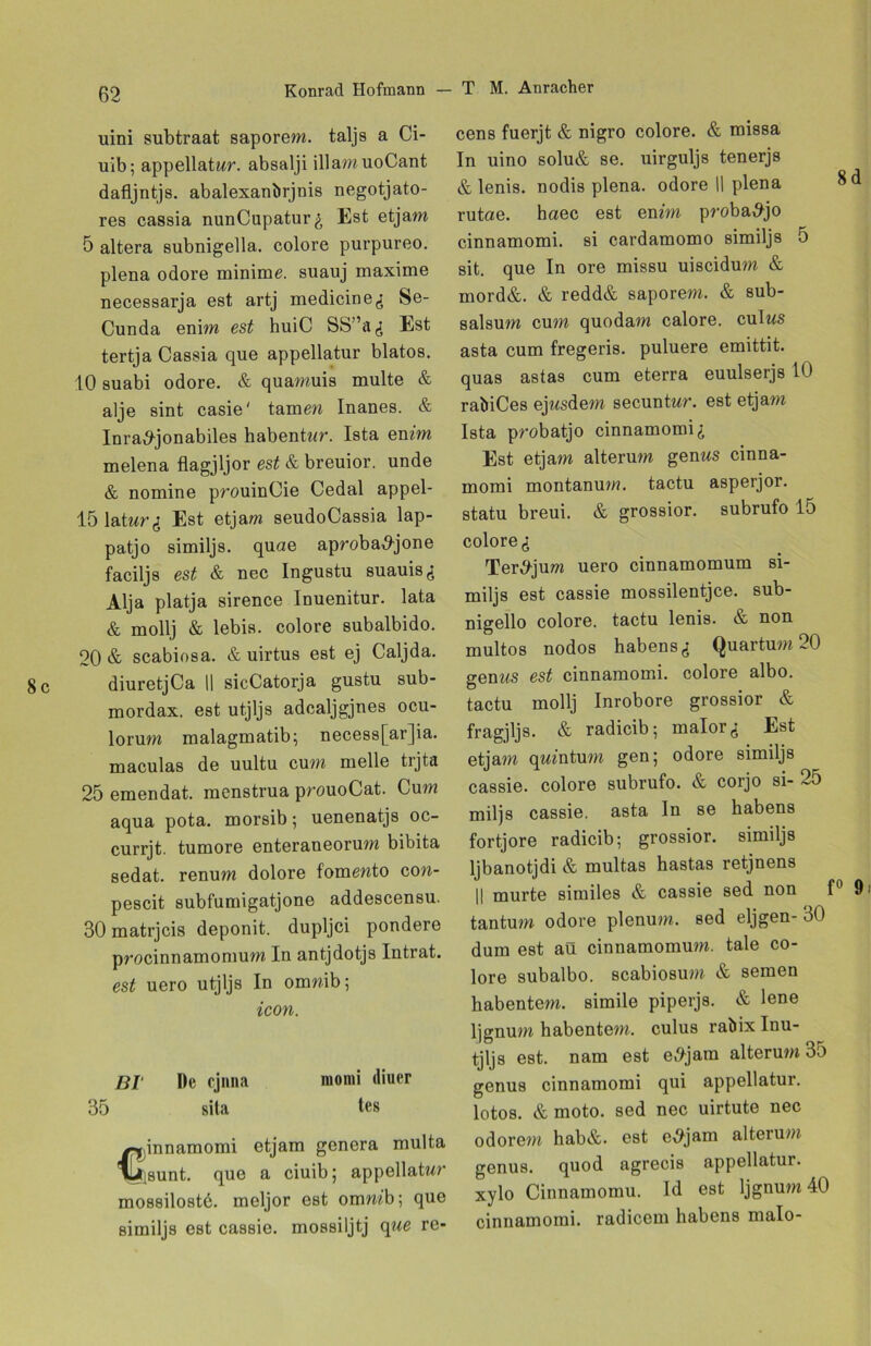 uini subtraat saporem. taljs a Ci- uib; appellatur. absalji illamuoCant dafljntjs. abalexanbrjnis negotjato- res cassia nunCupatur^ Est etjam 5 altera subnigella. colore purpureo. plena odore minime, suauj maxime necessarja est artj medicine,; Se- Cunda enim est huiC SS”^ Est tertja Cassia que appellatur blatos. 10 suabi odore. & quamuis multe & alje sint casie' tarnen Inanes. & Inra^-jonabiles habenU^r. Ista emm melena flagjljor est & breuior. unde & nomine prouinCie Cedal appel- lölatnr^: Est etjam seudoCassia lap- patjo similjs. quae aproba^jone faciljs est & nec Ingustu suauisg Alja platja sirence Inuenitur. lata & mollj & lebis. colore subalbido. 20 & scabiosa. & uirtus est ej Caljda. 8 c diuretjCa || sicCatorja gustu sub- mordax. est utjljs adcaljgjnes ocu- lorum malagmatib; necess[ar]ia. maculas de uultu cum melle trjta 25 emendat. menstrua prouoCat. Cum aqua pota. morsib; uenenatjs oc- currjt. tumore enteraneorum bibita sedat. renum dolore fomewto con- pescit subfumigatjone addescensu. 30 matrjcis deponit. dupljci pondere procinnamomum In antjdotjs Intrat. est uero utjljs In omnib; icon. BI De cjnna momi diuer 35 sila tes Cijinnamomi etjam genera multa J}sunt. que a ciuib; appellatwr mossilostd. meljor est omrnb; que similjs est cassie. mossiljtj que re- cens fuerjt & nigro colore. & missa In uino solu& se. uirguljs tenerjs & lenis. nodis plena. odore 11 plena 8d rutae. baec est emm proba^jo cinnamomi. si cardamomo similjs 5 sit. que In ore missu uiscidum & mord&. & redd& saporem. & sub- salsum cum quodam calore. culws asta cum fregeris. puluere emittit. quas astas cum eterra euulserjs 10 rabiCes ejnsdem secuntnr. est etjam Ista probatjo cinnamomi,; Est etjam alterum genws cinna- momi montanum. tactu asperjor. statu breui. & grossior. subrufo 15 colore <; Ter^jum uero cinnamomum si- miljs est cassie mossilentjce. sub- nigello colore. tactu lenis. & non multos nodos habens Quartum 20 gem^s est cinnamomi. colore albo. tactu mollj Inrobore grossior & fragjljs. & radicib; malor^ Est etjam qwmtum gen; odore similjs cassie. colore subrufo. & corjo si- 25 miljs cassie. asta ln se habens fortjore radicib; grossior. similjs ljbanotjdi & multas hastas retjnens II murte similes & cassie sed non f° 9 tantum odore plenum. sed eljgen- 30 dum est aü cinnamomum. tale co- lore subalbo. scabiosum & semen habentem. simile piperjs. & lene ljgnum habentem. culus rabix Inu- tjljs est. nam est e>9jam alterum 35 genus cinnamomi qui appellatur. lotos. & moto, sed nec uirtute nec odorem hab&. est e^jam alterum; genus. quod agrecis appellatur. xylo Cinnamomu. Id est ljgnum 40 cinnamomi. radicem habens malo-