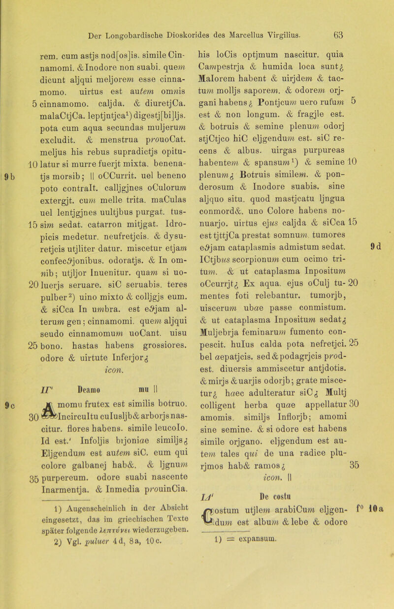 rem. cum astjs nod[os]is. simile Cin- namomi. &Inodore non suabi. quem dicunt aljqui meljorem esse cinna- momo. uirtus est autem omwis 5 cinnamomo. caljda. & diuretjCa. malaCtjCa. leptjntjca1) digestj[bi]ljs. pota cum aqua secundas muljerum excludit. & menstrua prouoCat. meljus his rebus supradictjs opitu- 10 latur si murre fuerjt mixta. benena- tjs morsib; II oCCurrit. uel beneno poto contralt. calljgjnes oCulorum extergjt. cum melle trita. maCulas uel lentjgjnes uultjbus purgat. tus- 15sim sedat. catarron mitjgat. Idro- picis medetur. neufretjcis. & dysu- retjcis utjliter datur. miscetur etjam confec^jonibus. odoratjs. & In om- n\h; utjljor Inuenitur. quam si uo- 20 luerjs seruare. siC seruabis. teres pulber2) uino mixto & colljgjs eum. & siCca In umbra. est e#jam al- terum gen; cinnamomi. quem aljqui seudo cinnamomum uoCant. uisu 25 bono. hastas habens grossiores. odore & uirtute Infeijor^ icon. IP Deamo nm II 4momu frutex est similis botruo. Incircultu culusljb&arborjsnas- citur. flores habens. simile leucolo. Id est.' Infoljis bijoniae similjs Eljgendum est au tem siC. eum qui colore galbanej hab&. & ljgnum 35 purpereum. odore suabi nascente Inarmentja. & Inmedia prouinCia. 1) Augenscheinlich in der Absicht eingesetzt, das im griechischen Texte später folgende XenTvvei wiederzugeben. 2) Vgl. pulucr 4d, 8a, 10c. his loCis optjmum nascitur. quia Campestrja & humida loca sunt£ Malorem habent & uirjdem & tac- tum molljs saporem. & odorem orj- gani habens £ Pontjcum uero rufum 5 est & non longum. & fragjle est. & botruis & semine plenum odorj stjCtjco hiC eljgendum est. siC re- cens & albus, uirgas purpureas habentem & spansum1) & semine 10 plenum^ Botruis similem. & pon- derosum & Inodore suabis. sine aljquo situ, quod mastjcatu ljngua conmord&. uno Colore habens no- nuarjo. uirtus ejws caljda & siCca 15 esttjttjCa prestat somnum. tumores e^jam cataplasmis admistum sedat. ICtjbz^s scorpionum cum ocimo tri- tum. & ut cataplasma Inpositum oCcurrjt,; Ex aqua, ejus oCulj tu- 20 mentes foti relebantur. tumorjb, uiscerum ubae passe conmistum. & ut cataplasma Inpositu/w sedat^ Muljebrja feminarum fumento con- pescit. hulus calda pota nefretjci. 25 bei aepatjcis. sed&podagrjcis prod- est. diuersis ammiscetur antjdotis. &mirjs&uarjis odorjb; grate misce- tur^, haec adulteratur siC Multj colligent herba quae appellatur 30 amomis. similjs Inflorjb; amomi sine semine. & si odore est habens simile orjgano. eljgendum est au- tem tales qui de una radice plu- rjmos hab& ramos«? 35 icon. II 1J‘ De costu ostum utjlem arabiCum eljgen- f° dum est album & lebe & odore 1) = expansum.