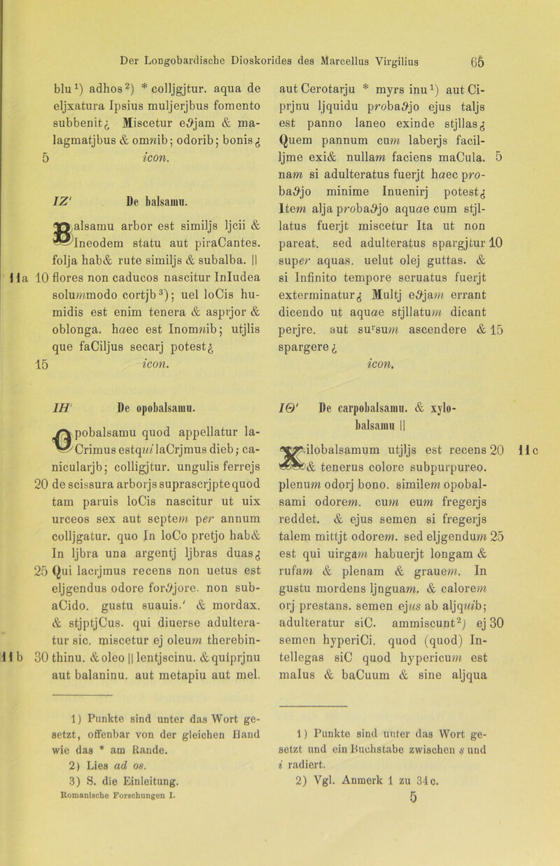 blu1) adhos2) * colljgjtur. aqua de eljxatura Ipsius muljerjbus fomento subbenit^ Miscetur e^jam & ma- lagmatjbus & onmib; odorib; bonis<; 5 icon. IZ‘ De balsarau. ^ryalsamu arbor est similjs ljcii & '^^Ineodem statu aut piraCantes. folja hab& rute similjs & subalba. || 1 la 10 flores non caducos nascitur Inludea solummodo cortjb3); uel loCis hu- midis est enim tenera & asprjor & oblonga. haec est Inonmib; utjlis que faCiljus secarj potest£ 15 icon. IH De opobalsanm. /V pobalsamu quod appellatur la- ^^CrimusestqtalaCrjmus dieb; ca- nicularjb; colligjtur. ungulis ferrejs 20 de scissura arborjs suprascrjpte quod tarn paruis loCis nascitur ut uix urceos sex aut septem per annum colljgatur. quo In loCo pretjo hab& In ljbra una argentj Ijbras duas^ 25 Qui lacrjmus recens non uetus est eljgendus odore foiv/jore. non sub- aCido. gustu suauis.' & mordax. & stjptjCus. qui diuerse adultera- tur sic. miscetur ej oleum therebin- II b 30 thinu. &oleo || lentjscinu. &quiprjnu aut balaninu. aut metapiu aut mel. 1) Punkte sind unter das Wort ge- setzt, offenbar von der gleichen Band wie das * am Rande. 2) Lies ad oe. 3) S. die Einleitung. Romanische Forschungen I. autCerotarju * myrs inu1) aut Ci- prjnu ljquidu probatfjo ejus taljs est panno laneo exinde stjllasg Quem pannum cum laberjs facil- Ijme exi& nullam faciens maCula. 5 nam si adulteratus fuerjt haec pro- ba,9jo minime Inuenirj potest^ Item alja proba^jo aquae cum stjl- latus fuerjt miscetur Ita ut non pareat. sed adulteratus spargjtur 10 super aquas. uelut olej guttas. & si Infinito tempore seruatus fuerjt exterminaturjj Multj e#jam errant dicendo ut aquae stjllatum dicant perjre. aut sursum ascendere & 15 spargere icon. IQ' De carpobalsanm. & xylo- balsamu || ilobalsamum utjljs est recens 20 & tenerus colore subpurpureo. plenum odorj bono. similem opobal- sami odorem. cum eum fregerjs reddet. & ejus semen si fregerjs talem mittjt odorem. sed eljgendum 25 est qui uirgam habuerjt longam & rufarn & plenam & grauem. In gustu mordens ljnguam. & calorem orj prestans. semen ejas ab aljqiwb; adulteratur siC. ammiscunt2) ej 30 semen hyperiCi. quod (quod) In- tellegas siC quod hypericum est malus & baCuum & sine aljqua 1) Punkte sind unter das Wort ge- setzt und ein Buchstabe zwischen s und i radiert. 2) Vgl. Anmerk 1 zu 34 c. 5