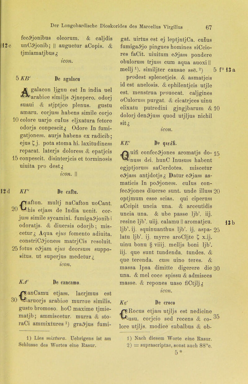 12c fec^-jonibus oleorum. & caljdis unO^-jonib; || auguetur aCopis. & tjmiamatjbus^ icon. 5 Aß' De agalacu galacon Ijgnu est In india uel ^arabiae similjs ^jnepero. odorj suaui & stjptjco plenus. gustu amaru. corjum habens simile corjo 10 colore uarjo culus eljxatura fetore odorjs conpescit<; Odore In fumi- gatjonem. aurjs habens ex radicib; ejus £ j. pota stoma hi. laxitudinem reparat. laterjs dolore?« & epatjcis 15 conpescit. disinterjcis et torminosis uiuita pro dest^ icon. II 12 d Kr De caftn. Dafton. multj naCafton uoCant. 20 V his etjam de India uenit. cor- jum simile sycamini. fumiga^jonib 5 odoratjs. & diuersis odorjb; mis- cetur i Aqua ejus fomento adiuita. constriC^jonem matrjCis resoluit. 25 fotus e^jam ej«s deorsum suppo- situs. ut superjus medetur^ icon. Kd' De cancamo €anCamu etjam. lacrjmus est aruorjs arabiae murrae similis. gusto bromoso. hoC maxime tjmie- matjb; ammiscetur. murra & sto- raCi ammixtures x) gra^-jus fumi- 1) Lies mixtura. Uebrigens ist am Schlüsse des Wortes eine Rasur. gat. uirtus est ej leptjntjCa. culus fumiga^jo pingues homines siCcio- res faCit. uiuitum e,9jam pondere obulorum trjum cum aqua auoxi || mellj 1). similjter causae sse.2) 5 f°13a prodest splenetjcis. & asmatjcis id est anelosis. & ephilentjcis utjle est. menstrua prouocat. caljgines oCulorum purgat. & cicatrjces uinu elixatu putredini gjngjbarum & 10 dolorj den^jum quod utjljus nichil sit£ icon. KE1 De q?.^fi. jfYuifi confec^jones aromatjs do- ^5 ’^nu« dei. hunC Inusum habent egjptjorum saCerdotes. miscetur e,9jam antjdotjs^ Datur e#jam as- maticis In po,9jonem. culus con- fec^-jones diuerse sunt, unde illum 20 optjmum esse scias. qui ciperum aCcipit uncia una. & arceutidis uncia una. & ube passe ljb’. iij. resine ljb’. uiij. calamu || aromatjcu. b ljb’. ij. squinuanthus ljb’. ij. aspa-25 latu ljb’. ij. myrre aroCljte £ x.ij. uinu bonu § viiij. melljs boni ljb’. iij. que sunt tundenda. tundes. & que terenda. cum uino teres. & massa Ipsa dimitte digerere die 30 una. & mel coce spissu & admisces masse. & repones uaso fiCtjlj^ icon. Kc‘ De croco Rocus etjam utjljs est nedicine ^usu. corjcio sed recens & co- ^ lore utjljs. modice subalbus & ob- € 1) Nach diesem Worte eine Rasur. 2) = suprascriptae, sonst auch SS”e. 5 :,i