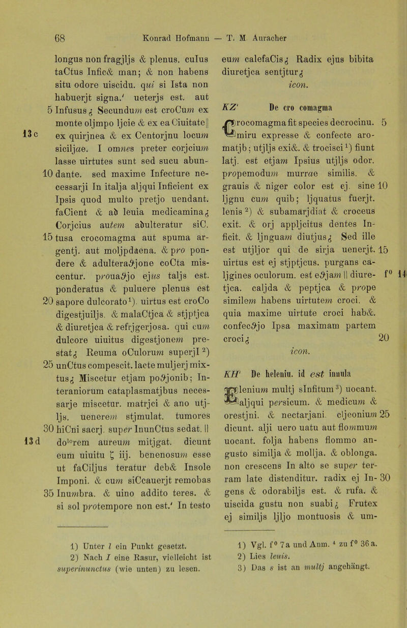 longus non fragjljs & plenus. cuTus taCtus Infic& man; & non habens situ odore uiscidu. qui si Ista non habuerjt signa.' ueterjs est. aut 5 Infusus & Secundum est croCum ex monte oljmpo ljcie & ex eaCiuitate|| 13 c ex quirjnea & ex Centorjnu locum siciljae. I omwes preter corjcium lasse uirtutes sunt sed sucu abun- 10 dante. sed maxime Infecture ne- cessarji In italja aljqui Inficient ex Ipsis quod multo pretjo uendant. faCient & ab leuia medicamina^: Corjcius au tem abulteratur siC. 15 tusa crocomagma aut spuma ar- gentj. aut moljpdaena. & pro pon- dere & adultera^jone coCta mis- centur. proua^jo ejws taljs est. ponderatus & puluere plenus est 20 sapore dulcorato1). uirtus est croCo digestjuiljs. & malaCtjca & stjptjca & diuretjca & refrjgerjosa. qui cum dulcore uiuitus digestjonem pre- stat^ Reuma oCulorum superjl2) 25 unCtus compescit. lacte muljerj mix- tuSfi Miscetur etjam po^-jonib; In- teraniorum cataplasmatjbus neces- sarje miscetur. matrjci & ano utj- ljs. uenerem stjmulat. tumores 30 hiCni sacrj. super InunCtus sedat. II 13 d do10rem aureum mitjgat. dicunt eum uiuitu £ iij. benenosum esse ut faCiljus teratur deb& Insole Imponi. & cum siCcauerjt remobas 35 Inumbra. & uino addito teres. & si sol protempore non est.' In testo 1) Unter l ein Punkt gesetzt. 2) Nach I eine Rasur, vielleicht ist auperinunctus (wie unten j zu lesen. eum calefaCis,; Radix ejus bibita diuretjca sentjturg icon. KZ' De cro coinagma rocomagma fit species decrocinu. 5 miru expresse & confecte aro- matjb; utjljs exi&. & trocisci1) fiunt latj. est etjam Ipsius utjljs odor. propemodum murrae similis. & grauis & niger color est ej. sine 10 ljgnu cum quib; ljquatus fuerjt. lenis 2) & subamarjdiat & croceus exit. & orj appljcitus dentes In- ficit. & ljnguam diutjus^i Sed ille est utjljor qui de sirja uenerjt. 15 uirtus est ej stjptjcus. purgans ca- ljgines oculorum. est e,9jam II diure- f° 11 tjca. caljda & peptjca & prope similem habens uirtutem croci. & quia maxime uirtute croci hab&. confec^jo Ipsa maximam partem croci,: 20 icon. KH‘ De heleniu. id est innula IpDlenium multj slnfitum3) uocant. ^‘aljqui persicum. & medicum & orestjni. & nectarjani. cljeoniu?« 25 dicunt. alji uero uatu aut flommum uocant. folja habens flommo an- gusto similja & mollja. & oblonga. non crescens In alto se super ter- ram late distenditur. radix ej In- 30 gens & odorabiljs est. & rufa. & uiscida gustu non suabi^ Frutex ej similjs ljljo montuosis & um- 1) Vgl. f° 7a und Anna.4 zu f° 36 a. 2) Lies leuis. 3) Das a ist an multj angehängt.