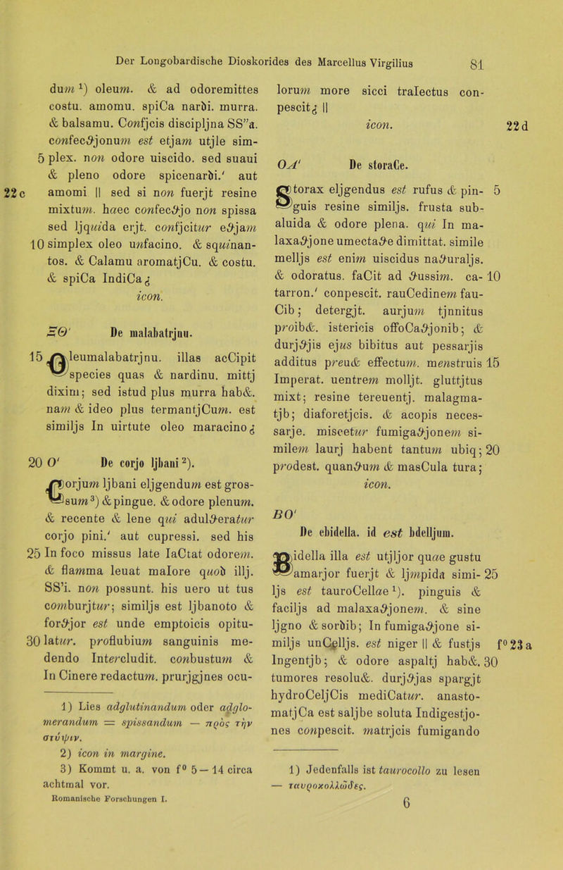 dum*j oleum. & ad odoremittes costu. amomu. spiCa naröi. murra. & balsamu. Confjcis discipljna SS”a. confec^jonum est etjam utjle sim- 5 plex. non odore uiscido. sed suaui & pleno odore spicenaröi.' aut amomi || sed si non fuerjt resine mixtum. h«ec cowfec^tjo non spissa sed Ijqiada erjt. confjcitnr e,9jam 10 Simplex oleo unfacino. & sqiwnan- tos. & Calamu aromatjCu. & costu. & spiCa IndiCa^ icon. Üfö' De malabatrjnu. 15 YVleumalabatrjnu. illas acCipit '■^'species quas & nardinu. mittj dixim; sed istud plus murra hab&. nam & ideo plus termantjCum. est similjs In uirtute oleo maracinod 20 0' De corjo Ijbani2). orjum Ijbani eljgendum est gros- sum3) &pingue. & odore plenum. & recente & lene qui adul#era£nr corjo pini.' aut cupressi. sed his 25 In foco missus late IaCtat odorem. (fc flamma leuat malore qnoö illj. SS’i. non possunt. his uero ut tus comburjtnr; similjs est Ijbanoto & for^jor est unde emptoicis opitu- 30 latnr. proflubium sanguinis me- dendo Intmdudit. conbustum & In Cinere redactum. prurjgjnes ocu- 1) Lies adglutincindum oder adglo- merandum — spissandum — ngog rrjv ajvxpiv. 2) icon in margine. 3) Kommt u. a. von f° 5—14 circa achtmal vor. Romanische Forschungen I. lorum more sicci tralectus con- pescit,; II icon. 22d OA' De storaCe. torax eljgendus est rufus & pin- 5 guis resine similjs. frusta sub- aluida & odore plena. qui In ma- laxa^jone umecta^-e dimittat. simile melljs est enim uiscidus na^uraljs. & odoratus. faCit ad ^ussim. ca-10 tarron.' conpescit. rauCedinem fau- Cib; detergjt. aurjum tjnnitus proib(fe. istericis offoCa^jonib ; & durj,9jis ejns bibitus aut pessarjis additus preutfc effectum. monstruis 15 Imperat. uentrem molljt. gluttjtus mixt; resine tereuentj. malagma- tjb; diaforetjcis. tfe acopis neces- sarje. miscetnr fumiga^jonem si- milem laurj habent tantum ubiq;20 prodest. quan^-um & masCula tura; icon. BO' De ebidella. id est bdelljuin. y>,idella illa est utjljor quae gustu «^amarjor fuerjt & ljmpida simi- 25 ljs est tauroCellae1). pinguis & faciljs ad malaxa^jonem. & sine Ijgno & soröib; In fumiga^jone si- miljs unCßlljs. est niger II & fustjs f°23a lngentjb; & odore aspaltj hab&. 30 tumores resolu&. durj6tjas spargjt hydroCeljCis mediCaUw. anasto- matjCa est saljbe soluta Indigestjo- nes conpescit. matrjcis fumigando 1) Jedenfalls ist taurocollo zu lesen — r«iiQoxokXöjdeg. 6