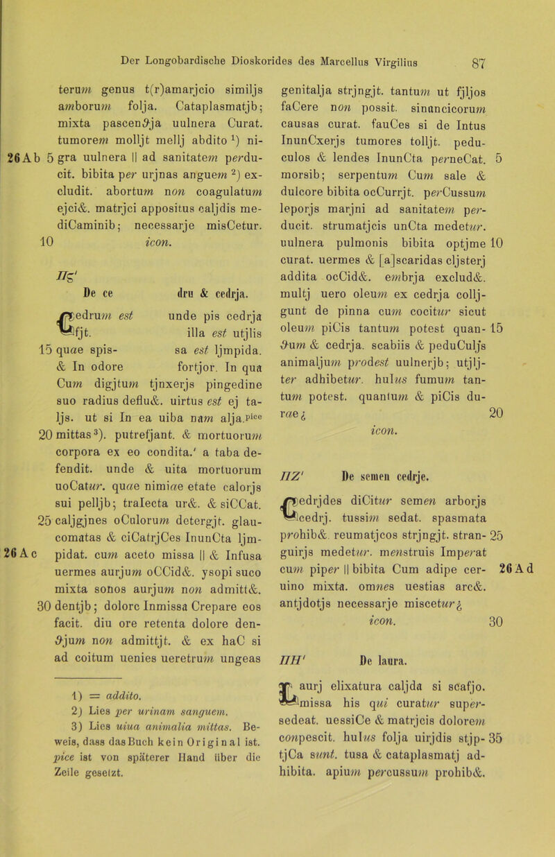 terum genus t(r)amarjcio similjs amborum folja. Cataplasmatjb; mixta pascen^ja uulnera Curat, tumorew molljt mellj abdito x) ni- 26Ab 5 gra uulnera || ad sanitatem perdu- cit. bibita per urjnas anguem 1 2) ex- cludit. abortum non coagulatum ejci&. matrjci appositus caljdis rae- diCaminib; necessarje misCetur. 10 icon. De ce dru & cedrja. unde pis cedrja illa est utjlis sa est Ijmpida. fortjor. In qua /fDedrum est Wjt- 15 quae epis- ch In odore Cum digjtum tjnxerjs pingedine suo radius deflu&. uirtus est ej ta- Ijs. ut si In ea uiba nam alja.Pice 20mittas3). putrefjant. & mortuorum corpora ex eo condita.' a taba de- fendit. unde & uita mortuorum uoCatwr. qu«e nimiae etate calorjs sui pelljb; tralecta ur&. & siCCat. 25 caljgjnes oCulorum detergjt. glau- comatas & ciCatrjCes InunCta ljm- 26 Ac pidat. cum aceto missa || & Infusa uermes aurjum oCCid&. ysopi suco mixta sonos aurjum non admitt&. 30dentjb; dolore Inmissa Crepare eos facit. diu ore retenta dolore den- S-jum non admittjt. & ex haC si ad coitum uenies ueretrum ungeas genitalja strjngjt. tantum ut fjljos faCere non possit. sinnncicorum causas curat. fauCes si de Intus InunCxerjs tumores tolljt. pedu- culos & lendes InunCta perneCat. 5 morsib; serpentum Cum sale & dulcore bibita ocCurrjt. perCussum leporjs marjni ad sanitatem per- ducit. strumatjeis unCta medetwr. uulnera pulmonis bibita optjme 10 curat, uermes & [ajscaridas cljsterj addita ocCid&. embrja exclud&. multj uero oleum ex cedrja collj- gunt de pinna cum cocitur sicut oleum piCis tantum potest quan- 15 ^um & cedrja. scabiis & peduCuljs animaljum prodes£ uulnerjb; utjlj- ter adhibetwr. hulws fumum tan- tum potest. quanlum & piCis du- rae «; 20 icon. TIZ' De seinen cedrje. )edrjdes diCitar semew arborjs icedrj. tussim sedat. spasmata prohib&. reumatjeos strjngjt. stran- 25 guirjs medntur. mewstruis Imperat cum piper || bibita Cum adipe cer- 26 uino mixta. oxnnes uestias arc&. antjdotjs necessarje miscetwr^ icon. 30 mr De lanra. 1) = addito. 2) Lies per urinam sanguem. 3) Lies uina animalia mittas. Be- weis, dass das Buch kein Original ist. pice ist von späterer Hand über die Zeile gesetzt. aurj elixatura caljda si scafjo. missa his qui curatwr suprn*- sedeat. uessiCe & matrjeis dolorem conpescit. hulws folja uirjdis stjp- 35 tjCa sunt, tusa & cataplasmatj ad- hibita. apium percussum prohib&.