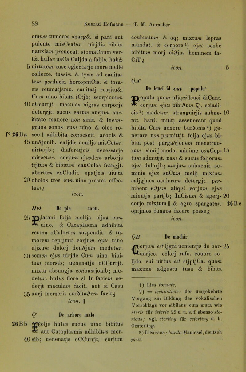 omwes tumores sparg&. si pani aut pulente misCeatwr. uirjdis bibita nauxiam prouocat. stomaChum ver- t&. hulrns uaCa Caljda a foljis. hab& 5 uirtutem. tuse eglectarjo more melle collecte. tussim & tysis ad sanita- tem perducit. hortopniCis. & tora- cis reuinatjsmu. sanitatj restjtu&. Cum uino bibita iCtjb; scorpionum 10 oCcurrjt. maculas nigras corporjs detergjt. sucus earum aurjum sur- bitate manere non sinit. & Incow- gruos sonos cum uino & oleo ro- f° 26Ba seo II adhibita cowpescit. acopis & 15 un,9jonib; caljdis nouiljs misCetor. uirtutjb ; diaforetjcis necessarje miscetw/'. corjum ejwsdem arborjs trjtum & bibitum cauCulos frangjt. abortum exCludit. epatjcis uiuita 20 obolos tres cum uino prestat effec- tum i icon. IIQ' De pla taim. 25 Tp latani folja mollja eljxa cum uino. & Cataplasma adhibita reuma oCulorum suspendit. & tu- morem reprjmit corjum ejws uino eljxum dolorj den^jum medetwr. 30 semen ejus uirjde Cum uino bibi- tum rnorsib; uenenatjs oCCurrjt. mixta absungja cowbustjonib; me- detwr. hulws flore si In faciem se- derjt maculam facit. aut si Casu 35 aurj merserit surbita^em facit<; icon. II Q‘ De arliorc mal« 26Bb Iß^olje hulws sucus uino bibitus aut Cataplasmis adhibitws mor- 40 sib; uenenatjs oCCurrjt. corjum conbustum & aq; mixtum lepras mundat. & corpore*) ej us scobe bibitum morj ci^jus hominem fa- CiTi icon. 5 QA‘ De lenci id est populu*. ^p opulu quem aljqui leuci diCunt. corjum ejws bibitum. £j. sciadi- cis 1 2) medeOtr. stranguirjis subue- 10 nit. hanC multj asseuerant quod bibita Cum uenere burbonis3) ge- nerare now permittjt. folja ejws bi- bita post purga^jonem menstruo- rum. similj modo, minime conCep-15 tum admittjt. nam & sucus foljorum ejws dolorjb; awrjum subuenit. se- minis ejws suCum mellj mixtum caljgjnes oculorum detergjt. per- hibent e^jam aliqui corjum ej«<s minutjs partjb; InCisum & agerj-20 corjo mixtum || & agro spargatwr. 26 B optjmos fungos facere posse icon. Ql3‘ De uiachir. Corjum est Ijgni uenientjs de bar- 25 uarjco. colorj rufo. rouore so- Ijdo. cui uirtus est stjptjCa. quam maxime adgustu tusa & bibita 1) Lies tornate. 2) = ischiadicis: der umgekehrte Vorgang zur Bildung des vokalischeu Vorschlags vor sibilans cum muta wie steris für isteris 29 d u. s. f. ebenso ste- ricus; vgl. sterling für esterling d. h. Oesterling. 3) Liesrene; burdo, Maulesel, deutsch •pruz.