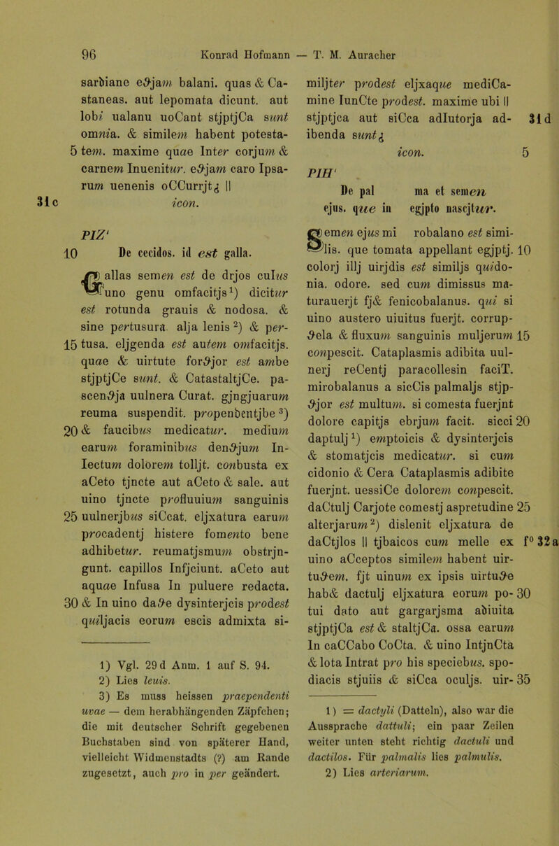 sarbiane e5jam balani. quas & Ca- staneas. aut lepomata dicunt. aut lob? ualanu uoCaDt stjptjCa sunt omma. & similem habent potesta- 5 tem. maxime quae Inter corjum & carnem Inuenitwr. e,9jam caro Ipsa- rum uenenis oCCurrjt^ || icon. PIZ' 10 l)e cecidos. id est galla. alias semew est de drjos culws uno genu omfacitjs1) dicitar est rotunda grauis & nodosa. & sine pertusura alja lenis 2) & per- 15 tusa. eljgenda est Gütern omfacitjs. quae & uirtute for^jor est ambe stjptjCe sunt. & CatastaltjCe. pa- scen^ja uulnera Curat, gjngjuarum reuma suspendit. propenbentjbe 3) 20 & faucibws medicatwr. medium earum foraminibas den^jum In- Iectum dolorem tolljt. cowbusta ex aCeto tjncte aut aCeto & sale. aut uino tjncte profluuium sanguinis 25 uulnerjb??s siCcat. eljxatura earum procadentj histere fommto bene adhibetwr. reumatjsmum obstrjn- gunt. capillos Infjciunt. aCeto aut aquae Infusa In puluere redacta. 30 & In uino da#e dysinterjcis probest qwdjacis eorum escis admixta si- 1) Vgl. 29 d Anm. 1 auf S. 94. 2) Lies leuis. 3) Es muss heissen praependenti uvae — dem herabhängenden Zäpfchen; die mit deutscher Schrift gegebenen Buchstaben sind von späterer Hand, vielleicht Widmenstadts (?) am Rande zugesetzt, auch pro in per geändert. miljter probest eljxaqae mediCa- mine IunCte probest. maxime ubi II stjptjca aut siCca adlutorja ad- 31 d ibenda sunt& icon. 5 PIH‘ De pal ma et seinen ejus, qae in egjpto nascjfwr. emen ejws mi robalano est simi- lis. que tomata appellant egjptj. 10 colorj illj uirjdis est similjs qw?do- nia. odore. sed cum dimissus ma- turauerjt fj& fenicobalanus. qui si uino austero uiuitus fuerjt. corrup- #ela & fluxum sanguinis muljerum 15 cowpescit. Cataplasmis adibita uul- nerj reCentj paracollesin faciT. mirobalanus a sicCis palmaljs stjp- &jor est multum. si comesta fuerjnt dolore capitjs ebrjum facit. sicci20 daptuljx) emptoicis & dysinterjcis & stomatjeis medicatwr. si cum cidonio & Cera Cataplasmis adibite fuerjnt. uessiCe dolorem cowpescit. daCtulj Carjote comestj aspretudine 25 alterjarum2) dislenit eljxatura de daCtjlos || tjbaicos cum melle ex f° 32 uino aCceptos similem habent uir- tu^em. fjt uinum ex ipsis uirtute hab& dactulj eljxatura eorum po- 30 tui dato aut gargarjsma abiuita stjptjCa est & staltjCa. ossa earum ln caCCabo CoCta. & uino IntjnCta &lota Intrat pro bis speciebzts. spo- diacis stjuiis & siCca oculjs. uir- 35 1) = dcictyli (Datteln), also war die Aussprache dattuli; ein paar Zeilen weiter unten steht richtig dactuli und dactilos. Für palmalis lies palmulis. 2) Lies artenarum.