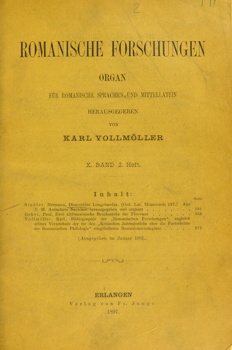 ORGAN FÜR ROMANISCHE SPRACHEN. UND MITTELLATEIN HERAUSGEGEBEN VON KARL YOLLMÖLLER X. BAND 2. Heft. Inhalt: Seite Stadler, Hermann, Dioscorides Longobardus. (Cod. Lat. Monacensis 337.) Aus T. M. Aurachers Nachlass herausgegeben und ergänzt 181 Gehrt, Paul. Zwei altfrauzösische Bruchstücke des Floovant 248 Vollmöller. Karl, Bibliographie der ,.Romanischen Forschungen“, zugleich drittes Verzeichnis der für den „Kritischen Jahresbericht über die Fortschritte der Romanischen Philologie“ eingelieferten Rezensionsexemplare 272 (Ausgegeben im Januar 1807.) ( ERLANGEN g v o n F v. J u n g e, 1897. Verl a