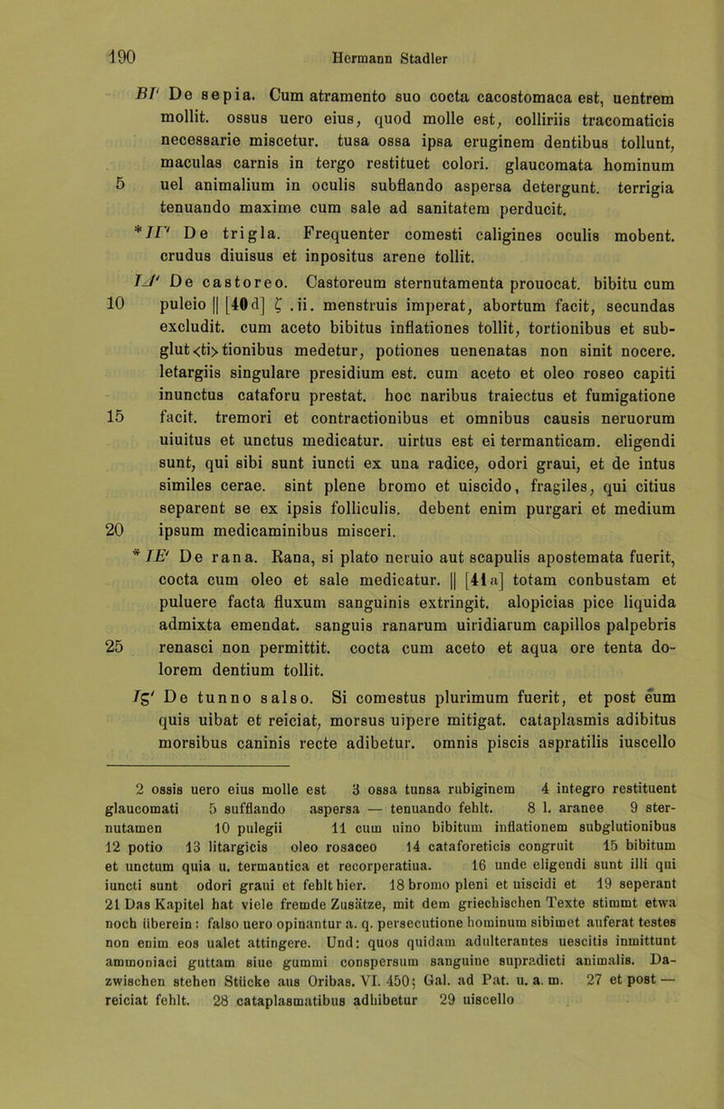 BP De sepia. Cum atramento suo cocta cacostomaca est, uentrem mollit. OS8U8 uero eius, quod molle est, colliriis tracomaticis necessarie miscetur. tusa ossa ipsa eruginem dentibus tollunt, maculas carnis in tergo restituet colori. glaucomata hominum 5 uel animalium in oculis subfiando aspersa detergunt. terrigia tenuando maxime cum sale ad sanitatem perducit. *ir* De trigla. Frequenter comesti caligines oculis mobent. crudus diuisus et inpositus arene tollit. IJ' De castoreo. Castoreum sternutamenta prouocat. bibitu cum 10 puleio [| [40 d] £ .ii. menstruis imperat, abortum facit, secundas excludit. cum aceto bibitus inflationes tollit, tortionibus et sub- glut<ti>tionibus medetur, potiones uenenatas non sinit nocere. letargiis singulare presidium est. cum aceto et oleo roseo capiti inunctus cataforu prestat. hoc naribus traiectus et fumigatione 15 facit. tremori et contractionibus et omnibus causis neruorum uiuitus et unctus medicatur. uirtus est ei termanticam. eligendi sunt, qui sibi sunt iuncti ex una radice, odori graui, et de intus similes cerae. sint plene bromo et uiscido, fragiles, qui citius separent se ex ipsis folliculis. debent enim purgari et medium 20 ipsum medicaminibus misceri. * IE' De rana. Rana, si plato neruio aut scapulis apostemata fuerit, cocta cum oleo et sale medicatur. II [41a] totam conbustam et puluere facta fluxum sanguinis extringit. alopicias pice liquida admixta emendat. sanguis ranarum uiridiarum capillos palpebris 25 renasci non permittit. cocta cum aceto et aqua ore tenta do- lorem dentium tollit. Tg' De tunno salso. Si comestus plurimum fuerit, et post eum quis uibat et reiciat, morsus uipere mitigat. cataplasmis adibitus morsibus caninis recte adibetur. omnis piscis aspratilis iuscello 2 ossis uero eius molle est 3 ossa tunsa rubiginem 4 integro restituent glaucomati 5 sufflando aspersa — tenuando fehlt. 8 1. aranee 9 ster- nutamen 10 pulegii 11 cum uino bibitum inflationem subglutionibus 12 potio 13 litargicis oleo rosaceo 14 cataforeticis congruit 15 bibitum et unctum quia u. termantica et recorperatiua. 16 unde eligendi sunt illi qui iuncti sunt odori graui et fehlt hier. 18 bromo pleni et uiscidi et 19 seperant 21 Das Kapitel hat viele fremde Zusätze, mit dem griechischen Texte stimmt etwa noch überein: falso uero opinantur a. q. persecutione hominum sibimet auferat testes non enim eos ualet attingere. Und: quos quidam adulterantes uescitis inmittunt ammoniaci guttam siue gummi conspersum sanguine supradicti animalis. Da- zwischen stehen Stücke aus Oribas. VI. 450; Gal. ad Pat. u. a. m. 27 et post —