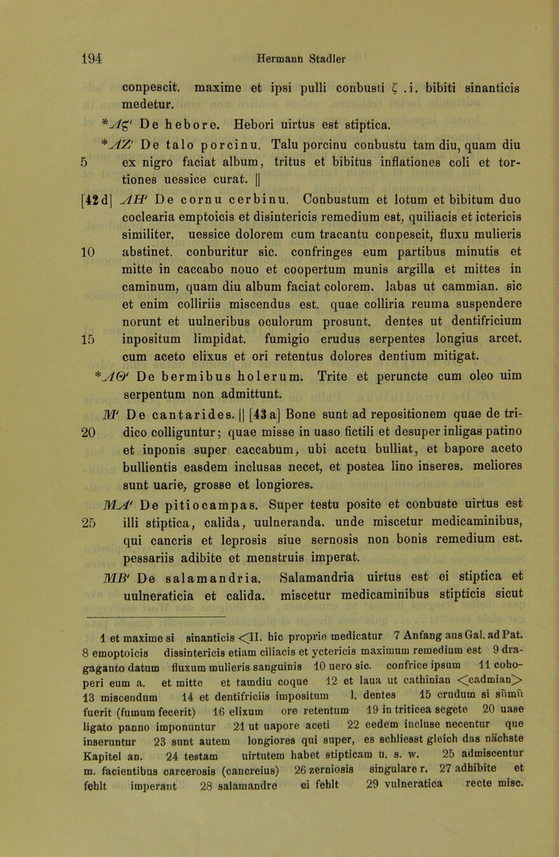 conpescit. maxime et ipsi pulli conbusti £ .i. bibiti sinanticis medetur. *Ag‘ De hebore. Hebori uirtus est stiptica. *AZ‘ De talo porcinu. Talu porcinu conbustu tarn diu, quam diu 5 ex nigro faciat album, tritus et bibitus inflationes coli et tor- tiones uessice curat. || [42 d| AH' De cornu cerbinu. Conbustum et lotum et bibitum duo coclearia emptoicis et disintericis remedium est, quiliacis et ictericis similiter. uessice dolorem cum tracantu conpescit, fluxu mulieris 10 abstinet. conburitur sic. confringes eum partibus minutis et mitte in caccabo nouo et coopertum munis argilla et mittes in caminum, quam diu album faciat colorem. labas ut cammian. sic et enim colliriis miscendus est. quae colliria reuma suspendere norunt et uulneribus oculorum prosunt. dentes ut dentifricium 15 inpositum limpidat. fumigio crudus serpentes longius arcet. cum aceto elixus et ori retentus dolores dentium mitigat. De bermibus holerum. Trite et peruncte cum oleo uim serpentum non admittunt. M‘ De cantarides. || [43a] Bone sunt ad repositionem quae de tri- 20 dico colliguntur; quae misse in uaso fictili et desuper inligas patino et inponis super caccabum, ubi acetu bulliat, et bapore aceto bullientis easdem inclusas necet, et postea lino inseres. meliores sunt uarie, grosse et longiores. MA‘ De pitiocampas. Super testu posite et conbuste uirtus est 25 illi stiptica, calida, uulneranda. unde miscetur medicaminibus, qui cancris et leprosis siue sernosis non bonis remedium est. pessariis adibite et menstruis imperat. MB' De salamandria. Salamandria uirtus est ei stiptica et uulneraticia et calida. miscetur medicaminibus stipticis sicut 1 et maxime si sinanticis <41. hie proprie medicatur 7 Anfang aus Gal. ad Pat. 8 emoptoicis dissintericis etiam ciliacis et yctericis maximum remedium est 9 dra- gaganto datum fluxum mulieris sanguinis 10 uero sic. confrice ipsum 11 coho- peri eum a. et mitte et tamdiu coque 12 et laua ut cathinian <^cadmian^> 18 miscendum 14 et dentifriciis impositum 1. dentes 15 crudum si sumü fuerit (fumum fecerit) 16 elixum ore retentum 19 in triticea segete 20 uase ligato panno imponuntur 21 ut uapore aceti 22 eedem incluse necentur que inseruntur 23 sunt autem longiores qui super, es schliesst gleich das nächste Kapitel an. 24 testam uirtutem habet stipticam u. s. w. 25 admiscentur m. facientibus carcerosis (cancreius) 26 zerniosis singulare r. 27 adhibite et fehlt imperant 28 salamandre ei fehlt 29 vulneratica recte misc.