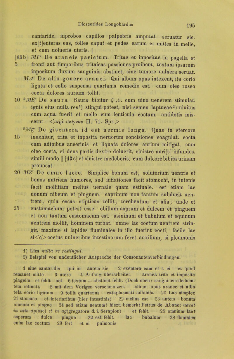 cantaride, inprobos capillos palpebris amputat. seruatur sic. ex[t]enteras eas, tolles caput et pedes earum et mittes in melle, et cum uolueris uteris. || [43b] MP De araneis parictum. Tritae et inpositae in pagella et 5 fronti aut timporibus tritaicas passiones proibent. textum ipsarum inpositum fluxum sanguinis abstinet, sine tumore uulnera seruat. MJ‘ De alio genere aranei. Qui album opus intexent, ita corio ligata et collo suspensa quartanis remedio est. cum oleo roseo cocta dolores aurium tollit. 10 De saura. Saura bibitur £ .i. cum uino uenerem stimulat. ignis eius nullares1) stingui potest, nisi semen laptucae2) uiuitus cum aqua fuerit et melle cum lenticula coctum. antidotis mis- cetur. <7Tfgt oy.iyxov II. 71. Spr.> *Mg‘ De gisentera id est uermis longa. Quae in stercore 15 inuenitur, trita et inposita neruorum concisiones coagulat. cocta cum adipibus anserinis et liquata dolores aurium mitigat. cum oleo cocta, si dens partis dextre doluerit, sinistre auri[s] infundes. simili modo || [43 c] et sinistre medeberis. cum dulcorebibita urinam prouocat. 20 MZ' De omne lacte. Simplice bonum est, solutorium uentris et bonos nutriens humores, sed inflationes facit stomochi, in intenis facit mollitiam melius uernale quam estiuale. est etiam lac uonum nibeum et pinguem. caprinum non tantum subducit uen- trem, quia escas stipticas tollit, terebentum et alia, unde et 25 eustomachum potest esse, obillum asprum et dulcem et pinguem et non tantum eustomacum est. asininum et bubulum et equinum uentrem mollit, hominem turbat. omne lac coctum uentrem strin- git, maxime si lapides fluminales in illo fuerint cocti. facile lac si<c>coctus uulneribus intestinorum feret auxilium, si pleumonis 1) Lies nulla re restingui. 2) Beispiel von undeutlicher Ausprache der Consonantenverbindungen. 1 siue cantaridis qui in autem sic 2 exentera eam et t. ei et quod remanet mitte 3 utere 4 Anfang überarbeitet. aranea trita et imposita plagella et fehlt uel 6 textum — abstinet fehlt. (Doch oben: sanguinem defluen- tem retinet). 8 mit dem Vorigen verschmolzen. album opus aranee et alba tela corio ligatum 9 tollit quartanas cataplasmati adhibita 20 Lac simplex 21 stomaco et interioribus (hier intestinis) 22 melius est 23 autem bonum niueum et pingue 24 sed etiam uentum! hiezu bemerkt Petrus de Abano: uacat in alio dy(asc) et in ag{gregatore d. i. Serapion) et fehlt. 25 omnium lac! asperum dulce pingue 22 est fehlt. lac bubalum 28 fluuiales enim lac coctum 29 fert et si pulmonis