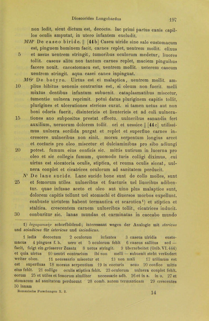 non ledit, sicut dictum est, decocto. lac primi partus canis capil- los oculis amputat, in utero infantem excludit. MH* 1 De caseo biride. || [44b] Caseu uiride sine sale eustomacum est, pinguem hominem facit, carnes replet, uentrem mollit. elixus 5 et assus uentrem stringit, tumoribus oculorum medetur, liuores tollit. caseus alitu non tantum carnes replet, maciem pinguibus facere nouit. cacostomacu est, uentrem mollit. ueterem caseum uentrem stringit. aqua casei canes inpinguat. MQ‘ De botyro. Uirtus est ei malaptica, uentrem mollit. am- 10 plius bibitus uenenis contrarius est, si oleum non fuerit. melli mixtus dentibus infantum subuenit. cataplasmatibus miscetur, tumentia uulnera reprimit. potui datus pluriginem capitis tollit, plurigines et ulcerationes stericas curat, si tarnen uetus aut non boni odoris fuerit, disintericis et lientericis et ad coli uulnera- 15 tiones ano subpositus prestat effectu. uulneribus sanandis fert auxilium, neruorum dolorem tollit. ori et uessice || [44c] utilissi- mus uulnera sordida purgat et replet et superflue carnes in- crescere uulneribus non sinit. morsu serpentum longius arcet et cocturis pro oleo miscetur et dulciaminibus pro sibo adiungi 20 potest. fumum eius conficis sic. mittis uutirum in lucerna pro oleo et sic collegis fumum, quomodo turis colligi diximus. cui uirtus est siccatoria oculis, stiptica, et reuma oculis siccat, uul- nera conplet et cicatrices oculorum ad sanitatem perducit. N‘ De lane sucide. Lane sucide bone sunt de collo molles, sunt 25 et femorum utiles. uulneribus et fracturis uel liuoribus adiben- tur. quae infusae aceto et oleo aut uino plus malaptice sunt, dolorem capitis tollunt uel stomachi et diuersos morbos expellunt. conbuste uirtutem habent termantica et scarotica1) et stiptica et staltica. crescentem carnem uulneribus tollit, cicatrices inducit. 30 conburitur sic. lanas mundas et carminatas in caccabo mundo 1) EayagcozixTjv schorfbildend; interessant wegen der Analogie mit stericus und sciadicus für istericus und isciadicus. 1 ledis decoctum 2 oculorum infantes 3 caseus uiridis eusto- macus 4 pingues f. h. uero et 5 oculorum fehlt 6 caseus sallitus sed — facit, folgt ein grösserer Zusatz 8 uetus stringit. 9 überarbeitet (Orib. VI. 444) et quia uirtus 10 uentri contrarium ibi non melli — subuenit steht verändert weiter oben. 11 necessario miscetur et 13 non mali 17 utilimum est est superfluas 18 morsus serpentium 19 in cocturis seuo 20 confice mitte eius fehlt. 21 collige oculis stiptica fehlt. 23 oculorum uulnera conplet fehlt, eorum 25 et utiles et femorum similiter necessarie adh. 26 et in a. in o. 27 et stomacum ad sanitatem perducuut 28 comb, autera termanticam 29 crescentes 30 lanam Romanische Forschungen X. 2. 14