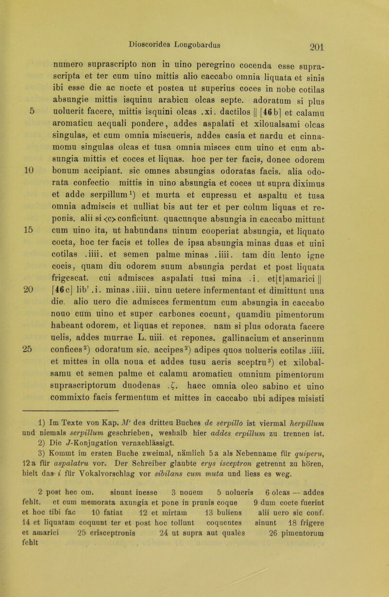 numero suprascripto non in uino peregrino cocenda esse supra- scripta et ter cum uino mittis alio caccabo omnia liquata et sinis ibi esse die ac nocte et postea ut superius coces in nobe cotilas absungie mittis isquinu arabicu olcas septe. adoratum si plus 5 uoluerit facere, mittis isquini olcas .xi. dactilos || [46 b] et calamu aromaticu aequali pondere, addes aspalati et xiloualsami olcas singulas, et cum omnia miscueris, addes casia et nardu et cinna- momu singulas olcas et tusa omnia misces cum uino et cum ab- sungia mittis et coces et liquas. hoc per ter facis, donec odorem 10 bonum accipiant. sic omnes absungias odoratas facis. alia odo- rata confectio mittis in uino absungia et coces ut supra diximus et adde serpillum1) et murta et cupressu et aspaltu et tusa omnia admiscis et uulliat bis aut ter et per colum liquas et re- ponis. alii si <c>conficiunt. quacunque absuDgia in caccabo mittunt 15 cum uino ita, ut habundans uinum cooperiat absungia, et liquato cocta, hoc ter facis et tolles de ipsa absungia minas duas et uini cotilas . iiii. et semen palme minas .iiii. tarn diu lento igne cocis, quam diu odorem suum absungia perdat et post liquata frigescat. cui admisces aspalati tusi mina .i. et[t]amarici || 20 [46c] lib’ .i. minas .iiii. uinu uetere infermentant et dimittunt una die. alio uero die admisces fermentum cum absungia in caccabo nouo cum uino et super carbones cocunt, quamdiu pimentorum habeant odorem, et liquas et repones. nam si plus odorata facere uelis, addes murrae L. uiii. et repones. gallinacium et anserinum 25 confices2) odoratum sic. accipes2) adipes quos uolueris cotilas .iiii. et mittes in olla noua et addes tusu aeris sceptru3) et xilobal- samu et semen palme et calamu aromaticu omnium pimentorum suprascriptorum duodenas .£. haec omnia oleo sabino et uino commixto facis fermentum et mittes in caccabo ubi adipes misisti 1) Im Texte von Kap. ilf' des dritteu Buches de serpillo ist viermal herpillum und niemals serpillum geschrieben, weshalb hier addes erpülum zu trennen ist. 2) Die J-Konjugation vernachlässigt. 3) Kommt im ersten Buche zweimal, nämlich 5 a als Nebenname für quipenc, 12 a für aspalatru vor. Der Schreiber glaubte erys isceptron getrennt zu hören, hielt das i für Vokalvorschlag vor sibilans cum muta und liess es weg. 2 post hec ot». sinunt inesse 3 nouem 5 uolueris 6 olcas — addes fehlt. et cum memorata axurigia et pone in prunis coque 9 dum cocte fuerint et hoc tibi fac 10 fatiat 12 et mirtam 13 buliens alii uero sic conf. 14 et Iiquatam coquunt ter et post hoc tollunt coquentes sinunt 18 frigere et amarici 25 erisceptronis 24 ut supra aut quales 26 pimentorum fehlt