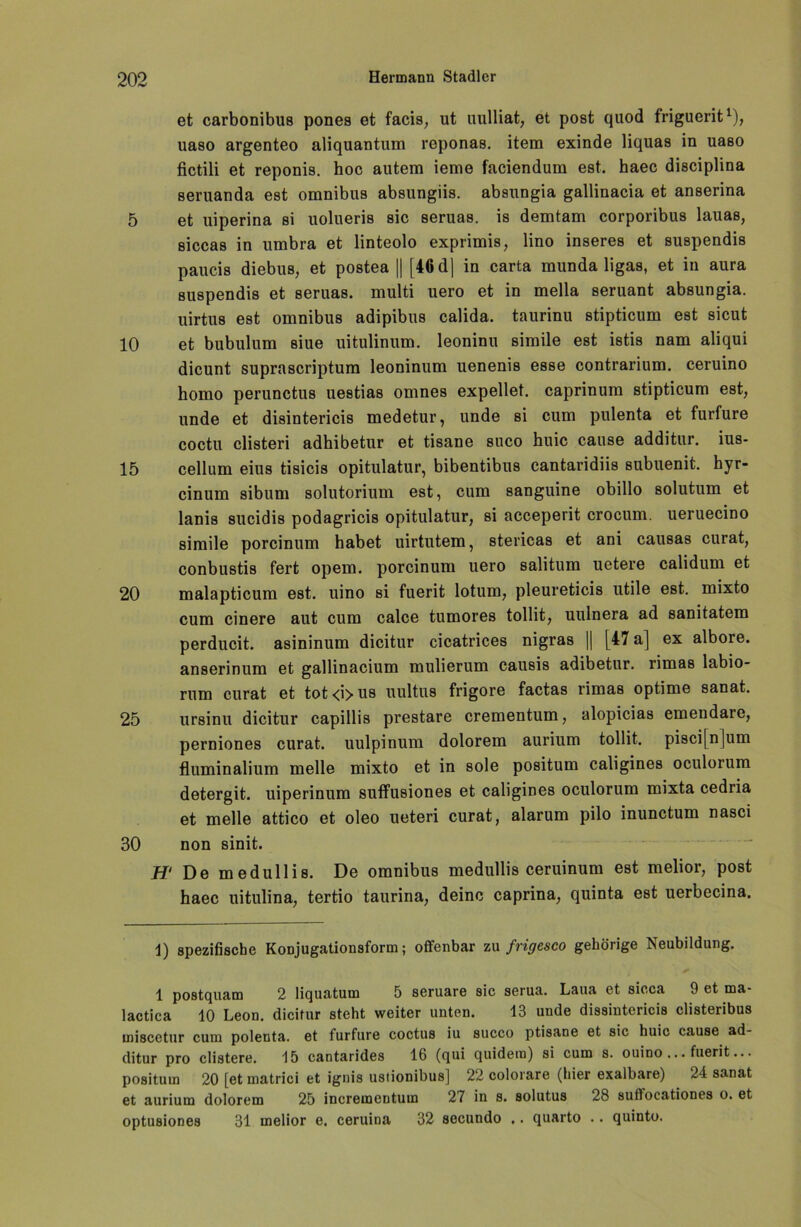 et carbonibus pones et facis, ut uulliat, et post quod friguerit* 1), uaso argenteo aliquantum reponas. item exinde liquas in uaso fictili et reponis. hoc autem ieme faciendum est. haec disciplina 8eruanda est omnibus absungiis. absnngia gallinacia et anserina 5 et uiperina si uolueris sic seruas. is demtam corporibus lauas, siccas in umbra et linteolo exprimis, lino inseres et suspendis paucis diebus, et postea || [46 dj in carta munda ligas, et in aura suspendis et seruas. multi uero et in mella seruant absungia. uirtus est omnibus adipibus calida. taurinu stipticum est sicut 10 et bubulum siue uitulinum. leoninu simile est istis nam aliqui dicunt suprascriptum leoninum uenenis esse contrarium. ceruino homo perunctus uestias omnes expellet, caprinum stipticum est, unde et disintericis medetur, unde si cum pulenta et furfure coctu clisteri adhibetur et tisane suco huic cause additur. ius- 15 cellum eius tisicis opitulatur, bibentibus cantaridiis subuenit. hyr- cinum sibum solutorium est, cum sanguine obillo solutum et lanis sucidis podagricis opitulatur, si acceperit crocum. ueruecino simile porcinum habet uirtutem, stericas et ani causas curat, conbustis fert opem. porcinum uero salitum uetere calidum et 20 malapticum est. uino si fuerit lotum, pleureticis utile est. mixto cum cinere aut cum calce tumores tollit, uulnera ad sanitatem perducit. asininum dicitur cicatrices nigras || [47 a] ex albore. anserinum et gallinacium mulierum causis adibetur. rimas labio- rum curat et tot<i>us uultus frigore factas rimas optime sanat. 25 ursinu dicitur capillis prestare crementum, alopicias emendare, perniones curat, uulpinum dolorem aurium tollit. pisci[n]um fluminalium melle mixto et in sole positum caligines oculorum detergit. uiperinum suffusiones et caligines oculorum mixta cedria et melle attico et oleo ueteri curat, alarum pilo inunctum nasci 30 non sinit. H‘ De medullis. De omnibus medullis ceruinum est melior, post haec uitulina, tertio taurina, deine caprina, quinta est uerbecina. 1) spezifische Konjugationsform; offenbar zu frigesco gehörige Neubildung. 1 postquam 2 liquatum 5 seruare sic serua. Laua et sicca 9 et ma- lactica 10 Leon, dicitur steht weiter unten. 13 unde dissintericis clisteribus miscetur cum polenta. et furfure coctus iu succo ptisane et sic huic cause ad- ditur pro clistere. 15 cantarides 16 (qui quidem) si cum s. ouino ... fuerit... positum 20 [et matrici et ignis ustionibus] 22 colorare (hier exalbare) 24 sanat et aurium dolorem 25 incrementum 27 in s. solutus 28 suffocationes o. et optusiones 31 melior e. ceruina 32 sccundo .. quarto .. quinto.