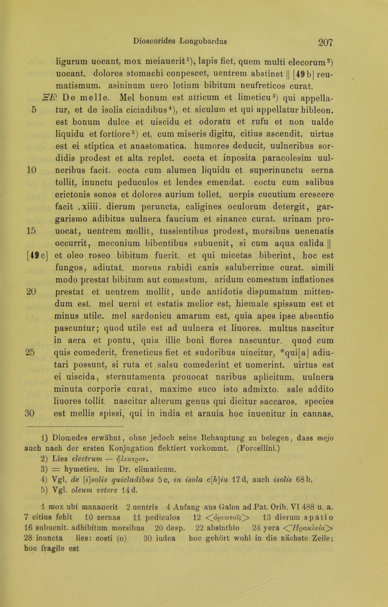 ligurum uocant, mox raeiauerit1), lapis fiet, quem multi elecorum2) uocant. dolores stomachi conpescet, uentrem abstinet || 149 b | reu- matismum. asininum uero lotium bibitum neufreticos curat. BE1 De melle. Mel bonum est atticum et limeticu3) qui appella- 5 tur, et de isolis ciciadibus4), et siculum et qui appellatur hibleon. est bonum dulce et uiscidu et odoratu et rufu et non ualde liquidu etfortiore5) et, cum miseris digitu, citius ascendit. uirtus est ei stiptica et anastomatica. humores deducit, uulneribus sor- didis prodest et alta replet. cocta et inposita paracolesim uul- 10 neribus facit. cocta cum alumen liquidu et superinunctu serna tollit, inunctu peduculos et lendes emendat. coctu cum salibus erictonis sonos et dolores aurium tollet, uerpis cucutium crescere facit .xiiii. dierum peruncta, caligines oculorum detergit, gar- garismo adibitus uulnera faucium et sinance curat, urinam pro- 15 uocat, uentrem mollit, tussientibus prodest, morsibus uenenatis occurrit, meconium bibentibus eubuenit, si cum aqua calida [| [49 c] et oleo roseo bibitum fuerit. et qui micetas biberint, hoc est fungos, adiutat. morsus rabidi canis saluberrime curat, simili modo prestat bibitum aut comestum. aridum comestum inflationes 20 prestat et uentrem mollit, unde antidotis dispumatum mitten- dum est. mel uerni et estatis melior est, hiemale spissum est et minus utile, mel sardonicu amarum est, quia apes ipse absentio pascuntur; quod utile est ad uulnera et liuores. multus nascitur in aera et pontu, quia illic boni flores nascuntur. quod cum 25 quis comederit, freneticus fiet et sudoribus uincitur, *qui[a| adiu- tari possunt, si ruta et salsu comederint et uomerint. uirtus est ei uiscida, sternutamenta prouocat naribus aplicitum. uulnera minuta corporis curat, maxime suco isto admixto. sale addito liuores tollit. nascitur alterum genus qui dicitur saccaros. species 30 est mellis spissi, qui in india et arauia hoc inuenitur in cannas. 1) Diomedes erwähnt, ohne jedoch seine Behauptung zu belegen, dass mejo auch nach der ersten Konjugation flektiert vorkommt. (Forcellini.) 2) Lies electrum — rjlsxTQor. 3) = hymeticu. im Dr. elimaticum. 4) Vgl. de [i\solis quicladibus 5 c, in isola c\]i\iu 17 d, auch isolis 68 b. 5) Vgl. oleum vetere 14 d. 1 mox ubi manauerit 2 uentris 4 Anfang aus Galen ad Pat. Orib. VI 488 u. a. 7 citius fehlt 10 zernas 11 pediculos 12 <CßQvxxoTg^> 13 dierum s patio 16 subuenit. adhibitum morsibus 20 desp. 22 absinthio 24 yera <^HQax).eta^> 28 inuncta lies: costi (o) 30 iudea hoc gehört wohl in die nächste Zeile: hoc fragile est