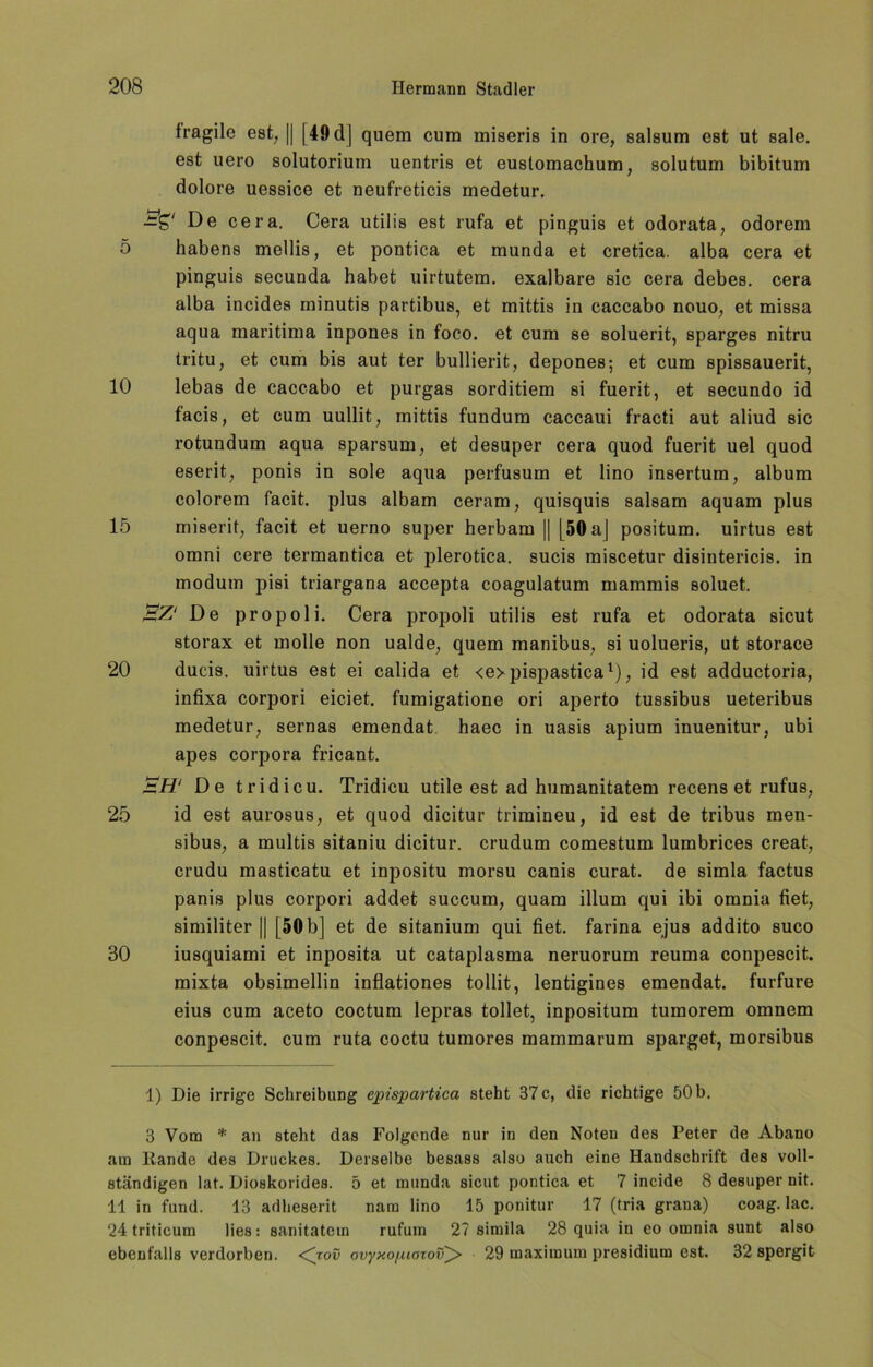 fragile est, || [49 d] quem cum miseris in ore, salsum est ut sale. est uero solutorium uentris et eustomachum, solutum bibitum dolore uessice et neufreticis medetur. —S'/ Dg cera. Cera utilia est rufa et pinguia et odorata, odorem 5 habena mellis, et pontica et munda et cretica. alba cera et pinguia secunda habet uirtutem. exalbare sie cera debes. cera alba incidea minutis partibua, et mittis in caccabo nouo, et misaa aqua maritima inpones in foco. et cum se aoluerit, spargea nitru tritu, et cum bis aut ter bullierit, depones; et cum spiaaauerit, 10 lebas de caccabo et purgas sorditiem ai fuerit, et secundo id facia, et cum uullit, mittis fundum caccaui fracti aut aliud sie rotundum aqua sparsum, et desuper cera quod fuerit uel quod eserit, ponis in sole aqua perfusum et lino insertum, album colorem facit. plus albam ceram, quisquis aalsam aquam plus 15 miserit, facit et uerno super herbam [| [50 aj positum. uirtus est omni cere termantica et plerotica. sucis miscetur diaintericis. in modum piai triargana accepta coagulatum mammis aoluet. 'BZ.' De propol i. Cera propoli utilia est rufa et odorata sicut atorax et molle non ualde; quem manibus, si uolueris, ut atorace 20 ducis. uirtus est ei calida et <e>pispastical), id est adductoria, infixa corpori eiciet. fumigatione ori aperto tussibus ueteribus medetur, sernas emendat haec in uasis apium inuenitur, ubi apes corpora fricant. BH‘ De tridicu. Tridicu utile est ad humanitatem recens et rufus, 25 id est aurosus, et quod dicitur trimineu, id est de tribus men- sibus, a multis sitaniu dicitur. crudum comestum lumbrices creat, crudu masticatu et inpositu morsu canis curat, de simla factus panis plus corpori addet succum, quam illum qui ibi omnia fiet, similiter || [50 b] et de sitanium qui fiet. farina ejus addito suco 80 iusquiami et inposita ut cataplasma neruorum reuma conpescit. mixta obsimellin inflationes tollit, lentigines emendat. furfure eius cum aceto coctum lepras tollet, inpositum tumorem omnem conpescit. cum ruta coctu tumores mammarum sparget, morsibus 1) Die irrige Schreibung ejrispartica steht 37 c, die richtige 50 b. 3 Vom * an steht das Folgende nur in den Noten des Peter de Abano am liande des Druckes. Derselbe besass also auch eine Handschrift des voll- ständigen lat. Dioskorides. 5 et munda sicut pontica et 7 incide 8 desuper nit. 11 in fund. 13 adheserit nara lino 15 ponitur 17 (tria grana) coag. lac. 24 triticum lies: sanitatein rufum 27 simila 28 quia in eo omnia sunt also ebenfalls verdorben. <^jov ovyxo[uoxov^> 29 maximum presidium est. 32 spergit