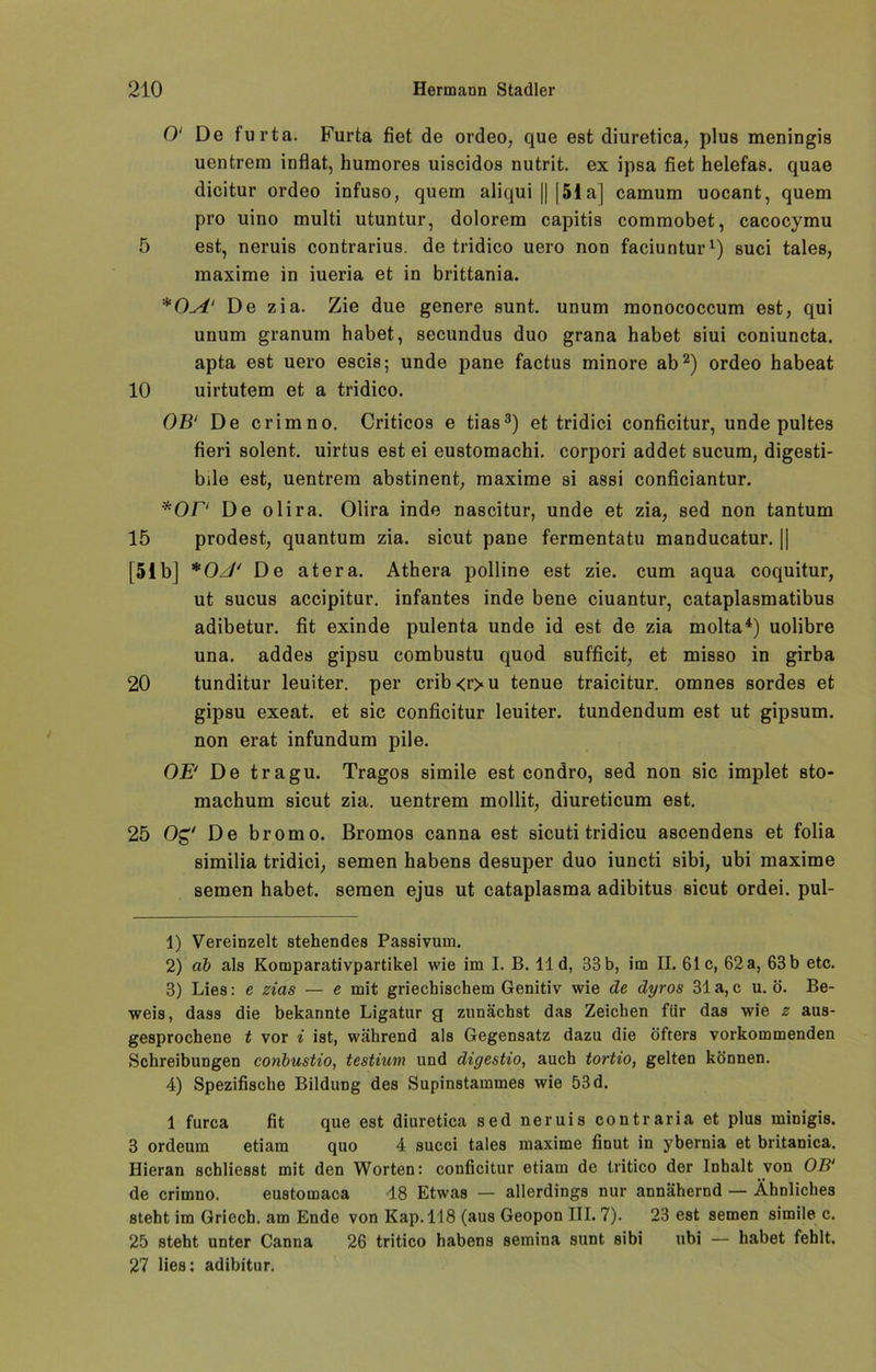 0‘ De furta. Furta fiet de ordeo, que est diuretica, plus meningis uentrem inflat, humores uiscidos nutrit. ex ipsa fiet helefas. quae dicitur ordeo infuso, quem aliqui || |5ia] camum uocant, quem pro uino multi utuntur, dolorem capitis commobet, cacocymu 5 est, neruis contrarius, de tridico uero non faciuntur1) suci tales, maxime in iueria et in brittania. *0^i' De zia. Zie due genere sunt, unum monococcum est, qui unum granum habet, secundus duo grana habet siui coniuncta. apta est uero escis; unde pane factus minore ab2) ordeo habeat 10 uirtutem et a tridico. OB‘ De crimno. Criticos e tias3) et tridici conficitur, unde pultes fieri solent. uirtus est ei eustomachi. corpori addet sucum, digesti- bile est, uentrem abstinent, maxime si assi conficiantur. •*OF' De olira. Olira inde nascitur, unde et zia, sed non tantum 15 prodest, quantum zia. sicut pane fermentatu manducatur. j| [51b] * OJ' De atera. Athera polline est zie. cum aqua coquitur, ut sucus accipitur. infantes inde bene ciuantur, cataplasmatibus adibetur. fit exinde pulenta unde id est de zia molta4) uolibre una. addes gipsu combustu quod sufficit, et misso in girba 20 tunditur leuiter. per erib<r>u tenue traicitur. omnes sordes et gipsu exeat. et sic conficitur leuiter. tundendum est ut gipsum. non erat infundum pile. OE' De tragu. Tragos simile est condro, sed non sic implet sto- machum sicut zia. uentrem mollit, diureticum est. 25 Og De bromo. Bromos canna est sicuti tridicu ascendens et folia 8imilia tridici, semen habens desuper duo iuncti sibi, ubi maxime semen habet, semen ejus ut cataplasma adibitus sicut ordei. pul- 1) Vereinzelt stehendes Passivum. 2) ab als Komparativpartikel wie im I. B. 11 d, 33 b, im II. 61c, 62 a, 63 b etc. 3) Lies: e zias — e mit griechischem Genitiv wie de dyros 31a,c u. ö. Be- weis, dass die bekannte Ligatur g zunächst das Zeichen für das wie z aus- gesprochene t vor i ist, während als Gegensatz dazu die öfters vorkommenden Schreibungen conbustio, testium und digestio, auch tortio, gelten können. 4) Spezifische Bildung des Supinstammes wie 53 d. 1 furca fit que est diuretica sed neruis contraria et plus minigis. 3 ordeum etiam quo 4 succi tales maxime finut in ybernia et britanica. Hieran schliesst mit den Worten: conficitur etiam de tritico der Inhalt von OB' de crimno. eustomaca 18 Etwas — allerdings nur annähernd — Ähnliches steht im Griech. am Ende von Kap. 118 (aus Geopon III. 7). 23 est semen simile c. 25 steht unter Canna 26 tritico habens semina sunt sibi ubi — habet fehlt. 27 lies: adibitur.