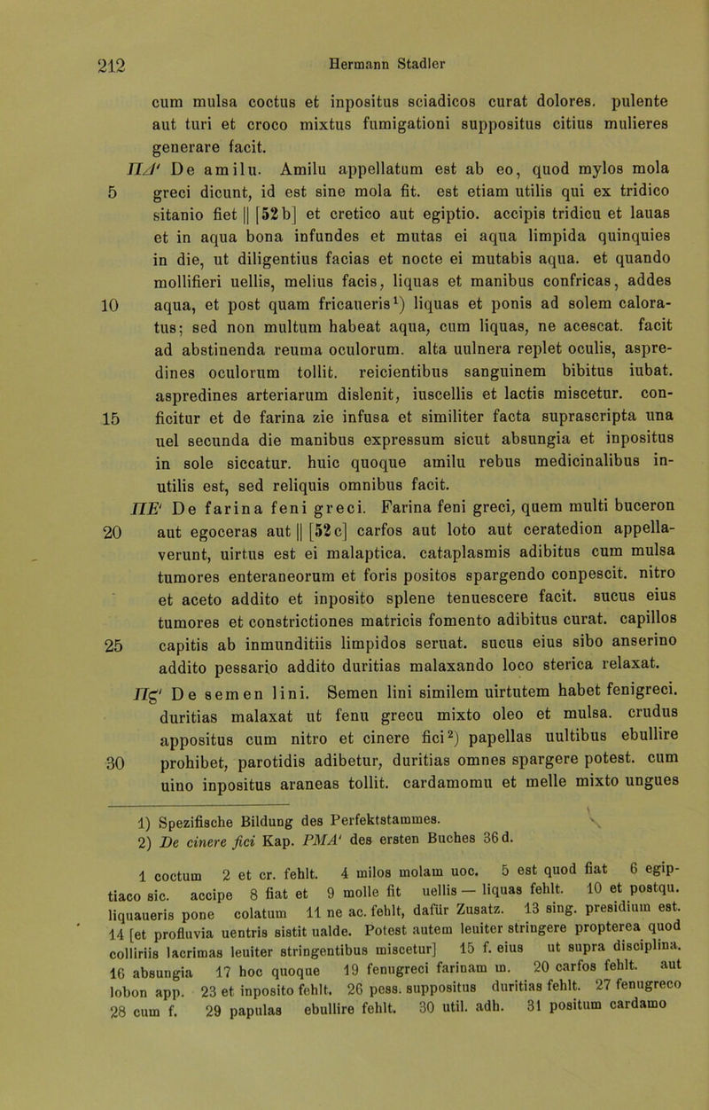 cum mulsa cocttis et inpositus sciadicos curat dolores, pulente aut turi et croco mixtus fumigationi suppositus citius midieres generare facit. IIJ* De amilu. Amilu appellatum est ab eo, quod mylos mola 5 greci dicunt, id est sine mola fit. est etiam utilis qui ex tridico sitanio fiet || [52 b] et cretico aut egiptio. accipis tridicu et lauas et in aqua bona infundes et mutas ei aqua limpida quinquies in die, ut diligentius facias et nocte ei mutabis aqua, et quando mollifieri uellis, melius facis, liquas et manibus confricas, addes 10 aqua, et post quam fricaueris* 1) liquas et ponis ad solem calora- tus; sed non multum habeat aqua, cum liquas, ne acescat. facit ad abstinenda reuma oculorum. alta uulnera replet oculis, aspre- dines oculorum tollit. reicientibus sanguinem bibitus iubat. aspredines arteriarum dislenit, iuscellis et lactis miscetur. con- 15 ficitur et de farina zie infusa et similiter facta suprascripta una uel secunda die manibus expressum sicut absungia et inpositus in sole siccatur. huic quoque amilu rebus medicinalibus in- utilis est, sed reliquis omnibus facit. IJE‘ De farina feni greci. Farina feni greci, quem multi buceron 20 aut egoceras aut [| [52 c] carfos aut loto aut ceratedion appella- verunt, uirtus est ei malaptica. cataplasmis adibitus cum mulsa tumores enteraneorum et foris positos spargendo conpescit. nitro et aceto addito et inposito splene tenuescere facit. sucus eius tumores et constrictiones matricis fomento adibitus curat, capillos 25 capitis ab inmunditiis limpidos seruat. sucus eius sibo anserino addito pessario addito duritias malaxando loco sterica relaxat. 17g' De semen lini. Semen lini similem uirtutem habet fenigreci. duritias malaxat ut fenu grecu mixto oleo et mulsa. crudus appositus cum nitro et cinere fici2) papellas uultibus ebullire 30 prohibet, parotidis adibetur, duritias omnes spargere potest. cum uino inpositus araneas tollit. cardamomu et melle mixto ungues - - y 1) Spezifische Bildung des Perfektstammes. 2) De cinere fici Kap. PMA‘ des ersten Buches 36 d. 1 coctum 2 et er. fehlt. 4 milos molam uoc. 5 est quod fiat 6 egip- tiaco sic. accipe 8 fiat et 9 molle fit uellis - liquas fehlt. 10 et postqu. liquaueris pone colatum 11 ne ac. fehlt, dafür Zusatz. 13 sing, presidium est. 14 [et profluvia uentris sistit ualde. Potest autem leuiter striugere propterea quod colliriis lacrimas leuiter stringentibus miscetur] 15 f. eius ut supra disciplina, 16 absungia 17 hoc quoque 19 fenugreci farinam m. 20 carfos fehlt. aut lobon app. 23 et inposito fehlt. 26 pess. suppositus duritias fehlt. 27 fenugreco 28 cum f. 29 papulas ebullire fehlt. 30 util. adh. 31 positum cardamo