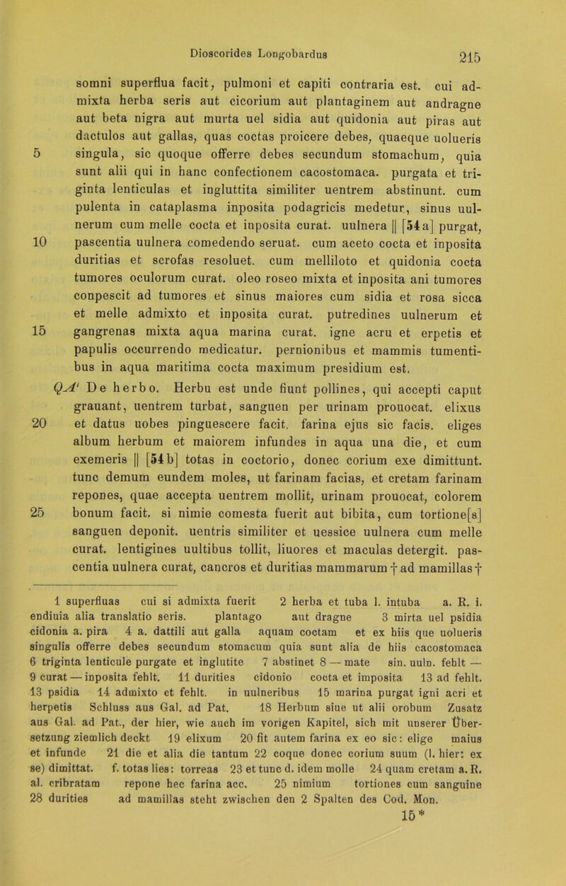 somni superflua facit, pulmoni et capiti contraria est. cui ad- mixta herba seris aut cicoriura aut plantaginem aut andragne aut beta nigra aut murta uel sidia aut quidonia aut piras aut dactulos aut gallas, quas coctas proicere debes, quaeque uolueris 5 singula, sic quoque offerre debes secundum stomachum, quia sunt alii qui in hanc confectionem cacostomaca. purgata et tri- ginta lenticulas et ingluttita similiter uentrem abstinunt. cum pulenta in cataplasma inposita podagricis medetur, sinus uul- nerum cum melle cocta et inposita curat, uulnera || [54 a] purgat, 10 pascentia uulnera comedendo seruat. cum aceto cocta et inposita duritias et scrofas resoluet. cum melliloto et quidonia cocta tumores oculorum curat, oleo roseo mixta et inposita ani tumores conpescit ad tumores et sinus maiores cum sidia et rosa sicca et melle admixto et inposita curat, putredines uulnerum et 15 gangrenas mixta aqua marina curat, igne acru et erpetis et papulis occurrendo medicatur. pernionibus et mammis tumenti- bus in aqua maritima cocta maximum presidium est. Q.A' De herbo. Herbu est unde bunt pollines, qui accepti caput grauant, uentrem turbat, sanguen per urinam prouocat. elixus 20 et datus uobes pinguescere facit. farina ejus sic facis. eliges album berbum et maiorem infundes in aqua una die, et cum exemeris || [54 b] totas in coctorio, donec corium exe dimittunt. tune demum eundem moles, ut farinam facias, et cretam farinam repones, quae accepta uentrem mollit, urinam prouocat, colorem 25 bonum facit, si nimie comesta fuerit aut bibita, cum tortione[s] sanguen deponit. uentris similiter et uessice uulnera cum melle curat, lentigines uultibus tollit, liuores et maculas detergit. pas- centia uulnera curat, cancros et duritias mammarum f ad mamillasf 1 superfluas cui si admixta fuerit 2 herba et tuba 1. intuba a. R. i. endiuia alia translatio seris. plantago aut dragne 3 mirta uel psidia cidonia a. pira 4 a. dattili aut galla aquam coctam et ex hiis que uolueris singulis offerre debes secundum stomacum quia sunt alia de hiis cacostomaca 6 triginta lenticule purgate et inglutite ? abstinet 8 — mate sin. uuln. fehlt — 9 curat — inposita fehlt. 11 durities cidonio cocta et imposita 13 ad fehlt. 13 psidia 14 admixto et fehlt. in uulneribus 15 marina purgat igni acri et herpetis Schluss aus Gal. ad Pat. 18 Herbum siue ut alii orobum Zusatz aus Gal. ad Pat., der hier, wie auch im vorigen Kapitel, sich mit unserer Über- setzung ziemlich deckt 19 elixum 20 fit autem farina ex eo sic: elige maius et infunde 21 die et alia die tantum 22 coque donec corium suum (1. hier: ex se) dimittat. f. totas lies: torreas 23 et tune d. idem molle 24 quam cretam a. R. al. cribratam repone hec farina acc. 25 nimium tortiones cum sanguine 28 durities ad mamillas steht zwischen den 2 Spalten des Cod. Mon. 15 *