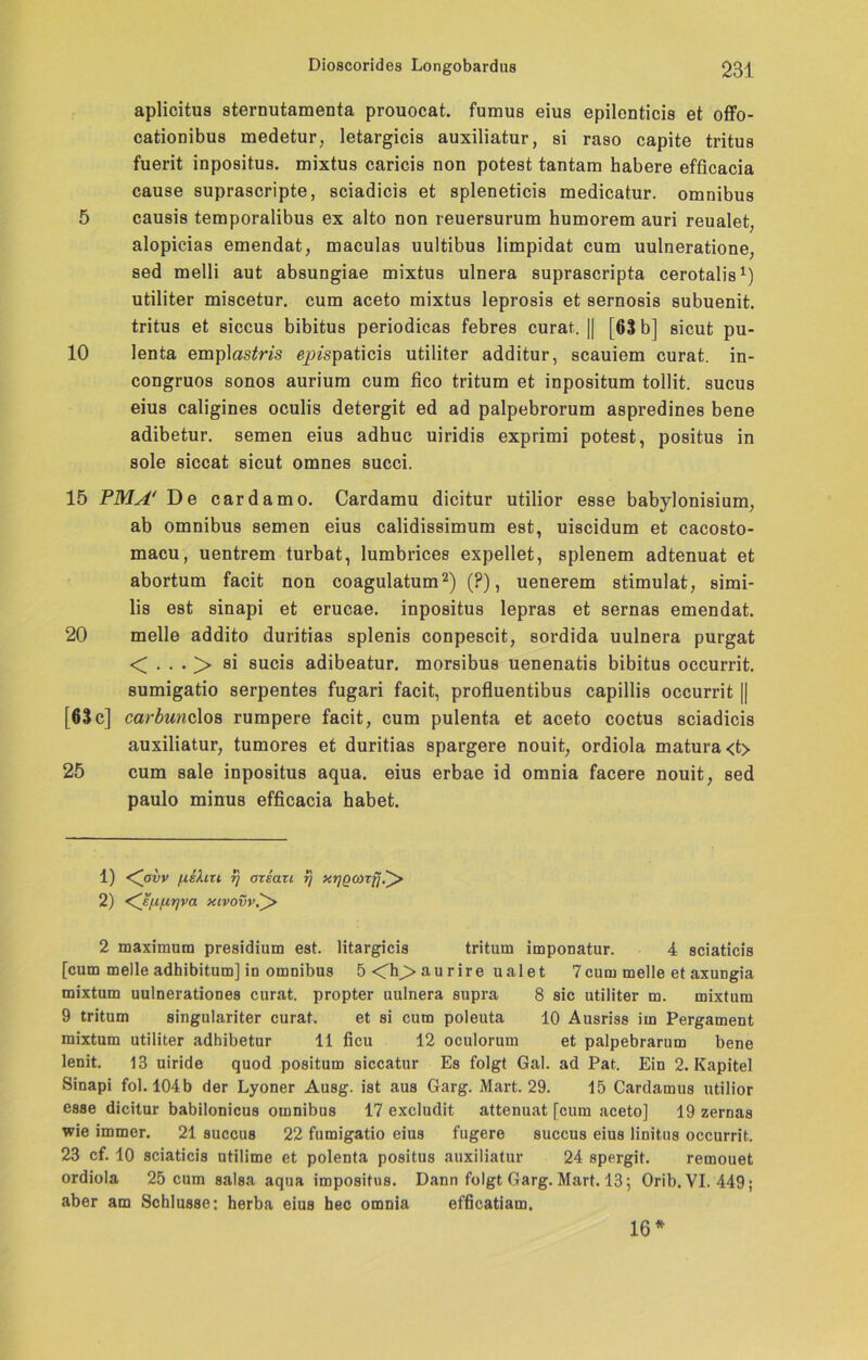 aplicitus sternutamenta prouocat. fumus eius epilenticis et offo- cationibus medetur, letargicis auxiliatur, si raso capite tritus fuerit inposit.us. mixtus caricis non potest tantam habere efficacia cause suprascripte, sciadicis et spleneticis medicatur. Omnibus 5 causis temporalibus ex alto non reuersurum humorem auri reualet; alopicias emendat, maculas uultibus limpidat cum uulneratione, sed melli aut absungiae mixtus ulnera suprascripta cerotalis1) utiliter miscetur. cum aceto mixtus leprosis et sernosis subuenit. tritus et siccus bibitus periodicas febres curat. || [63 b] sicut pu- 10 lenta emplas^m epispaticis utiliter additur, scauiem curat, in- congruos sonos aurium cum fico tritum et inpositum tollit. sucus eius caligines oculis detergit ed ad palpebrorum aspredines bene adibetur. semen eius adhuc uiridis exprimi potest, positus in sole siccat sicut omnes succi. 15 PMA' De cardamo. Cardamu dicitur utilior esse babylonisium, ab Omnibus semen eius calidissimum est, uiscidum et cacosto- macu, uentrem turbat, lumbrices expellet, splenem adtenuat et abortum facit non coagulatum2) (?), uenerem stimulat, simi- lis est sinapi et erucae. inpositus lepras et sernas emendat. 20 melle addito duritias splenis conpescit, sordida uulnera purgat < . . . > si sucis adibeatur. morsibus uenenatis bibitus occurrit. sumigatio serpentes fugari facit, profluentibus capillis occurrit || [63c] carbundos rumpere facit, cum pulenta et aceto coctus sciadicis auxiliatur, tumores et duritias spargere nouit, ordiola matura<t> 25 cum sale inpositus aqua, eius erbae id omnia facere nouit, sed paulo minus efficacia habet. 1) <Covv /xeXiTi rj arsan rj xt]Q(orfj.'^> 2) <^s/j,fj.r)va xivovv.^> 2 maximum presidium est. litargicis tritum imponatur. 4 sciaticis [cum melle adhibitum] in omnibus 5<h;>aurire ualet 7cum melle et axungia mixtum uulnerationes curat, propter uulnera supra 8 sic utiliter m. mixtum 9 tritum singulariter curat. et si cum poleuta 10 Ausriss im Pergament mixtum utiliter adhibetur 11 ficu 12 oculorum et palpebrarum bene lenit. 13 uiride quod positum siccatur Es folgt Gal. ad Pat. Ein 2. Kapitel Sinapi fol. 104b der Lyoner Ausg. ist aus Garg. Mart. 29. 15 Cardamus utilior esse dicitur babilonicus omnibus 17 excludit attenuat [cum aceto] 19 zernas wie immer. 21 succus 22 fumigatio eius fugere succus eius linitus occurrit. 23 cf. 10 sciaticis utilime et polenta positus auxiliatur 24 spergit. remouet ordiola 25 cum salsa aqua impositus. Dann folgt Garg. Mart. 13 ; Orib. VI. 449; aber am Schlüsse: herba eius hec omnia efficatiam. 16*