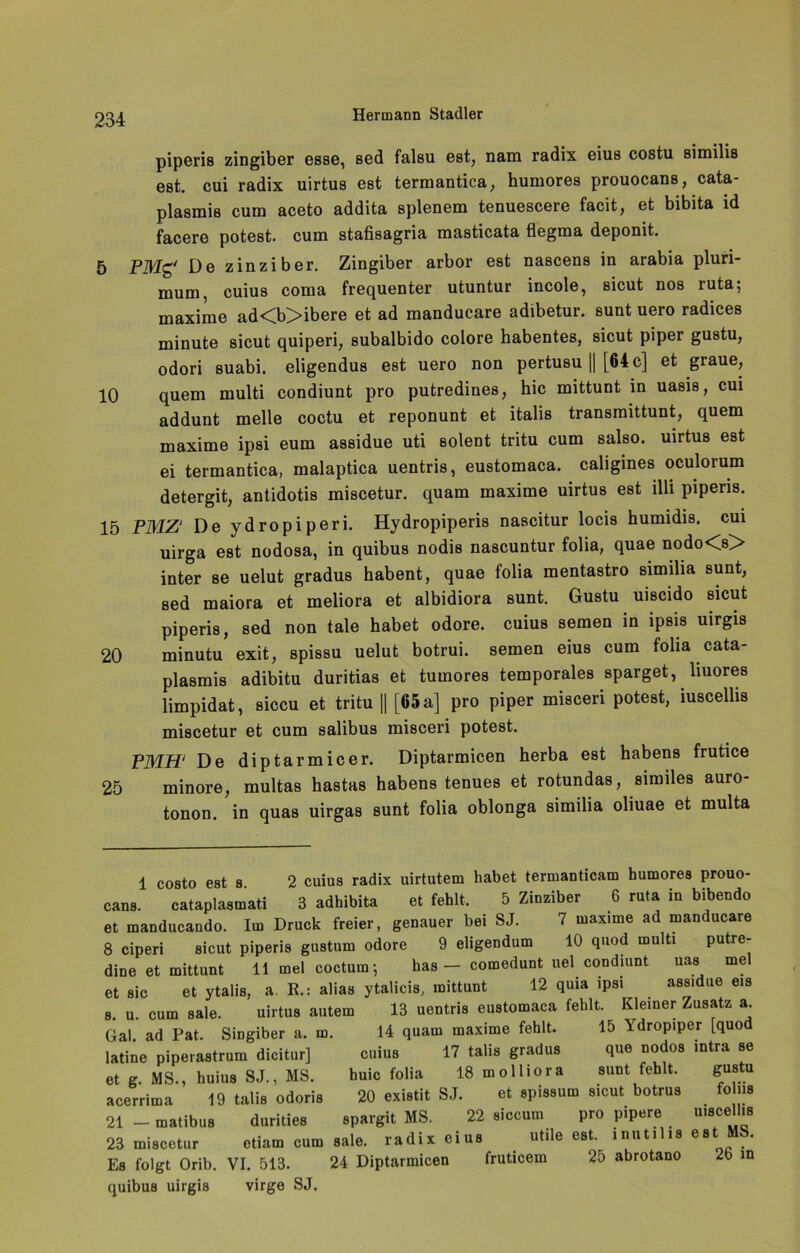 piperis zingiber esse, sed falsu est, nam radix eius costu similis est. cui radix uirtus est termantica; humores prouocans, cata- plasmis cum aceto addita splenem tenuescere facit, et bibita id facere potest. cum stafisagria masticata flegma deponit. 5 PMg' De zinziber. Zingiber arbor est nascens in arabia pluri- mum, cuius coma frequenter utuntur incole, sicut nos ruta; maxime ad<b>ibere et ad manducare adibetur. sunt uero radices minute sicut quiperi, subalbido colore habentes, sicut piper gustu, odori suabi. eligendus est uero non pertusu || [64 c] et graue, 10 quem multi condiunt pro putredines, hic mittunt in uasis, cui addunt melle coctu et reponunt et italis transmittunt, quem maxime ipsi eum assidue uti solent tritu cum salso. uirtus est ei termantica, malaptica uentris, eustomaca. caligines oculorum detergit, antidotis miscetur. quam maxime uirtus est illi piperis. 15 PMZ‘ De ydropiperi. Hydropiperis nascitur locis humidis. cui uirga est nodosa, in quibus nodis nascuntur folia, quae nodo<s> inter se uelut gradus habent, quae folia mentastro similia sunt, sed maiora et meliora et albidiora sunt. Gustu uiscido sicut piperis, sed non tale habet odore. cuius seinen in ipsis uirgis 20 minutu exit, spissu uelut botrui. semen eius cum folia cata- plasmis adibitu duritias et tumores temporales sparget, liuores limpidat, siccu et tritu || [65 a] pro piper misceri potest, iuscellis miscetur et cum salibus misceri potest. PMH‘ De diptarmicer. Diptarmicen herba est habens frutice 25 minore, multas hastas habens tenues et rotundas, similes auro- tonon. in quas uirgas sunt folia oblonga similia oliuae et multa 1 costo est s 2 cuius radix uirtutem habet termanticam humores prouo- cans. cataplasmati 3 adhibita et fehlt, 5 Zinziber 6 ruta in bibendo et manducando. Im Druck freier, genauer bei SJ. 7 maxime ad manducare 8 ciperi sicut piperis gustum odore 9 eligendum 10 quod multi putre- dine et mittunt 11 mel coctum; has - comedunt uel condiunt uas mel et sic et ytalis, a. E.: alias ytalicis, mittunt 12 quia ipsi assidue eis s. u. cum aale. uirtus autem 13 uentris eustomaca fehlt. Kleiner Zusatz a. Gal ad Pat. SiDgiber a. m. 14 quam maxime fehlt. 15 Ydropiper [quod latine piperastrum dicitur] cuius 17 talis gradus que nodos »tra se et g MS., huius SJ., MS. huic folia 18molliora sunt fehlt. gustu acerrima 19 talis odoris 20 existit SJ. et spissum sicut botrus fo hu 21 - matibus durities spargit MS. 22 siccum pro pipere uiscell.s 23 miscetur otiam cum aale, radix eius utile est. inutil.s est MS. Es folgt Orib. VI. 513. 24 Diptarmicen fruticem 25 abrotano 2b in quibus uirgis virge SJ.