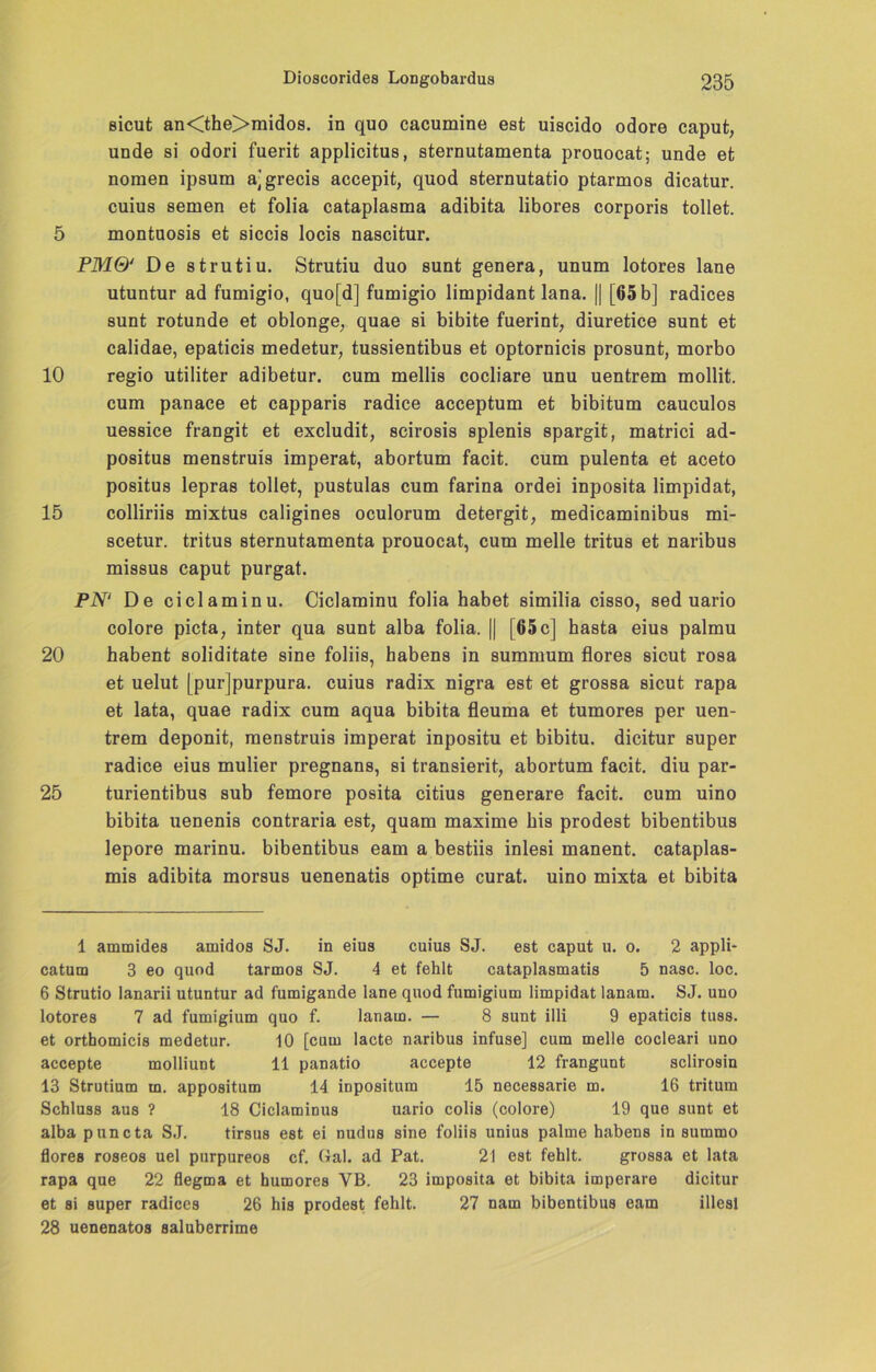 sicut an<the>midos. in quo cacumine est uiscido odore caput, unde si odori fuerit applicitus, sternutamenta prouocat; unde et noraen ipsum a[grecis accepit, quod sternutatio ptarmos dicatur. cuius semen et folia cataplasma adibita libores corporis tollet. 5 montuosis et siccis locis nascitur. PMQ' De strutiu. Strutiu duo sunt genera, unum lotores lane utuntur ad fumigio, quo[d] fumigio limpidant lana. || [65 b] radices sunt rotunde et oblonge, quae si bibite fuerint, diuretice sunt et calidae, epaticis medetur, tussientibus et optornicis prosunt, morbo 10 regio utiliter adibetur. cum mellis cocliare unu uentrem mollit. cum panace et capparis radice acceptum et bibitum cauculos uessice frangit et excludit, scirosis splenis spargit, matrici ad- positus menstruis imperat, abortum facit. cum pulenta et aceto positus lepras tollet, pustulas cum farina ordei inposita limpidat, 15 colliriis mixtus caligines oculorum detergit, medicaminibus mi- scetur. tritus sternutamenta prouocat, cum melle tritus et naribus missus caput purgat. PN1 De ciclaminu. Ciclaminu folia habet similia cisso, sed uario colore picta, inter qua sunt alba folia. || |65c] hasta eius palmu 20 habent soliditate sine foliis, habens in summum flores sicut rosa et uelut [purjpurpura. cuius radix nigra est et grossa sicut rapa et lata, quae radix cum aqua bibita fleuma et tumores per uen- trem deponit, menstruis imperat inpositu et bibitu. dicitur super radice eius mulier pregnans, si transierit, abortum facit. diu par- 25 turientibus sub femore posita citius generare facit. cum uino bibita uenenis contraria est, quam maxime bis prodest bibentibus lepore marinu. bibentibus eam a bestiis inlesi manent. cataplas- mis adibita morsus uenenatis optime curat, uino mixta et bibita 1 ammides arnidos SJ. in eius cuius SJ. est caput u. o. 2 appli- catum 3 eo quod tarmos SJ. 4 et fehlt cataplasmatis 5 nasc. loc. 6 Strutio lanarii utuntur ad fumigande lane quod fumigium limpidat lanam. SJ. uno lotores 7 ad fumigium quo f. lanam. — 8 sunt illi 9 epaticis tuss. et orthomicis medetur. 10 [cum lacte naribus infuse] cum melle cocleari uno accepte molliunt 11 panatio accepte 12 frangunt sclirosin 13 Strutium m. appositum 14 inpositum 15 necessarie m. 16 tritum Schluss aus ? 18 Ciclaminus uario colis (colore) 19 que sunt et alba puncta SJ. tirsus est ei nudus sine foliis unius palme habens in summo flores roseos uel purpureos cf. Gal. ad Pat. 21 est fehlt. grossa et lata rapa que 22 flegma et humores YB. 23 imposita et bibita imperare dicitur et si super radices 26 his prodest fehlt. 27 nam bibentibus eam illesl 28 uenenatos saluberrime