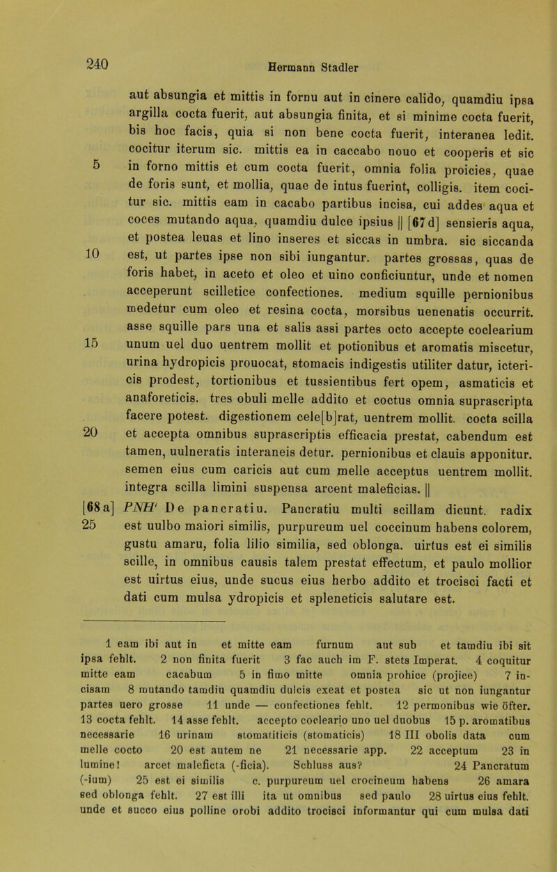 10 aut absungia et mittis in fornu aut in cinere calido, quamdiu ipsa argilla cocta fuerit, aut absungia finita, et si minime cocta fuerit, bis hoc facis, quia si non bene cocta fuerit, interanea ledit. cocitur iterum sic. mittis ea in caccabo nouo et cooperis et sic in forno mittis et cum cocta fuerit, omnia folia proicies, quae de foris sunt, et mollia, quae de intus fuerint, colligis. item coci- tur sic. mittis eam in cacabo partibus incisa, cui addes aqua et coces mutando aqua, quamdiu dulce ipsius || (67dJ sensieris aqua, et postea leuas et lino inseres et siccas in umbra. sic siccanda est, ut partes ipse non sibi iungantur. partes grossas, quas de foiis habet, in aceto et oleo et uino conficiuntur, unde et nomen acceperunt scilletice confectiones. medium squille pernionibus medetur cum oleo et resina cocta, morsibus uenenatis occurrit. asse squille pars una et salis assi partes octo accepte coclearium unum uel duo uentrem mollit et potionibus et aromatis miscetur, urina hydropicis prouocat, stomacis indigestis utiliter datur, icteri- cis prodest, tortionibus et tussientibus fert opem, asmaticis et anaforeticis. tres obuli melle addito et coctus omnia suprascripta facere potest. digestionem cele[b]rat, uentrem mollit. cocta scilla et accepta omnibus suprascriptis efficacia prestat, cabendum est tarnen, uulneratis interaneis detur. pernionibus et clauis apponitur. semen eius cum caricis aut cum melle acceptus uentrem mollit. integra scilla limini suspensa arcent maleficias. || [68 a] PNH' De pancratiu. Pancratiu multi scillam dicunt. radix 25 est uulbo maiori similis, purpureum uel coccinum habens colorem, gustu amaru, folia lilio similia, sed oblonga. uirtus est ei similis scille, in omnibus causis talem prestat effectum, et paulo mollior est uirtus eius, unde sucus eius herbo addito et trocisci facti et dati cum mulsa ydropicis et spleneticis salutare est. 15 20 1 eam ibi aut in et mitte eam furnum aut sub et tamdiu ibi sit ipsa fehlt. 2 non finita fuerit 3 fac auch im F. stets Imperat. 4 coquitur mitte eam cacabum 5 in fimo mitte omnia prohice (projice) 7 in- cisam 8 mutando tamdiu quamdiu dulcis exeat et postea sic ut non iungantur partes uero grosse 11 unde — confectiones fehlt. 12 permonibus wie öfter. 13 cocta fehlt. 14 asse fehlt. accepto cocleario uno uel duobus 15 p. aromatibus necessarie 16 urinara stomatiticis (stomaticis) 18 III obolis data cum melle cocto 20 est autem ne 21 necessarie app. 22 acceptum 23 in luminel arcet maleficta (-ficia). Schluss aus? 24 Pancratum (-ium) 25 est ei similis c. purpureum uel crocineum habens 26 amara eed oblonga fehlt. 27 est illi ita ut omnibus sed paulo 28 uirtus eius fehlt, unde et succo eius polline orobi addito trocisci informantur qui cum mulsa dati