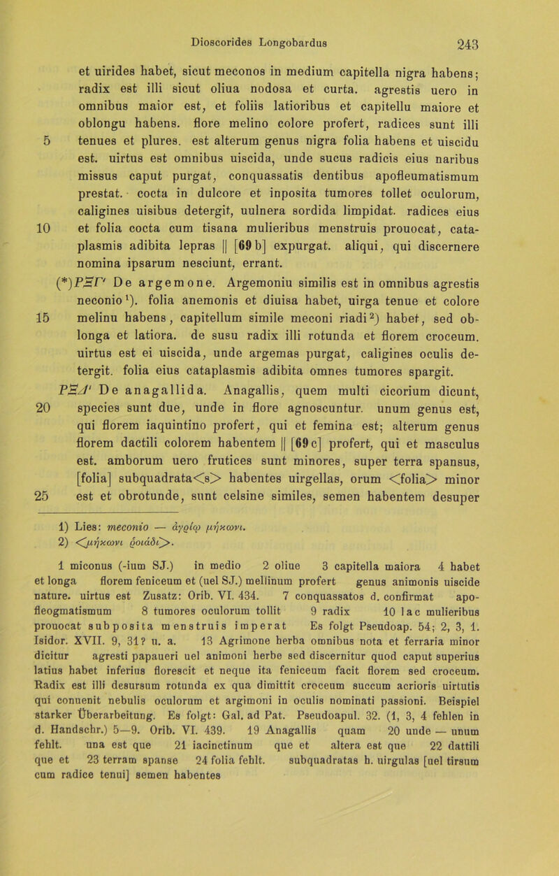 et uirides habet, sicut meconos in medium capitella nigra habens; radix est illi sicut oliua nodosa et curta. agrestis uero in omnibus maior est, et foliis latioribus et capitellu maiore et oblongu habens. flore melino colore profert, radices sunt illi 5 tenues et plures. est alterum genus nigra folia habens et uiscidu est. uirtus est omnibus uiscida, unde sucus radicis eius naribus missus caput purgat, conquassatis dentibus apofleumatismum prestat. cocta in dulcore et inposita tumores tollet oculorum, caligines uisibus detergit, uulnera sordida limpidat. radices eius 10 et folia cocta cum tisana mulieribus menstruis prouocat, cata- plasmis adibita lepras || [69 b] expurgat. aliqui, qui discernere nomina ipsarum nesciunt, errant. De argemone. Argemoniu similis est in omnibus agrestis neconio 1). folia anemonis et diuisa habet, uirga tenue et colore 15 melinu habens, capitellum simile meconi riadi2) habet, sed ob- longa et latiora. de susu radix illi rotunda et florem croceum. uirtus est ei uiscida, unde argemas purgat, caligines oculis de- tergit. folia eius cataplasmis adibita omnes tumores spargit. P£J‘ De anagallida. Anagallis, quem multi cicorium dicunt, 20 species sunt due, unde in flore agnoscuntur. unum genus est, qui florem iaquintino profert, qui et femina est; alterum genus florem dactili colorem habentem || [69 c] profert, qui et masculus est. amborum uero frutices sunt minores, super terra spansus, [folia] subquadrata<s> habentes uirgellas, orum <folia> minor 25 est et obrotunde, sunt celsine similes, semen habentem desuper 1) Lies: meconio — aygicp /wjxcovi. 2) ^juijxcovi qoux8i^>. 1 miconus (-ium SJ.) in medio 2 oliue 3 capitella maiora 4 habet et longa florem feniceum et (uel SJ.) mellinum profert genus animonis uiscide nature. uirtus est Zusatz: Orib. VI. 434. 7 conquassatos d. confirmat apo- fleogmatismum 8 tumores oculorum tollit 9 radix 10 lac mulieribus prouocat subposita menstruis imperat Es folgt Pseudoap. 54; 2, 3, 1. Isidor. XVII. 9, 31? u. a. 13 Agrimone herba omnibus nota et ferraria minor dicitur agresti papaueri uel animoni herbe sed discernitur quod caput superius latius habet inferius florescit et neque ita feniceum facit florem sed croceum. Radix est illi desursum rotunda ex qua dimittit croceum succum acrioris uirtutis qui conuenit nebulis oculorum et argimoni in oculis nominati passioni. Beispiel starker Überarbeitung. Es folgt: Gal. ad Pat. Pseudoapul. 32. (1, 3, 4 fehlen in d. Handschr.) 5—9. Orib. VI. 439. 19 Anagallis quam 20 unde — unum fehlt. una est que 21 iacinctinum que et altera est que 22 dattili que et 23 terram spanse 24 folia fehlt. subquadratas h. uirgulas [uel tirsum cum radice tenui] semen habentes