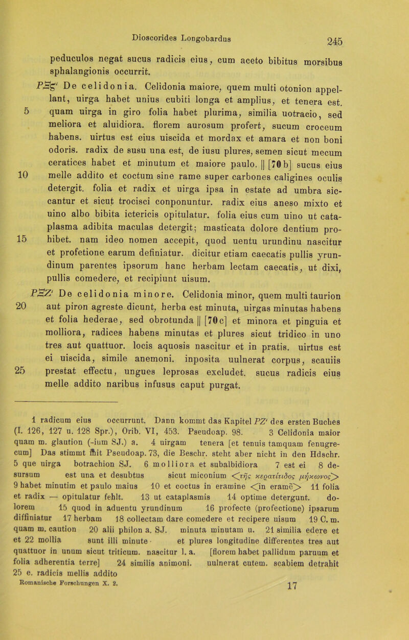 peduculos negat sucus radicis eius, cum aceto bibitus morsibus sphalaDgionis occurrit. De celidonia. Celidonia maiore, quem multi otonion appel- lant, uirga habet unius cubiti longa et amplius, et tenera est 5 quam uirga in giro folia habet plurima, similia uotracio, sed meliora et aluidiora. florem aurosum profert, sucum croceum habens. uirtus est eins uiscida et mordax et amara et non boni odoris. radix de susu una est, de iusu plures, semen sicut mecum ceratices habet et minutum et maiore paulo. || [70 b] sucus eius 10 melle addito et coctum sine rame super carbones caligines oculis detergit. folia et radix et uirga ipsa in estate ad umbra sic- cantur et sicut trocisci conponuntur. radix eius aneso mixto et uino albo bibita ictericis opitulatur. folia eius cum uino ut cata- plasma adibita maculas detergit; masticata dolore dentium pro- 15 hibet. nam ideo nomen accepit, quod uentu urundinu nascitur et profetione earum definiatur. dicitur etiam caecatis pullis yrun- dinum parentes ipsorum hanc herbam lectam caecatis, ut dixi, pullis comedere, et recipiunt uisum. P'BZ De celidonia minore. Celidonia minor, quem multi taurion 20 aut piron agreste dicunt, herba est minuta, uirgas minutas habens et folia hederae, sed obrotunda || [70c] et minora et pinguia et molliora, radices habens minutas et plures sicut tridico in uno tres aut quattuor. locis aquosis nascitur et in pratis. uirtus est ei uiscida, simile anemoni. inposita uulnerat corpus, scauiis 25 prestat effectu, ungues leprosas excludet. sucus radicis eius melle addito naribus infusus caput purgat. 1 radicum eius occurrunt. Dann kommt das Kapitel PZ‘ des ersten Buches (I. 126, 127 u. 128 Spr.), Orib. VI, 453. Pseudoap. 98. 3 Celidonia maior quam m. glaution (-ium SJ.) a. 4 uirgam tenera [et tenuis tamquam fenugre- cum] Das stimmt ffiit Pseudoap. 73, die Beschr. steht aber nicht in den Hdschr. 5 que uirga botrachion SJ. 6 molliora et subalbidiora 7 est ei 8 de- sursum est una et desubtus sicut miconium <Cjfjs xegaruidog /j,qxcovog^> 9 habet minutim et paulo maius 10 et coctus in eramine <jn erame> 11 folia et radix — opitulatur fehlt. 13 ut cataplasmis 14 optime detergunt. do- lorem 15 quod in aduentu yrundinum 16 profecte (profectione) ipsarum diffiniatur 17 herbam 18 collectam dare comedere et recipere uisum 19 C. m. quam m. caution 20 alii pbilon a. SJ. minuta minutam u. 21 similia edere et et 22 mollia sunt illi minute et plures longitudine differentes tres aut quattuor in unum sicut triticum. nascitur 1. a. [florem habet pallidum paruum et folia adherentia terre] 24 similia animoni. uulnerat cutem. scabiem detrahit 25 e. radicis mellis addito Romanische Forschungen X. 2. 17