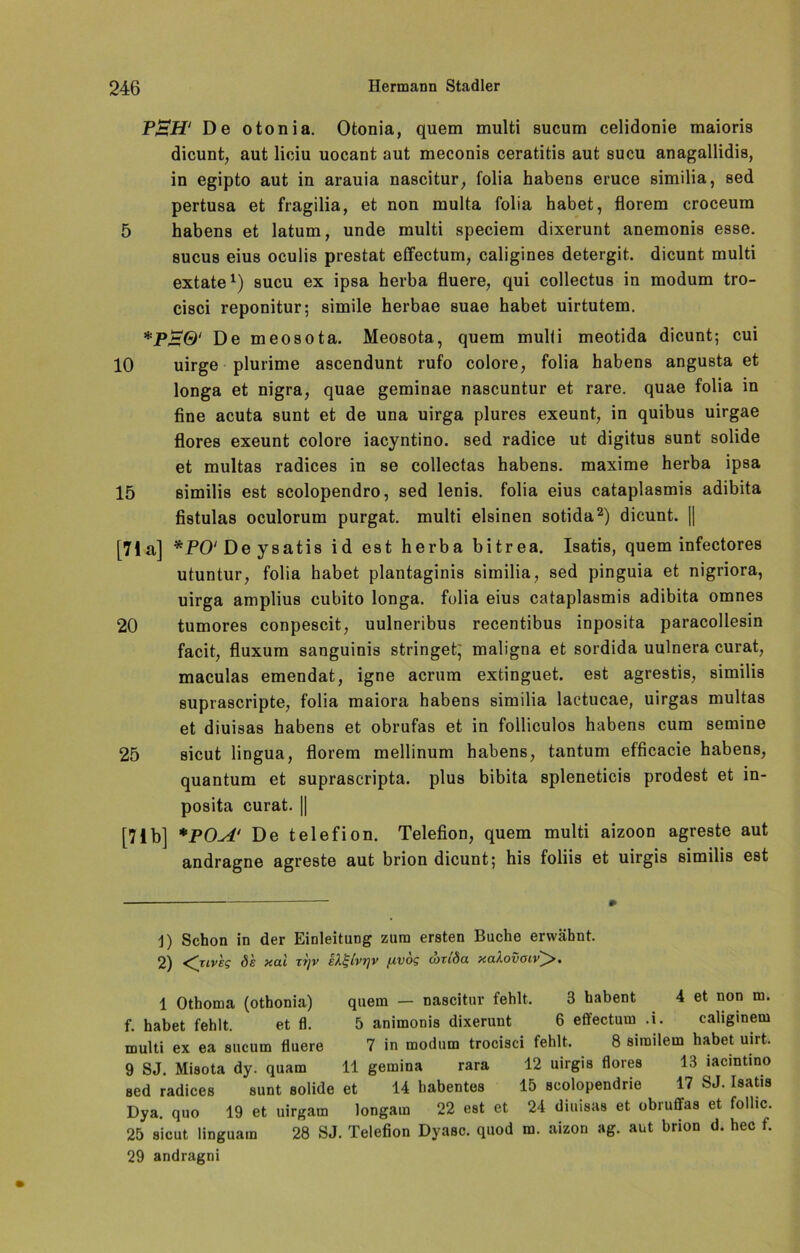 P£H‘ De otonia. Otonia, quem multi sucum celidonie maioris dicunt, aut liciu uocant aut meconis ceratitis aut sucu anagallidis, in egipto aut in arauia nascitur, folia habens eruce similia, sed pertusa et fragilia, et non multa folia habet, florem croceum 5 habens et latum, unde multi speciem dixerunt anemonis esse, sucus eius oculis prestat effectum, caligines detergit. dicunt multi extate* 1) sucu ex ipsa herba fluere, qui collectus in modum tro- cisci reponitur; simile herbae suae habet uirtutem. *Pjs0' De meosota. Meosota, quem mulii meotida dicunt; cui 10 uirge plurime ascendunt rufo colore, folia habens angusta et longa et nigra, quae geminae nascuntur et rare, quae folia in fine acuta sunt et de una uirga plures exeunt, in quibus uirgae flores exeunt colore iacyntino. sed radice ut digitus sunt solide et multas radices in se collectas habens. maxime herba ipsa 15 similis est scolopendro, sed lenis. folia eius cataplasmis adibita fistulas oculorum purgat. multi eisinen sotida2) dicunt. || [71a] * jPO'Deysatis id est herba bitrea. Isatis, quem infectores utuntur, folia habet plantaginis similia, sed pinguia et nigriora, uirga amplius cubito longa, folia eius cataplasmis adibita omnes 20 tumores conpescit, uulneribus recentibus inposita paracollesin facit, fluxum sanguinis stringet; maligna et sordida uulnera curat, maculas emendat, igne acrum extinguet. est agrestis, similis suprascripte, folia maiora habens similia laetucae, uirgas multas et diuisas habens et obrufas et in folliculos habens cum semine 25 sicut lingua, florem mellinum habens, tantum efficacie habens, quantum et suprascripta. plus bibita spleneticis prodest et in- posita curat. || [71b] *POA‘ De telefion. Telefion, quem multi aizoon agreste aut andragne agreste aut brion dicunt; his foliis et uirgis similis est j) Schon in der Einleitung zum ersten Buche erwähnt. 2) <^rivkg ök xal zi]v iÄt-ivrjv fivog couSa xaXovoiv^>, 1 Othoma (othonia) quem — nascitur fehlt. 3 habent 4 et non m. f. habet fehlt. et fl. 5 animonis dixerunt 6 effectum .i. caliginem multi ex ea sucum fluere 7 in modum trocisci fehlt. 8 similem habet uirt. 9 SJ. Misota dy. quam 11 gemina rara 12 uirgis flores 13 iacintino sed radices sunt solide et 14 habentes 15 scolopendrie 17 SJ. Isatis Dya. quo 19 et uirgam longam 22 est et 24 diuisas et obruffas et follic. 25 sicut linguain 28 SJ. Telefion Dyasc. quod m. aizon ag. aut brion d. hec f. 29 andragni