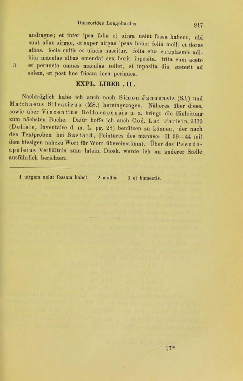 andragne; et inter ipsa folia et uirga uelut fossa habent, ubi sunt aliae uirgae, et super uirgas ipsas habet folia molli et flores albos. locis cultis et uineis nascitur. folia eius cataplasmis adi- bita maculas albas emendat sex horis inposita. trita cum aceto 5 et peruncta omnes maculas tollet, si inposita diu steterit ad solem, et post hoc fricata loca perlaues. EXPL. LIBER .II. Nachträglich habe ich auch noch Simon Januensis (SJ.) und Matthaeus Silvaticus (MS.) hereingezogen. Näheres über diese, sowie über Vincentius ßello vacensis u. a. bringt die Einleitung zum nächsten Buche. Dafür hoffe ich auch Cod. Lat Parisin. 9332 (Delisle, Inventaire d. m. L. pg. 28) benützen zu können, der nach den Textproben bei Bastard, Peintures des manuscr. II 39—44 mit dem hiesigen nahezu Wort für Wort übereinstimmt. Über des Pseudo- apuleius Verhältnis zum latein. Diosk. werde ich an anderer Stelle ausführlich berichten. 1 uirgam uelut fossam habet 2 mollia 3 et bumectis. 17*