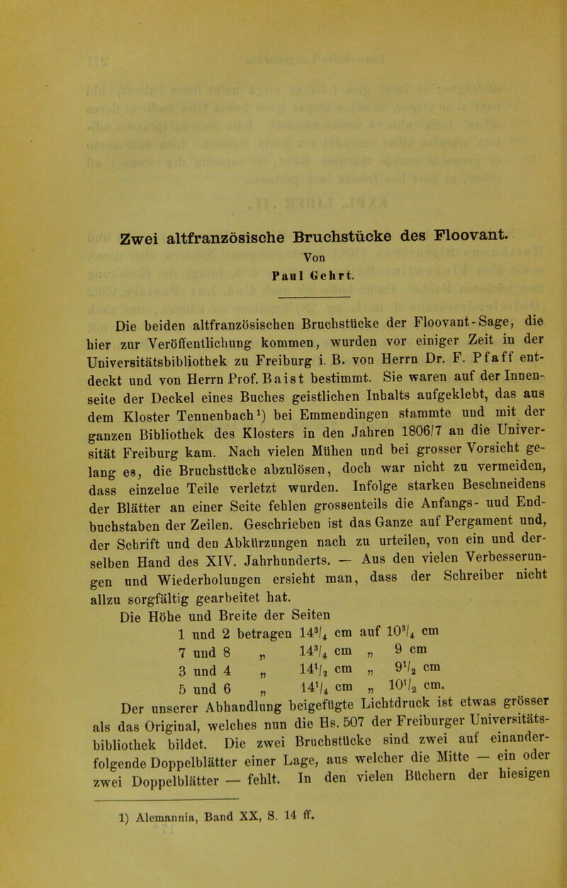 Zwei altfranzösische Bruchstücke des Floovant. Von Paul Gehrt. Die beiden altfranzösischen Bruchstücke der Floovant-Sage, die hier zur Veröffentlichung kommen, wurden vor einiger Zeit in der Universitätsbibliothek zu Freiburg i. B. von Herrn Dr. F. Pf aff ent- deckt und von Herrn Prof. Baist bestimmt. Sie waren auf der Innen- seite der Deckel eines Buches geistlichen Inhalts aufgeklebt, das aus dem Kloster Tennenbach1) bei Emmendingen stammte und mit der ganzen Bibliothek des Klosters in den Jahren 1806/7 an die Univer- sität Freiburg kam. Nach vielen Mühen und bei grosser Vorsicht ge- lang es, die Bruchstücke abzulösen, doch war nicht zu vermeiden, dass einzelne Teile verletzt wurden. Infolge starken Beschneidens der Blätter an einer Seite fehlen grossenteils die Anfangs- uud End- buchstaben der Zeilen. Geschrieben ist das Ganze auf Pergament und, der Schrift und den Abkürzungen nach zu urteilen, von ein und der- selben Hand des XIV. Jahrhunderts. - Aus den vielen Verbesserun- gen und Wiederholungen ersieht man, dass der Schreiber nicht allzu sorgfältig gearbeitet hat. Die Höhe und Breite der Seiten 1 und 2 betragen 143/4 cm auf 103/4 cm 7 und 8 „ 143/4 cm „ 9 cm 3 und 4 „ 14l/2 cm „ 9V2 cm 5 und 6 „ 141/4 cm „ 10'/2 cm. Der unserer Abhandlung beigefügte Lichtdruck ist etwas grösser als das Original, welches mm die Hs. 507 der Freiburger Universitäts- bibliothek bildet. Die zwei Bruchstücke sind zwei auf einander- folgende Doppelblätter einer Lage, aus welcher die Mitte — ein oder zwei Doppelblätter - fehlt. In den vielen Büchern der hiesigen