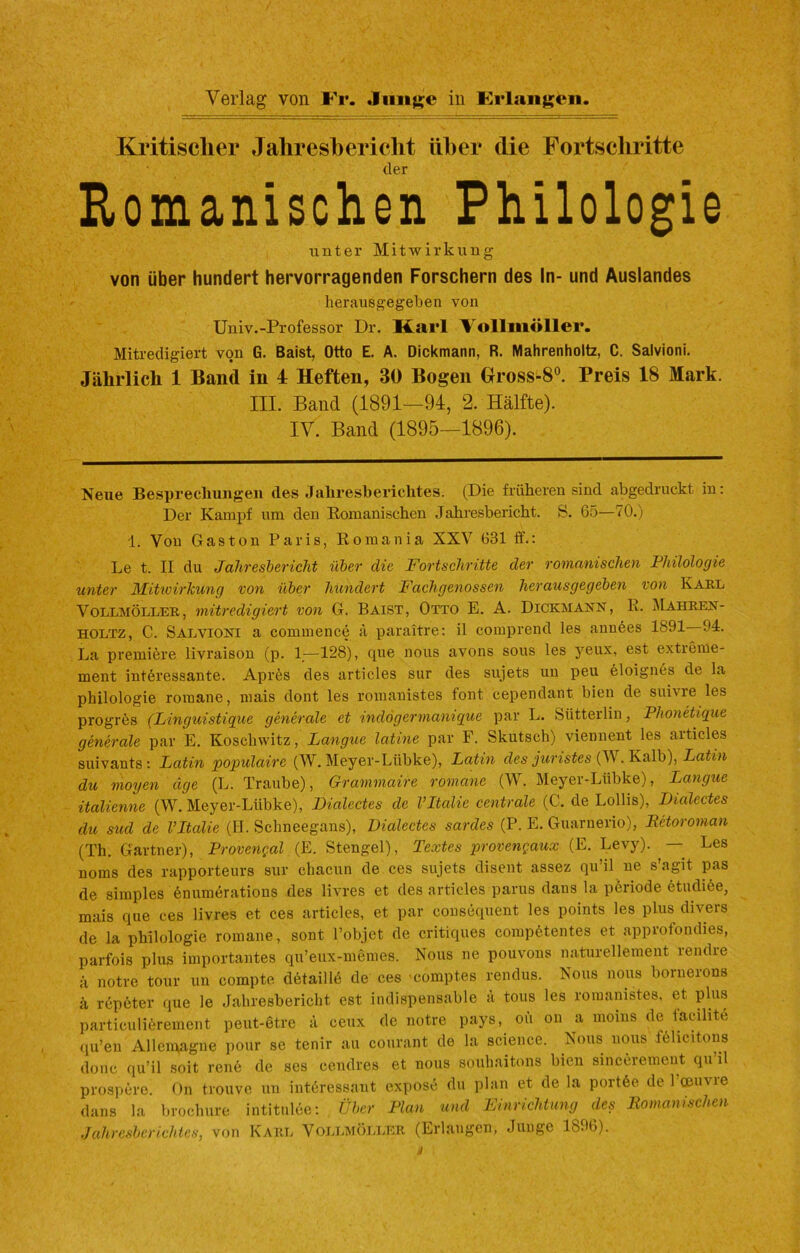 Kritischer Jahresbericht über die Fortschritte der Romanischen Philologie unter Mitwirkung von über hundert hervorragenden Forschern des In- und Auslandes herausgegeben von Univ.-Professor Dr. Karl Vollmöller. Mitredigiert von G. Baist, Otto E. A. Dickmann, R. Mahrenholtz, C. Salvioni. Jährlich 1 Band in 4 Heften, 30 Bogen Gross-80. Preis 18 Mark. III. Band (1891—94, 2. Hälfte). IV. Band (1895—1896). Neue Besprechungen des Jahresberichtes. (Die früheren sind abgedruckt in: Der Kampf um den Romanischen Jahresbericht. S. 65—70.) 1. Von Gaston Paris, Romania XXV 631 ff.: Le t. II du Jahresbericht über die Fortschritte der romanischen Philologie unter Mitwirkung von über hundert Fachgenossen herausgegeben von Karl Vollmöller, mitredigiert von G. Baist, Otto E. A. Dickmann, R. Mahren- holtz, C. Salvioni a commence ä paraitre: il comprend les ann6es 1891 94. La premibre livraison (p. 1—128), que nous avons sous les yeux, est extreme- ment interessante. Aprös des articles snr des sujets un peu eloignes de la Philologie romane, mais dont les romanistes font cependant bien de suivre les progres (Linguistique generale et indögermaniqüe par L. Siitterlin, Phonetique generale par E. Koscliwitz, Langue latine par F. Skutsch) viennent les aiticles suivants : Latin populaire (W. Meyer-Liibke), Latin des juristes (V . Kalb), Latin du mögen age (L. Traube), Grammaire romane (W. Meyer-Lübke), Langue italienne (W. Meyer-Lübke), Dialcctes de VItalie centrale (C. de Lollis), Dialectes du sud de VItalie (II. Schneegans), Dialectes sardes (P. E. Guarnerio), Retoroman (Th. Gärtner), Provengal (E. Stengel), Textes provengaux (E. Levy). — Les norns des rapporteurs snr chacun de ces sujets disent assez qu’il ne s’agit pas de simples enumerations des livres et des articles parus dans la periode etndiöe, mais que ces livres et ces articles, et par consequent les points les plus divers de la philologie romane, sont l’objet de critiques competentes et approfondies, parfois plus importantes qu’eux-memes. Nous ne pouvons naturellement rendre ä notre tour un compte detaillö de ces comptes rendus. Nous nous bornerons ä repeter que le Jahresbericht est indispensable a tous les romanistes, et plus particuliörement peut-etre ä ceux de notre pays, oii on a moins de iacihte qu’en Allcnvagne pour se tenir au courant de la Science. Nous nous fehcitons donc (|u’il soit renö de ses cendres et nous souhaitons bien sincerement qu’il prospcro. On trouvc un interessant expos6 du plan et de la port6e de 1 oeuvie dans la brochure intitulce: Über Plan und Einrichtung des Romanischen Jahresberichtes, von Karl Vollmöller (Erlangen, Junge 1896).