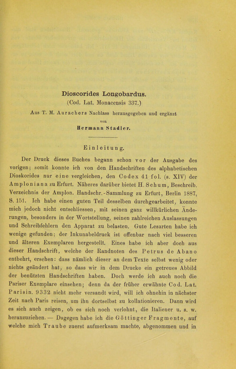 (Cod. Lat. Monacensis 337.) Aus T. M. Aurachers Nachlass herausgegeben und ergänzt von Hermann Stadler. Einleitung. Der Druck dieses Buches begann schon vor der Ausgabe des vorigen; somit konnte ich von den Handschriften des alphabetischen Dioskorides nur eine vergleichen, den Codex 41 fol. (s. XIV) der Amploniana zu Erfurt. Näheres darüber bietet H. Schum, Beschreib. Verzeichnis der Amplon. Handschr.-Sammlung zu Erfurt, Berlin 1887, S. 151. Ich habe einen guten Teil desselben durchgearbeitet, konnte mich jedoch nicht entschliessen, mit seinen ganz willkürlichen Ände- rungen, besonders in der Wortstellung, seinen zahlreichen Auslassungen und Schreibfehlern den Apparat zu belasten. Gute Lesarten habe ich wenige gefunden; der Inkunabeldruck ist offenbar nach viel besseren und älteren Exemplaren hergestellt. Eines habe ich aber doch aus dieser Handschrift, welche der Randnoten des Petrus de Abano entbehrt, ersehen: dass nämlich dieser an dem Texte selbst wenig oder nichts geändert hat, so dass wir in dem Drucke ein getreues Abbild der benützten Handschriften haben. Doch werde ich auch noch die Pariser Exemplare einsehen; denn da der früher erwähnte Cod. Lat. Parisin. 9332 nicht mehr versandt wird, will ich ohnehin in nächster Zeit nach Paris reisen, um ihn dortselbst zu kollationieren. Dann wird es sich auch zeigen, ob es sich noch verlohnt, die Italiener u. s. w. heranzuziehen.— Dagegen habe ich die Göttinger Fragmente, auf welche mich Traube zuerst aufmerksam machte, abgenommen und in