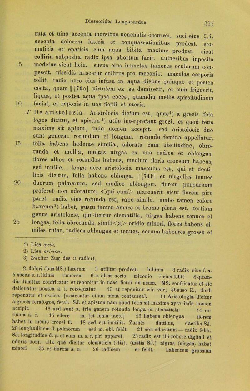 5 10 15 20 25 ruta et uino accepta morsibus uenenatis occurret. suci eius .C.i. accepta dolorem lateris et conquassationibus prodeat. sto- maticis et epaticis cum aqua bibita maxime prodeat. aicut colliriu subpoaita radix ipaa abortum facit. uulneribua inpoaita medetur aicut liciu. sucua eiua inunctus tumorea oculorum con- pescit. uiacidis miacetur colliriia pro meconio. maculaa corporia tollit. radix uero eiua infuaa in aqua diebua quinque et poatea cocta, quam || [74a] uirtutem ex ae demiaerit, et cum friguerit, liquaa; et poatea aqua ipaa cocea, quamdiu mellia apiaaitudinem faciat, et reponia in uaa fictili et uteria. De aristolocia. Ariatolocia dictum eat, quae1) a grecia feta logoa dicitur, et apiaton 2) utile interpretant greci, et quod fetis maxime sit aptum, inde nomen accepit. aed ariatolocie duo aunt genera, rotundum et longum. rotundu femina appellatur, folia habena hederae aimilia, odorata cum uiacitudine, obro- tunda et mollia, multaa uirgaa ex una radice et oblongaa, florea alboa et rotundoa habena, medium flori8 croceum habena, sed inutile. longa uero ariatolocia maaculua est, qui et docti- licia dicitur, folia habena oblonga. || [74 b] et uirgellaa tenuea duorum palmarum, aed modice oblongior. florem purpureum proferet non odoratum, <qui cum> marcuerit aicut florem pire paret. radix eiua rotunda eat, rape aimile. ambo tarnen colore bwxeum3) habet, guatu tarnen amaro et bromo plena eat. tertium genua ariatolocie, qui dicitur clematitia, uirgaa habena tenuea et longas, folia obrotunda, aimili<a> oridio minori, florea habena ai- milea rutae, radicea oblongaa et tenuea, corium habentea groaau et 1) Lies quia. 2) Lies ariston. 3) Zweiter Zug des u radiert. 2 dolori (bus MS.) laterum 3 utiliter prodeat. bibitus 4 radix eius f. a. 5 sucus e.s. litium tumorem 6 u. idest acris miconio 7 eius fehlt. 8 quam- diu dimittat confricatur et reponitur iD uase fictili ad usum. MS. confricatur et sic deliquatur poatea a. i. recoquatur 10 et reponitur wie vor; ebeuso E., doch reponatur et exsicc. [exsiccatur etiam sicut centaurea]. 11 Aristologia dicitur a grecis feralogos, fetal. SJ. et apiston nam quod fetis sit maxime apta inde nomen accipit. 13 Sed sunt a. tria genera rotunda longa et clematicis. 14 ro- tunda a. f. 15 edere m. [et lenia tactu] 16 habens oblongas florem habet in medio crocei fl. 18 sed est inutilis. Zusatz dattilus, dactilis SJ. 20 longitudinem d. palmorum sed m. obl. fehlt. 21 non odoratum —radix fehlt. SJ. longitudine d. p. et cum m. s. f. piri apparet. 23 radix est illi robore digitali et odoris boni. lila que dicitur clematicis (-tis), (matis SJ.) nigras (uirgaa) habet minori 25 et florem s. r. 26 radicem et fehlt. habentem grossum