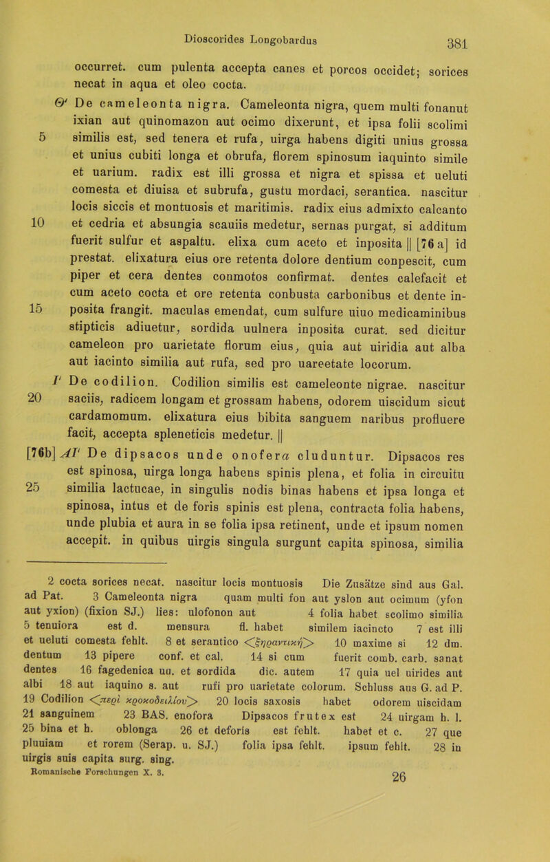 occurret. cum pulenta accepta canes et porcos occidet; sorices necat in aqua et oleo cocta. ©' De cameleonta nigra. Cameleonta nigra, quem multi fonanut ixian aut quinomazon aut ocimo dixerunt, et ipsa folii scolimi 5 similis est, sed tenera et rufa, uirga habens digiti unius groasa et unius cubiti longa et obrufa, florem spinosum iaquinto simile et uarium. radix est illi grossa et nigra et spissa et ueluti comesta et diuisa et subrufa, gustu mordaci, serantica. nascitur locis siccis et montuosis et maritimis. radix eius admixto calcanto 10 et cedria et absungia scauiis medetur, sernas purgat, si additum fuerit sulfur et aspaltu. elixa cum aceto et inposita || [76 a] id prestat. elixatura eius ore retenta dolore dentium conpescit, cum piper et cera dentes conmotos confirmat. dentes calefacit et cum aceto cocta et ore retenta conbusta carbonibus et dente in- lo posita frangit. maculas emendat, cum sulfure uiuo medicaminibus stipticis adiuetur, sordida uulnera inposita curat, sed dicitur cameleon pro uarietate florum eius, quia aut uiridia aut alba aut iacinto similia aut rufa, sed pro uareetate locorum. I De codilion. Codilion similis est cameleonte nigrae. nascitur 20 saciis, radicem longam et grossam habens, odorem uiscidum sicut cardamomum. elixatura eius bibita sanguem naribus profluere facit, accepta spleneticis medetur. || [76b] AI‘ De dipsacos unde onofer« cluduntur. Dipsacos res est spinosa, uirga longa habens spinis plena, et folia in circuitu 2o similia lactucae, in singulis nodis binas habens et ipsa longa et spinosa, intus et de foris spinis est plena, contracta folia habens, unde plubia et aura in se folia ipsa retinent, unde et ipsum nomen accepit. in quibus uirgis singula surgunt capita spinosa, similia 2 cocta sorices necat. nascitur locis montuosis Die Zusätze sind aus Gal. ad I at. 3 Cameleonta nigra quam multi fon aut yslon aut ocimum (yfon aut yxion) (fixion SJ.) lies: ulofonon aut 4 folia habet scolimo similia 5 tenuiora est d. mensura fl. habet similem iacincto 7 est illi et ueluti comesta fehlt. 8 et serantico ^ßrjgavtixri'^f 10 maxime si 12 dm. dentum 13 pipere conf. et cal. 14 si cum fuerit comb. carb. sanat dentes 16 fagedenica uu. et sordida die. autem 17 quia uel uirides aut albi 18 aut iaquino s. aut rufi pro uarietate colorum. Schluss aus G. ad P. 19 Codilion <CnsQi xqoxo8faUov^> 20 locis saxosis habet odorem uiscidam 21 sanguinem 23 BAS. enofora Dipsacos frutex est 24 uirgam h. 1. 25 bina et h. oblonga 26 et deforis est fehlt. habet et c. 27 que pluuiam et rorem (Serap. u. SJ.) folia ipsa fehlt. ipsum fehlt. 28 in uirgis suis capita surg. sing. Romanische Forschungen X. 8. nn