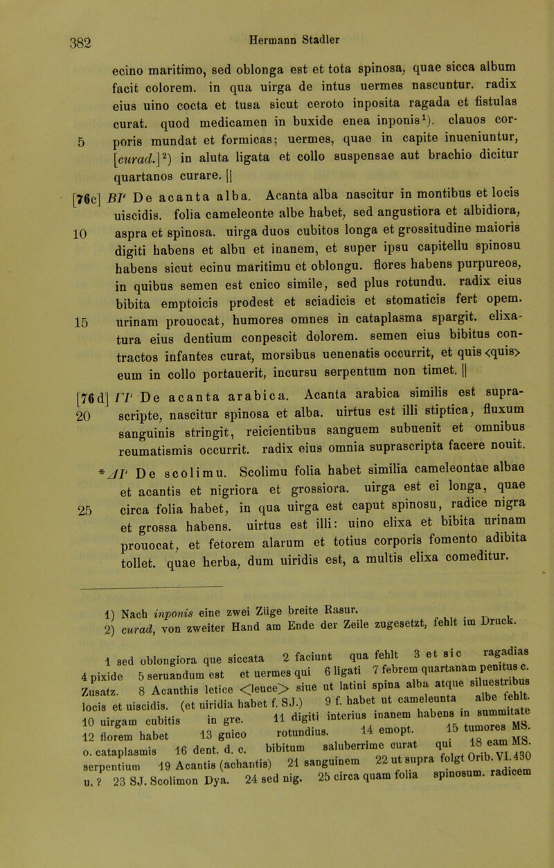 ecino maritimo, sed oblonga est et tota spinosa, quae sicca album facit colorem. in qua uirga de intus uermes nascuntur. radix eius uino cocta et tusa sicut ceroto inposita ragada et fistulas curat, quod medicamen in buxide enea inponis1). clauos cor- 5 poris mundat et formicasj uermes, quae in capite inueniuntur, [curad.]2) in aluta ligata et collo suspensae aut brachio dicitur quartanos curare. || [76c] BF De acanta alba. Acanta alba nascitur in montibus et locis uiscidis. folia cameleonte albe habet, sed angustiora et albidiora, 10 aspra et spinosa. uirga duos cubitos longa et grossitudine maioris digiti habens et albu et inanem, et super ipsu capitellu spinosu habens sicut ecinu maritimu et oblongu. flores habens purpureos, in quibus Semen est cnico simile, sed plus rotundu. radix eius bibita emptoicis prodest et sciadicis et stomaticis fert opem. 15 urinam prouocat, humores omnes in cataplasma spargit. elixa- tura eius dentium conpescit dolorem. Semen eius bibitus con- tractos infantes curat, morsibus uenenatis occurrit, et quis<quis> eum in collo portauerit, incursu serpentum non timet. || [76d] Fr De acanta arabica. Acanta arabica similis est supra- 20 scripte, nascitur spinosa et alba. uirtus est illi stiptica, fluxum sanguinis stringit, reicientibus sanguem subuenit et omnibus reumatismis occurrit. radix eius omnia suprascripta facere nouit. * JI' De scolimu. Scolimu folia habet similia cameleontae albae et acantis et nigriora et grossiora. uirga est ei longa, quae 25 circa folia habet, in qua uirga est caput spinosu, radice nigra et grossa habens. uirtus est illi: uino elixa et bibita urinam prouocat, et fetorem alarum et totius corporis fomento adibita tollet, quae herba, dum uiridis est, a multis elixa comeditur. 1) Nach inponis eine zwei Zlige breite Rasur. 2) curad, von zweiter Hand am Ende der Zeile zugesetzt, fehlt im Druck 1 sed oblongiora que siccata 2 faciunt qua fehlt 3 et sic ragadias 4 pixide 5 seruandum est et uermes qui 6 ligati 7 febrem quartanam pemtus c. Zusatz. 8 Acanthis letice <leuce> siue ut latini spina alba atque siluestnbus locis et uiscidis. (et niridia habet f. SJ.) 9 f. habet ut cameleun.a albe IchU. 10 uirgam cubitis iu gre. 11 digiti interms inanem habens m «<»«. 12 «orem habet 13 guico rotundius. 14 emopt 15MS o. cataplasmis 16 dent. d. c. bibitum salubemme curat qm 18_« S. aerpentium 19 Acantis (achantis) 21 sanguinem 22 ut eupra folgt Onb. VI.4 u. ? 23 SJ. Scolimon Dya. 24 sed nig. 25 circa quam folia spinosum. radicem