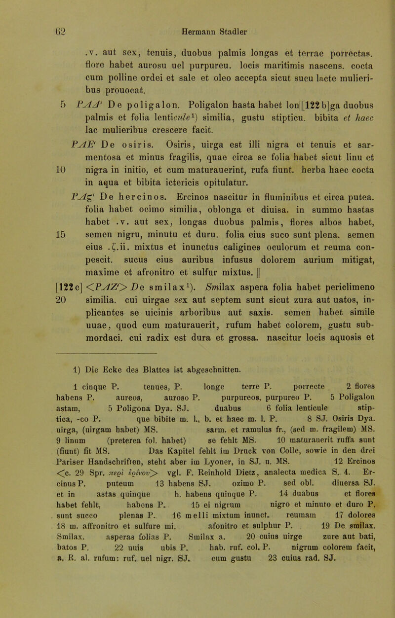 .v. aut sex, tenuis, duobus palmis longas et terrae porrectas. flore habet aurosu uel purpureu. locis maritimis nascens. cocta cum polline ordei et sale et oleo accepta sicut sucu lacte mulieri- bus prouocat. 5 PAzJ' De poligalon. Poligalon hasta habet Ion (122bjga duobus palmis et folia lenticulex) similia, gustu stipticu. bibita et haec lac mulieribus crescere facit. PAE' De osiris. Osiris, uirga est illi nigra et tenuis et sar- mentosa et minus fragilis, quae circa se folia habet sicut linu et 10 nigra in initio, et cum maturauerint, rufa fiunt. herba haec cocta in aqua et bibita ictericis opitulatur. PAg' De hercinos. Ercinos nascitur in fluininibus et circa putea. folia habet ocimo similia, oblonga et diuisa. in summo hastas habet . v. aut sex, longas duobus palmis, flores albos habet, 15 semen nigru, minutu et duru. folia eius suco sunt plena. semen eius . £.ii. mixtus et inunctus caligines oculorum et reuma con- pescit. sucus eius auribus infusus dolorem aurium mitigat, maxime et afronitro et sulfur mixtus. || [122c] <iPAZ'> De smilax* 1). SmWsix aspera folia habet periclimeno 20 similia. cui uirgae sex aut septem sunt sicut zura aut uatos, in- plicantes se uicinis arboribus aut saxis. semen habet simile uuae, quod cum maturauerit, rufum habet colorem, gustu sub- mordaci. cui radix est dura et grossa. nascitur locis aquosis et 1) Die Ecke des Blattes ist abgeschnitten. 1 cinque P. tenues, P. longe terre P. porrecte 2 flores habens P. aureos, auroso P. purpureos, purpureo P. 5 Poligalon astam, 5 Poligona Dya. SJ. duabus 6 folia lenticule stip- tica, -co P. que bibite m. 1., b. et haec m. 1. P. 8 SJ. Osiris Dya. uirga, (uirgam habet) MS. sann, et ramulus fr., (sed m. fragilem) MS. 9 linum (preterea fol. habet) se fehlt MS. 10 maturauerit ruffa sunt (fiunt) fit MS. Das Kapitel fehlt im Druck von Colle, sowie in den drei Pariser Handschriften, steht aber im Lyoner, in SJ. u. MS. 12 Ercinos <c. 29 Spr. jlegi sqivov^> vgl. F. Reinhold Dietz, analecta medica S. 4. Er- cinus P. puteum 13 habens SJ. ozimo P. sed obl. diuersa SJ. et in astas quinque h. habens quinque P. 14 duabus et flores habet fehlt, habens P. 15 ei nigrum nigro et rninuto et duro P. sunt succo plenas P. 16 melli mixtum inunct. reuraam 17 dolores 18 m. affronitro et sulfure mi. afonitro et sulphur P. 19 De smilax. Smilax. asperas folias P. Smilax a. 20 cuius uirge zure aut bati, bato8 P. 22 uuis ubis P. hab. ruf. col. P. nigrum colorem facit, a. R. al. rufum: ruf. uel nigr. SJ. cum gustu 23 cuius rad. SJ.