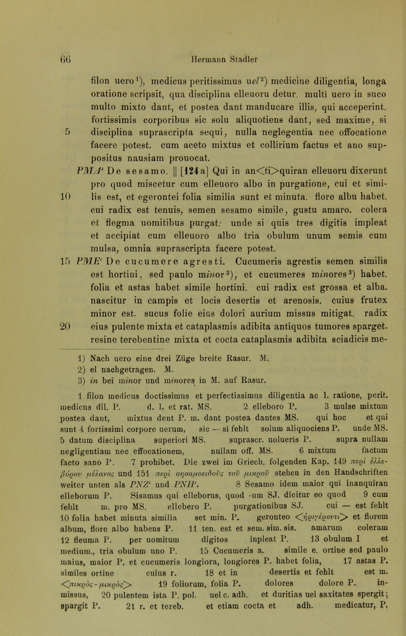 filon uero* 1), medicus poritissimus uel2) medicine diligentia, longa oratione acripait, qua diaciplina clleuoru detur. multi uero in auco multo mixto dant, et postea dant manducare illia, qui acceperint. fortiaairais corporibua aic aolu aliquotiena dant, aed maxime, ai 5 diaciplina auprascripta aequi, nulla neglegentia nec offbcatione facere poteat. cum aceto mixtua et collirium factua et ano sup- poaitua nauaiam prouocat. PMJ'De seaamo, || [124a] Qui in an<ti>quiran elleuoru dixerunt pro quod miacetur cum elleuoro albo in purgatione, cui et aimi- 10 lis eat, et egerontei folia aimilia aunt et minuta. flore albu habet, cui radix eat tenuia, aemen aeaamo aimile, guatu amaro. colera et flegma uomitibua purgat. unde ai quia trea digitia impleat et accipiat cum elleuoro albo tria obulum unum aemia cum mulaa, omnia aupraacripta facere poteat. 15 PME' De cucumere agreati. Cucumeria agreati8 8emen aimilia eat hortini, aed paulo mmor3 * 5 * * * * 10 * 12), et cucumerea mmores3) habet, folia et aataa habet aimile hortini. cui radix eat groaaa et alba. naacitur in campia et loci8 deaertia et arenoaia. cuiua frutex minor eat. aucua folie eius dolori aurium miaaua mitigat. radix 20 eiua pulente mixta et cataplaamia adibita antiquoa tumorea aparget. reaine terebentine mixta et cocta cataplasmi8 adibita aciadicia me- 1) Nach uero eine drei Züge breite Rasur. M. 2) el nachgetragen. M. 3) in bei inmor und mmores in M. auf Rasur. 1 filon medicus doctissimus et perfectissimus diligentia ac 1. ratione, perit. medicus dil. P. d. 1. et rat. MS. 2 elleboro P. 3 mulse mixtum postea dant, mixtus dent P. in. dant postea dantes MS. qui hoc et qui sunt 4 fortissimi corpore uerum, sic — si fehlt solum aliquociens P. unde MS. 5 datum disciplina superiori MS. suprascr. uolueris P. supra nullam negligentiam nec effocationem, nullam off. MS. 6 mixtum factum facto sano P. 7 prohibet. Die zwei im Griech. folgenden Kap. 149 nsgl sMs- ßoQov f.is).avog und 151 tzeqI or/aa/nosiöovg tov fuxqov stehen in den Handschriften weiter unten als PNZ' und PNH‘. 8 Sesamo idem maior qui inanquiran elleborum P. Sisamus qui elleborus, quod -um SJ. dicitur eo quod 9 cum fehlt m. pro MS. ellebero P. purgationibus SJ. cui — est fehlt 10 folia habet minuta similia set min. P. geronteo <yjQiy£QovrP> et florern album, flore albo habens P. 11 ten. est et sem. sim. sis. amarum coleram 12 fleurna P. per uomitum digitos inpleat P. 13 obulum I et medium., tria obulum uuo P. 15 Cucumeris a. simile e. ortine sed paulo maius, maior P. et cucumeris longiora, longiores P. habet folia, 17 astas P. similes ortine cuius r. 18 et in desertis et fehlt est m. ixQÖg -/nxgog^ 19 foliorum, folia P. dolores dolore P. in- missus, 20 pulentem ista P. pol. uel c. adh. et duritias uel saxitates spergit; spargit P. 21 r, et tereb. et etiam cocta et adh. medicatur, P.