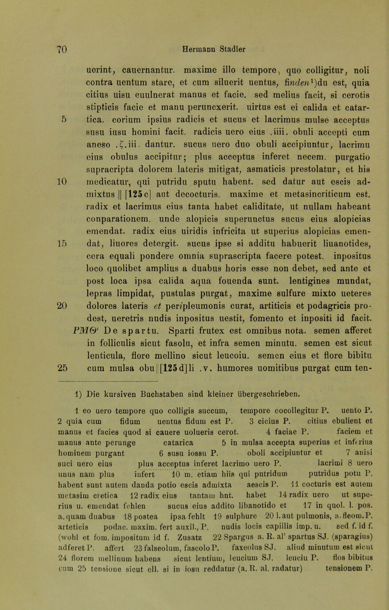 uerint, cauernantur. maxime illo tempore, quo colligitur, noli contra uentum stare, et cum siluerit uentus, finden* l 2)du est, quia citius uisu euulnerat manus et facie. sed melius facit, si cerotis stipticis facie et manu peruncxerit. uirtus est ei calida et catar- 5 tica. corium ipsius radicis et sucus et lacrimus mulse acceptus susu insu homini facit. radicis uero eius .iiii. obuli accepti cum aneso . t.iii. dantur. sucus uero duo obuli accipiuntur, lacrimu eins obulus accipitur; plus acceptus inferet necem. purgatio supracripta dolorem lateris mitigat, asmaticis prestolatur, et bis 10 medicatur, qui putridu sputu habent. sed datur aut escis ad- mixtus [| [125 c| aut decocturis. maxime et metasincriticum est. radix et lacrimus eius tanta habet caliditate, ut nullam habeant conparationem. unde alopicis superunctus sucus eius alopicias emendat. radix eius uiridis infricita nt superius alopicias emen- 15 dat, liuores detergit. sucus ipse si additu habuerit liuanotides, ccra equali pondere oniDia suprascripta facere potest. inpositus loco quolibet amplius a duabus horis esse non debet, sed ante et post loca ipsa calida aqua fouenda sunt, lentigines mundat, lepras limpidat, pustulas purgat, maxime sulfure mixto ueteres 20 dolores lateris et pen'pleumonis curat, artiticis et podagricis pro- dest, ueretris nudis inpositus uestit, fomento et inpositi id facit. PM&‘ De spar tu. Sparti frutex est omnibus nota. semen afferet in folliculis sicut fasolu, et infra semen minutu. semen est sicut lenticula, flore mellino sicut leucoiu. semen eius et flore bibitu 25 cum mulsa obu||[125d]li .v. humores uomitibus purgat cum ten- 1) Die kursiven Buchstaben sind kleiner übergeschrieben. 1 eo uero tempore quo colligis succum, tempore cocollegitur P. uento P. 2 quia cum fidum uentus fidum est P. 3 cicius P. citius ebulient et manus et facies quod si cauere uolueris cerot. 4 faciae P. faciem et manus ante perunge catarica 5 in mulsa accepta superius et inferius hominem purgant 6 susu iossu P. oboli accipiuntur et 7 anisi suci uero eius plus acceptus inferet lacrimo uero P. lacrimi 8 uero unus nam plus iufert 10 m. etiam liiis qui putridum putridus potu P. habent sunt autem danda potio escis admixta aescis P. 11 cocturis est autern metasiin cretica 12 radix eius tantain hnt. habet 14 radix uero ut supe- rius u. emendat fehlen sucus eius addito libanotido et 17 in quol. 1. pos. a.quam duabus 18 postea ipsa fehlt 19 sulphure 20 l.aut pulmonis, a.fleoro.P. arteticis podac. maxim. fert auxil., P. nudis locis capillis imp. u. sed f. id f. (wohl et fom. impositum id f. Zusatz 22 Spargus a. R. al’ spartus SJ. (sparagius) adferetP. affert 23 falseolum, fascolo P. faxeolus SJ. aliud minutum est sicut 24 florem mellinum babens sicut lentium, leucium SJ. leueiu P. flos bibitus cum 25 tensione sicut eil. si in iobu reddatur (a. R. al. radatur) tensionem P.