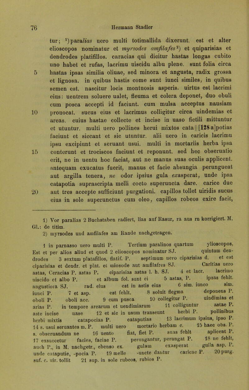 tur; 1)para^'as uero raulti totimallida dixerunt. est et alter elioscopos nominatur et myrsodes amfilafes2) et quiparisias et dendrodes platifillos. caracias qui dieitur hastas longas cubito uno habet et rufas, lacrimu uiscidu albu plene. sunt folia circa 5 hastas ipsas sirailia oliuae, sed minora et angusta, radix grossa et lignosa. in quibus hastis come sunt iunci similes, in quibus semen est. nascitur locis montuosis asperis. uirtus est lacrimi eius: uentrem soluere ualet, fieuma et colera deponet, duo obuli cum posca accepti id faciunt. cum mulsa acceptus nausiam 10 prouocat. sucus eius et lacrimus colligitur circa uindemias et areas. cuius hastae collecte et incise in uaso fictili mittuntur et utuntur. multi uero pollines herui mixtos cata || [128 ajpotias faciunt et siccant et sic utuntur. alii uero in caricis lacrimu ipsu excipiunt et seruant usui. multi in mortariis herba ipsa 15 conterunt et trociscos faciunt et reponunt. sed hec obseruatio erit, ne in uentu hoc faciat, aut ne manus suas oculis applicent. antequam exucatus fuerit, manus et facie absungia perungueat aut argilla tenera, ne odor ipsius gula exasperat, unde ipsa catapotia suprascripta melli cocto superuncta dare. carice due 20 aut tres accepte sufficiunt purgationi. capillos tollet uiridis sucus eius in sole superunctus cum oleo, capillos robeos exire facit, 1) Vor paralias 2 Buchstaben radiert, lias auf Rasur, ra aus rn korrigiert. M. Gl.: de titim. 2) myrsodes und amfilafes am Rande nachgetragen. i in parnasso uero multi P. Tertium paralinos quartum ylioscopos, Est et per alios aliud et quod 2 elioscopos nominatur SJ. quintum den- drodes 3 sextum platafillos, flatif. P. septimum uero ciparisias d. et est ciparisias et dendr. et plat. et miosode aut amfilafres SJ. Caritias ueio astas, Ceracias P. astas P. ciparisias astas 1. h. SJ. 4 et lacr. lacrimo uiscido et albo P. et album fol. sunt ei 5 astas, P. . ipsas fehlt, angustiora SJ. rad. eius est in astis eius 6 sim. iunco sim. iunci P. 7 et asp. est fehlt. 8 soluit flegma deponens P. oboli P. oboli acc. 9 cum pusca 10 collegitur P. uindimias et alias P. in tempore arearum et uendimiarum 11 colliguntur astae P. aste incise uase 12 et sic in usum transeunt herbi P. pollinibus herbi mixtis catapocias P. cataputias 13 lacrimum ipsius, ipso P. 14 s. usui seruantes m. P. multi uero mortario herbam c. 15 haec obs. 1. 8. obseruandum ne 16 uento fiat, fiet P. suas fehlt aplicent 1. 17 exsuccetur facies, faciae P. perungantur, perungat P. 18 ne iehlt, auch P., in M. nachgetr., ebenso ex. gulam exasperat guila asp. P. unde cataputie, -pocia P. 19 melle -uncte dantur caricac P. 20 purg. suf. c. nir. tollit 21 sup. in sole rubeos, rubios P.