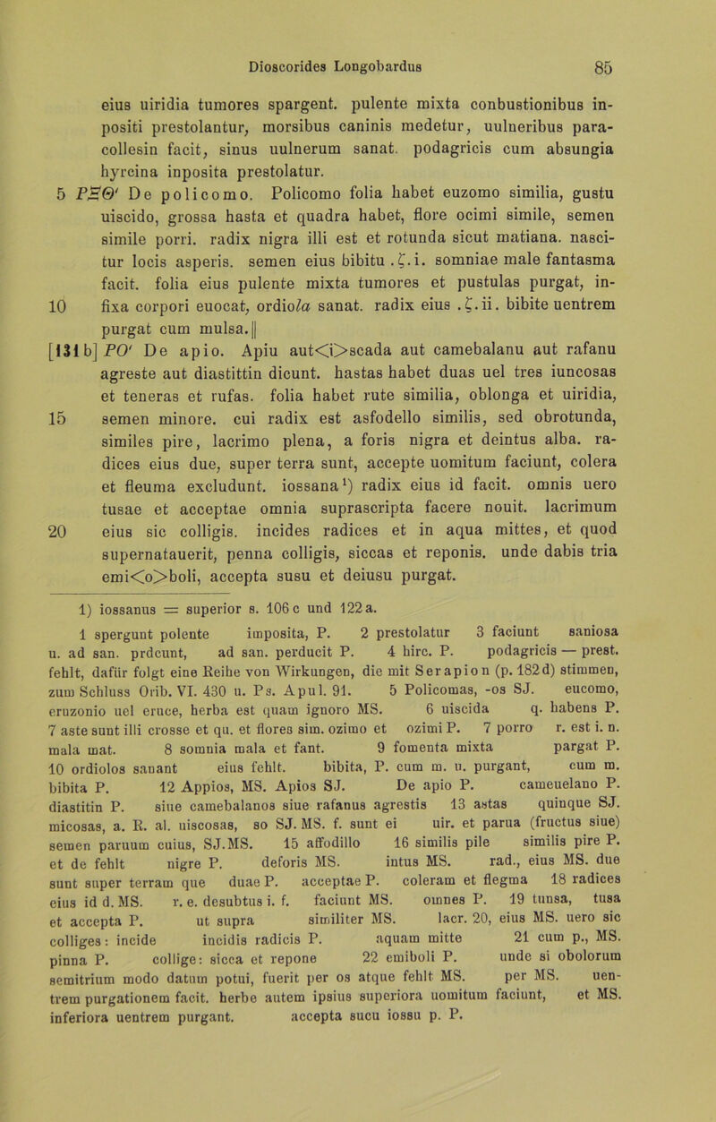 eius uiridia tumores spargent. pulente mixta. conbustionibus in- positi prestolantur, morsibus caninis medetur, uulneribus para- collesin facit, sinus uulnerum sanat. podagricis cum absungia hyrcina inposita prestolatur. 5 P£®‘ De policomo. Policomo folia habet euzomo similia, gustu uiscido, grossa hasta et quadra habet, flore ocimi simile, semen simile porri. radix nigra illi est et rotunda sicut matiana. nasci- tur locis asperis. semen eius bibitu .£.i. somniae male fantasma facit. folia eius pulente mixta tumores et pustulas purgat, in- 10 fixa corpori euocat, ordio/a sanat. radix eius ,£.ii. bibite uentrem purgat cum mulsa.|| [13ib]jPO' De apio. Apiu aut<i>scada aut camebalanu aut rafanu agreste aut diastittin dicunt. hastas habet duas uel tres iuncosas et teneras et rufas. folia habet rute similia, oblonga et uiridia, 15 semen minore. cui radix est asfodello similis, sed obrotunda, similes pire, lacrimo plena, a foris nigra et deintus alba. ra- dices eius due, super terra sunt, accepte uomitum faciunt, colera et fleuma excludunt. iossana* 1) radix eius id facit. omnis uero tusae et acceptae omnia suprascripta facere nouit. lacrimum 20 eius sic colligis. incides radices et in aqua mittes, et quod supernatauerit, penna colligis, siccas et reponis. unde dabis tria emi<o>boli, accepta susu et deiusu purgat. 1) iossanus = superior s. 106 c und 122 a. 1 spergunt polente imposita, P. 2 prestolatur 3 faciunt saniosa u. ad san. prdcunt, ad san. perducit P. 4 hirc. P. podagricis — prest. fehlt, dafür folgt eine Reibe von Wirkungen, die mit Serapion (p. 182d) stimmen, zum Schluss Orib. VI. 430 u. Ps. Apul. 91. 5 Policomas, -os SJ. eucomo, eruzonio uel eruce, herba est quam ignoro MS. 6 uiscida q. babens P. 7 aste sunt illi crosse et qu. et flores sim. ozimo et ozimi P. 7 porro r. est i. n. mala mat. 8 somnia mala et fant. 9 fomenta mixta pargat P. 10 ordiolos sanant eins fehlt. bibita, P. cum m. u. purgant, cum m. bibita P. 12 Appios, MS. Apios SJ. De apio P. cameuelano P. diaatitin P. sine camebalanos siue rafanus agrestis 13 astas quinque SJ. micosas, a. R. al. uiscosas, so SJ. MS. f. sunt ei uir. et parua (fructus siue) semen paruum cuius, SJ.MS. 15 afifodillo 16 similis pile similis pire P. et de fehlt nigre P. deforis MS. intus MS. rad., eius MS. due sunt super terram que duae P. acceptae P. coleram et flegma 18 radices eius id d. MS. r. e. desubtus i. f. faciunt MS. omnes P. 19 tunsa, tusa et accepta P. ut supra similiter MS. lacr. 20, eius MS. uero sic colliges: incide incidis radicis P. aquam mitte 21 cum p., MS. pinna P. collige: sicca et repone 22 emiboli P. unde si obolorum semitrium modo datum potui, fuerit per os atque fehlt MS. per MS. uen- trem purgationem facit. herbe autem ipsius superiora uomitum faciunt, et MS. inferiora uentrem purgant. accepta sucu iossu p. P.