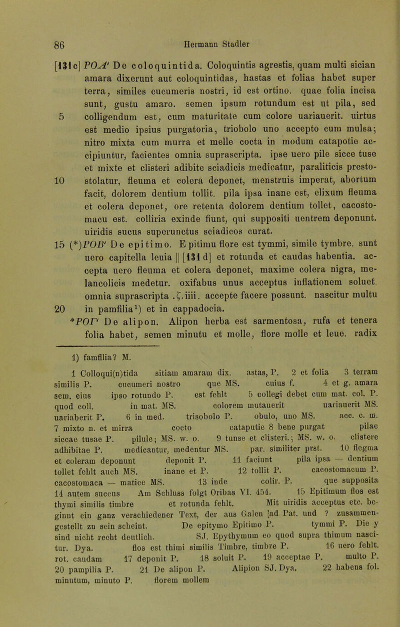 [lSIc] POA‘ Do coloquintida. Coloquintis agrestis, quam multi sician amara dixerunt aut coloquintidas, hastas et folias habet super terra, similes cucumeris nostri, id est ortino. quae folia incisa sunt, gustu amaro. semen ipsum rotundum est ut pila, sed 5 colligendum est, cum maturitate cum colore uariauerit. uirtus est medio ipsius purgatoria, triobolo uno accepto cum mulsa; nitro mixta cum murra et melle cocta in modum catapotie ac- cipiuntur, facientes omnia suprascripta. ipse uero pile sicce tuse et mixte et clisteri adibite sciadicis medicatur, paraliticis presto- 10 stolatur, fleuma et colera deponet, menstruis imperat, abortum facit, dolorem dentium tollit. pila ipsa inane est, elixum fleuma et colera deponet, ore retenta dolorem dentium tollet, cacosto- macu est. colliria exinde fiunt, qui suppositi uentrem deponunt. uiridis sucus superunctus sciadicos curat. 15 (*)POB‘ De epitimo. E pitimu flore est tymmi, simile tymbre. sunt uero capitella leuia || [131 d] et rotunda et caudas habentia. ac- cepta uero fleuma et colera deponet, maxime colera nigra, me- lancolicis rnedetur. oxifabus unus acceptus inflationem soluet omnia suprascripta . £.iiii. accepte facere possunt. nascitur multu 20 in pamfilia* 1) et in cappadocia. *POP De alipon. Alipon herba est sarmentosa, rufa et tenera folia habet, semen rninutu et molle, flore molle et leue. radix 1) famfllia? M. 1 Colloqui(n)tida sitiam amarain dix. astas, P. 2 et folia 3 terram similis P. cucumeri nostro que MS. cuius f. 4 et g. amara sem. eius ipso rotundo P. est fehlt 5 collegi debet cum mat. col. P. quod coli. in mat. MS. colorem mutauerit uariauerit MS. uariaberit P. 6 in med. trisobolo P. obulo, uno MS. acc. c. in. 7 mixto n. et mirra cocto cataputie 8 bene purgat pilae siccae tusae P. pilule; MS. w. o. 9 tunse et clisteri. 5 MS. w. 0. clistere adhibitae P. medicantur, modcntur MS. par. similiter prst. 10 flegma et coleram deponunt deponit P. 11 faciunt pila ipsa dentium tollet fehlt auch MS. inane et P. 12 tollit P. cacostomacum P. cacostomaca — matice MS. 13 iude colir. P. que supposita 14 autem succus Am Schluss folgt Oribas VI. 454. 15 Epitimum flos est thymi similis timbre et rotunda fehlt. Mit uiridis acceptus etc. be- ginnt ein ganz verschiedener Text, der aus Galeu lad Pat. und ? zusammen- gestellt zn sein scheint. De epitymo Epitimo P. tymmi P. Die y sind nicht recht deutlich. SJ. Epythymum eo quod supra thirnum nasci- tur. Dya. flos est thimi similis Timbre, timbre P. 16 uero fehlt, rot. caudam 17 deponit P. 18 soluit P. 19 acceptae P. rnulto P. 20 pampilia P. 21 De alipon P. Alipion SJ. Dya. 22 habcns toi. minutum, minuto P. florem möllern