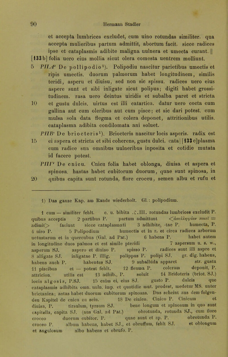 et accepta lumbrices excludet, cum uino rotundas similiter. qua accepta mulieribus partum admittit, abortum facit. sicce radices ipse et cataplasmis adibite maligna uulnera et umecta curant. || [133 b] folia uero eius mollia sicut olera comesta uentrem molliunt. 5 PIIA* De pollipodio* 1 * * 4 * * * 8). Polipodiu nascitur parietibus umectis et ripis umectis. duorum palmorum habet longitudinem, similis teridi, asperu et diuisu, sed non sic spissu. radices uero eius aspere sunt et sibi inligate sicut polipus; digiti habet grossi- tudinem. rasa uero deintus uiridis et subalba paret et stricta 10 et gustu dulcis. uirtus est illi catartica. datur uero cocta cum gallina aut cum oleribus aut cum pisce; et sic dari potest. cnm mulsa sola data flegma et colera deponet, attritionibus utilis. cataplasma adibita condilomata ani soluet. PITB'Dc briocteris1). Briocteris nascitur locis asperis. radixest 15 ei aspera et stricta et sibi coherens, gustu dulci. cata| 1133 c]plasma cum radice sua omnibus uulneribus inposita et cotidie mutata id facere potest. PTir' De cnicu. Cnicu folia habet oblonga, diuisa et aspera et spinosa. hastas habet cubitorum duorum, quae sunt spinosa, in 20 quibus capita sunt rotunda, flore croceu, semen albu et rufu et 1) Das ganze Kap. am Rande wiederholt. Gl.: polipodium. 1 cum—similiter fehlt. c. u. bibita .£.111. rotundas lumbrices excludit P. quibus acceptis 2 partibus P. partum admittunt <^äovlbpp(av jioieX = adimit£> faciuut sicce cataplasmati 3 adhibite, -tae P. humecta, P. 4 uiro P. 5 Polipodium humectis et in l*. et circa radices arborum uetustarum et in quercubus (Gal. ad Pat.) 6 habens P. habet autem in longitudine duos palmos et est simile pteridi 7 aspersum u. s. w., asperum SJ. aspero et diuiso P. spisso P. radices sunt illi aspre et 8 alligate SJ. inligatae P. illig. polippus P. polipi SJ. gr. dig. habens, habens auch P. habentes SJ. 9 subalbida apparet str. gustu 11 pisoibus et — potest fehlt. 12 fleurna P. coleram dcponit, P. attricion. utilis est 13 adhib., P. soluit 14 Bridoteris (briot, SJ.) locis algosis, P.SJ. 15 enirn ei, eius SJ. gusto P. dulcis que cataplasmis adhibita omn. uuln. imp. et quotidie mut. prodest, medetur MS. unter brictanica; astas habet duorum cubitorum spinosas. Das scheint aus dem folgen- den Kapitel de cnicu zu sein. 18 De cinico. Cinico P. Cinicum et diuisa, P. tirsulum, tyrsura SJ. bene longum et spinosum in quo sunt capitella, capita SJ. (aus Gal. ad Pat.) obrotunda, rotuuda SJ., cum llore croceo duorum cubitor. P. quao sunt et sp. P. obrotunda P. croceo P. alb um habens, habet SJ., et obruffum, fehlt SJ. et oblongum et angulosum albo habens et obrufo. P.