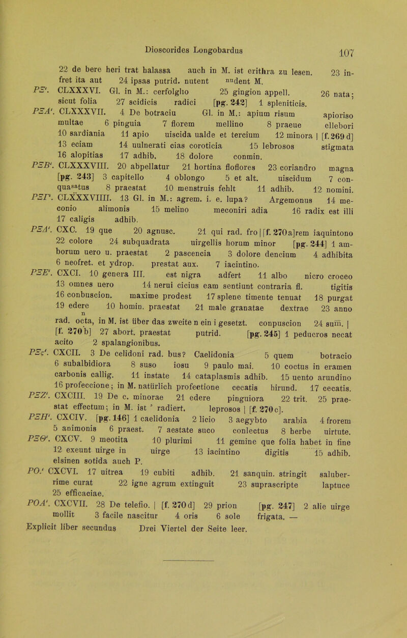 22 de bere heri trat halassa auch in M. ist erithra zu lesen. 23 in- fret ita aut 24 ipsas putrid, nutent nudent M. P^'. CLXXXVI. Gl. in M.: cerfolgho 25 gingion appell. 26 nata; sicut folia 27 scidicis radici [pg. 242] 1 spleniticis. PEA‘. CLXXXVII. 4 De botraciu Gl. in M.: apium risutn apioriso multae 6 pinguia 7 florem mellino 8 praeue ellebori 10 sardiania H apio uiscida ualde et tercium 12 minora | [f. 269 d] 13 eciam 14 uulnerati cias coroticia 15 lebrosos Stigmata 16 alopitias 17 adhib, 18 dolore conmin. P^B‘. CLXXXYIII. 20 abpellatur 21 hortina floflores 23 coriandro magna [pg. 243] 3 capitello 4 oblongo 5 et alt. uiscidum 7 con- quasatus 8 praestat 10 menstruis fehlt 11 adhib. 12 nomini. p-r- CLXXXVIIII. 13 Gl. in M.: agrem. i. e. lupa? Argemonus 14 me- conio alimonis 15 melino meconiri adia 16 radix est illi 17 caligis adhib. PEA\ CXC. 19 que 20 agnusc. 21 qui rad. fro | [f. 270a]rem iaquintono 22 colore 24 subquadrata uirgellis horum minor [pg. 244] 1 am- borum uero u. praestat 2 pascencia 3 dolore dencium 4 adhibita 6 neofret. et ydrop. prestat aux. 7 iacintino. PEE\ CXCI. 10 genera III. est nigra adfert 11 albo nicro croceo 13 omnes uero 14 nerui cicius eam sentiunt contraria fl. tigitis 16 conbuscion. maxime prodest 17 splene timente tenuat 18 purgat 19 edere 10 homin. praestat 21 male granatae dextrae 23 anno n rad. octa, in M. ist über das zweite n ein i gesetzt, conpuscion 24 suhü. | [I. 270 b] 27 abort. praestat putrid. [pg. 245] 1 peducros necat acito 2 spalangionibus. PEg‘. CXCII. 3 De celidoni rad. bus? Caelidonia 5 quem botracio 6 subalbidioia 8 suso iosu 9 paulo mai. 10 coctus in eramen carbonis callig. 11 instate 14 cataplasmis adhib. 15 uento arundino 16 profeccione; in M. natürlich profectione cecatis hirund. 17 cecatis. PEZ‘. CXCIII. 19 De c. minorae 21 edere pinguiora 22 trit. 25 prae- stat effectum; in M. ist 3 radiert. leprosos | [f. 270c]. PEH‘. CXCIV. [pg. 146] 1 caelidonia 2 licio 3 aegybto arabia 4 frorem 5 animonis 6 praest. 7 aestate suco conlectus 8 herbe uirtute. CXCV. 9 meotita 10 plurimi 11 gemine que folia habet in fine 12 exeunt uirge in uirge 13 iacintino digitis 15 adhib. eisinen sotida auch P. PO.1 CXCVI. 17 uitrea 19 cubiti adhib. 21 sanquin. stringit saluber- rime curat 22 igne agrum extinguit 23 suprascripte laptuce 25 efficaciae. POA‘. CXCVII. 28 De telefio. | [f. 270 d] 29 prion [pg. 247] 2 alie uirge mollit 3 facile nascitur 4 oris 6 sole frigata. — Expücit über secundus Drei Viertel der Seite leer.