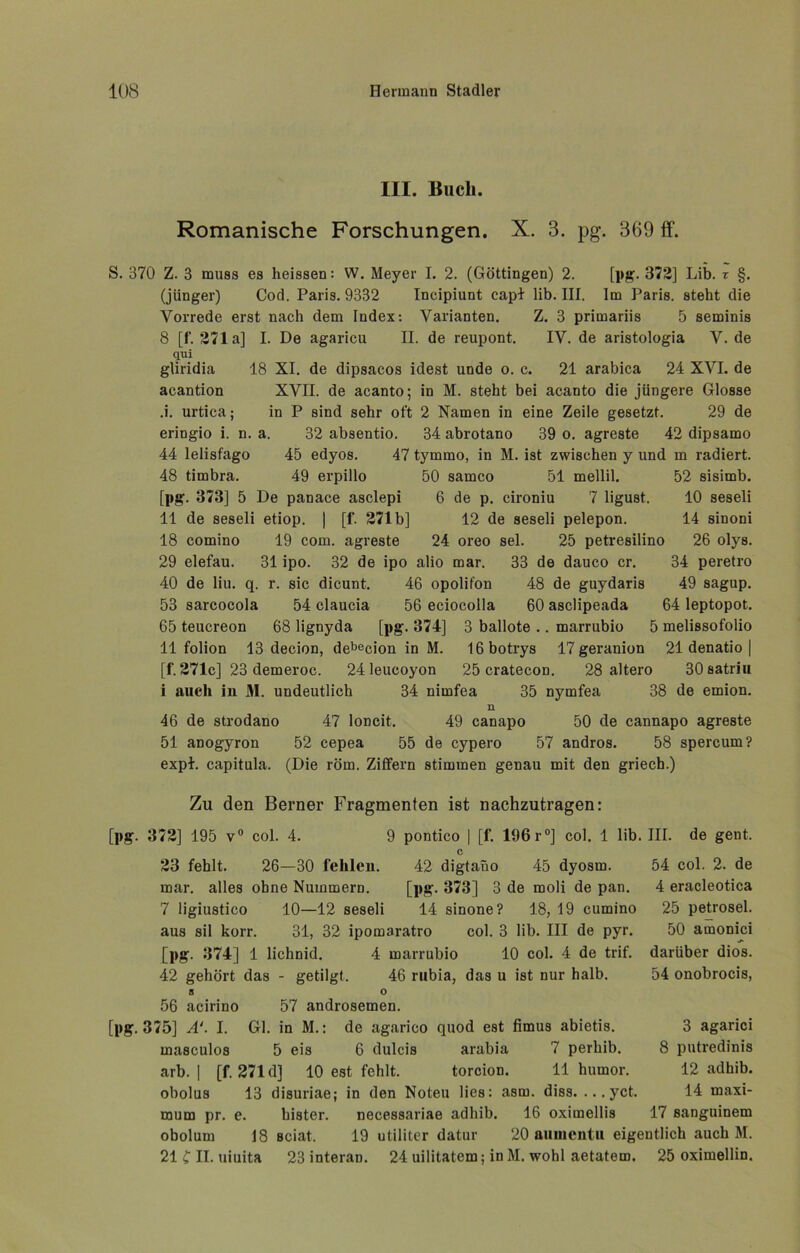 III. Buch. Romanische Forschungen. X. 3. pg. 369 ff. S. 370 Z. 3 muss es heissen: W. Meyer I. 2. (Göttingen) 2. [pg. 372] Lib. r §. (jünger) Cod. Paris. 9332 Incipiunt capl lib. III. Im Paris, steht die Vorrede erst nach dem Index: Varianten. Z. 3 primariis 5 seminis 8 [f. 271a] I. De agaricu II. de reupont. IV. de aristologia V. de qui gliridia 18 XI. de dipsacos idest unde o. c. 21 arabica 24 XVI. de aeantion XVII. de acanto; in M. steht bei acanto die jüngere Glosse .i. urtica; in P sind sehr oft 2 Namen in eine Zeile gesetzt. 29 de eringio i. n. a. 32 absentio. 34 abrotano 39 o. agreste 42 dipsamo 44 lelisfago 45 edyos. 47 tymmo, in M. ist zwischen y und m radiert. 48 timbra. 49 erpillo 50 samco 51 mellil. 52 sisimb. [pg. 373] 5 De panace asclepi 6 de p. cironiu 7 ligust. 10 seseli 11 de seseli etiop. | [f. 271b] 12 de seseli pelepon. 14 sinoni 18 comino 19 com. agreste 24 oreo sei. 25 petresilino 26 olys. 29 elefau. 31 ipo. 32 de ipo alio mar. 33 de dauco er. 34 peretro 40 de liu. q. r. sic dicunt. 46 opolifon 48 de guydaris 49 sagup. 53 sarcocola 54 claucia 56 eciocolla 60 asclipeada 64 leptopot. 65 teucreon 68 lignyda [pg. 374] 3 ballote .. marrubio 5 melissofolio 11 folion 13 decion, debecion in M. 16botrys 17 geranion 21 denatio | [f. 271c] 23 demeroc. 24 leucoyon 25 cratecon. 28 altero 30satriu i auch iu 31. undeutlich 34 nirnfea 35 nymfea 38 de emion. n 46 de strodano 47 loncit. 49 canapo 50 de cannapo agreste 51 anogyron 52 cepea 55 de cypero 57 andros. 58 spercum? expl. capitula. (Die röm. Ziffern stimmen genau mit den griech.) Zu den Berner Fragmenten ist nachzutragen: [pg. 372] 195 v° col. 4. 9 pontico | [f. 196 r°] col. 1 lib. III. de gent. 54 col. 2. de 4 eracleotica 25 petrosel. 50 amonici darüber dios. 23 fehlt. 26—30 fehlen. 42 digtaiio 45 dyosm. mar. alles ohne Nummern. [pg. 373] 3 de moli de pan. 7 ligiustico 10—12 seseli 14 sinone? 18, 19 cumino aus sil korr. 31, 32 ipomaratro col. 3 lib. III de pyr. [pg. 374] 1 lichnid. 4 marrubio 10 col. 4 de trif. 54 onobrocis, 42 gehört das - getilgt. 46 rubia, das u ist nur halb. 8 O 56 acirino 57 androsemen. [pg. 375] A‘. I. Gl. in M.: de agarico quod est fimus abietis. 3 agarici masculos 5 eis 6 dulcis arabia 7 perhib. 8 putredinis arb. | [f. 271 d] 10 est fehlt. torcion. 11 humor. 12 adhib. obolus 13 disuriae; in den Noteu lies: asm. diss. ... yct. 14 maxi- mum pr. e. bister. necessariae adhib. 16 oximellis 17 sanguinem obolum 18 Bciat. 19 utiliter datur 20 auuientu eigentlich auch M. 21 C II. uiuita 23interan. 24 uilitatem; inM. wohl aetatem. 25 oximellin.