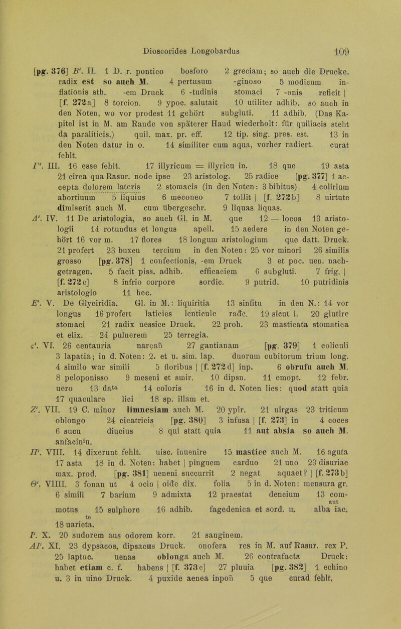 [pg. 376] B‘. II. 1 D. r. pontico bosforo radix est so auch M. 4 pertusum flationis stb. -em Druck 6 -tudinis [f. 272a] 8 torcion. 9 ypoe. salutait 2 greciam; so auch die Drucke, -ginoso 5 modicura in- stomaci 7 -onis reficit | 10 utiliter adhib. so auch in den Noten, wo vor prodest 11 gehört subgluti. 11 adhib. (Das Ka- pitel ist in M. am Rande von späterer Hand wiederholt: für quiliacis steht da paraliticis.) quil. max. pr. elf. 12 tip. sing. pres. est. 13 in den Noten datur in o. 14 similiter cum aqua, vorher radiert. curat fehlt. r1. III. 16 esse fehlt. 17 illyricum = illyricu in. 18 que 19 asta 21 circa qua Rasur, node ipse 23 aristolog. 25 radice [pg. 377] 1 ac- cepta dolorem lateris 2 stomacis (in den Noten: 3 bibitus) 4 colirium abortiuum 5 iiquius 6 meconeo 7 tollit | [f. 272b] 8 uirtute dimiserit auch M. cum übergeschr. 9 liquas liquas. A‘. IV. 11 De aristologia, so auch Gl. in M. que 12 — locos 13 aristo- logii 14 rotundus et longus apell. 15 aedere in den Noten ge- hört 16 vor m. 17 flores 18 longurn aristologium que datt. Druck. 21 profert 23 buxeu tercium in den Noten: 25 vor minori 26 similis grosso [pg. 378] 1 confectionis, -em Druck 3 et poc. uen. nach- getragen. 5 facit piss, adhib. efficaciem 6 subgluti. 7 frig. | [f. 272c] 8 infrio corpore sordic. 9 putrid. 10 putridinis aristologio 11 hec. E‘. V. De Glyciridia. Gl. in M.: liquiritia 13 sinfitu in den N.: 14 vor longus 16 profert laticies lenticule radc. 19 sicut 1. 20 glutire stomaci 21 radix uessice Druck. 22 prob. 23 masticata stomatica et elix. 24 puluerem 25 terregia. g‘. VI. 26 centauria narcaii 27 gantianam [pg. 379] 1 coliculi 3 lapatia; in d. Noten: 2. et u. sim. lap. duorum cubitorum trium long. 4 similo war simili 5 floribus | [f. 272 d] inp. 6 obrufii auch M. 8 peloponisso 9 meseni et srnir. 10 dipsn. 11 emopt. 12 febr. uero 13 data 14 coloris 16 in d. Noten lies: quod statt quia 17 quaculare lici 18 sp. illam et. Z‘. VII. 19 C. minor linmesiam auch M. 20 ypir. 21 uirgas 23 triticum oblongo 24 cicatricis [pg. 380] 3 infusa | [f. 273] in 4 coces 6 sucu diucius 8 qui statt quia 11 aut absia so auch M. anfacinki. H‘. VIII. 14 dixerunt fehlt. uisc. inuenire 15 uiastice auch M. 17 asta 18 in d. Noten: habet | pinguem carduo 21 uno max. prod. [pg. 381] ueneni succurrit 2 negat 0'. VIIII. 3 fonan ut 4 ocin I oide dix. folia 5 in d. 16 aguta, 23 disuriae aquaet? | [f.273b] Noten: mensura gr. 6 simili 7 barium 9 admixta 12 praestat dencium motus 15 sulphore 16 adhib. fagedenica et sord. u. 13 com- aut alba iac. te 18 uarieta. I‘. X. 20 sudorem aus odorem korr. 21 sanginem. AI'. XI. 23 dypsacos, dipsacus Druck. onofera res in M. auf Rasur, rex P. 25 laptuc. uenas oblonga auch M. 26 contrafacta Druck: habet etiam c. f. habens | [f. 373 c] 27 pluuia [pg. 382] 1 echino u. 3 in uino Druck. 4 puxide aenea inpoii 5 que curad fehlt.