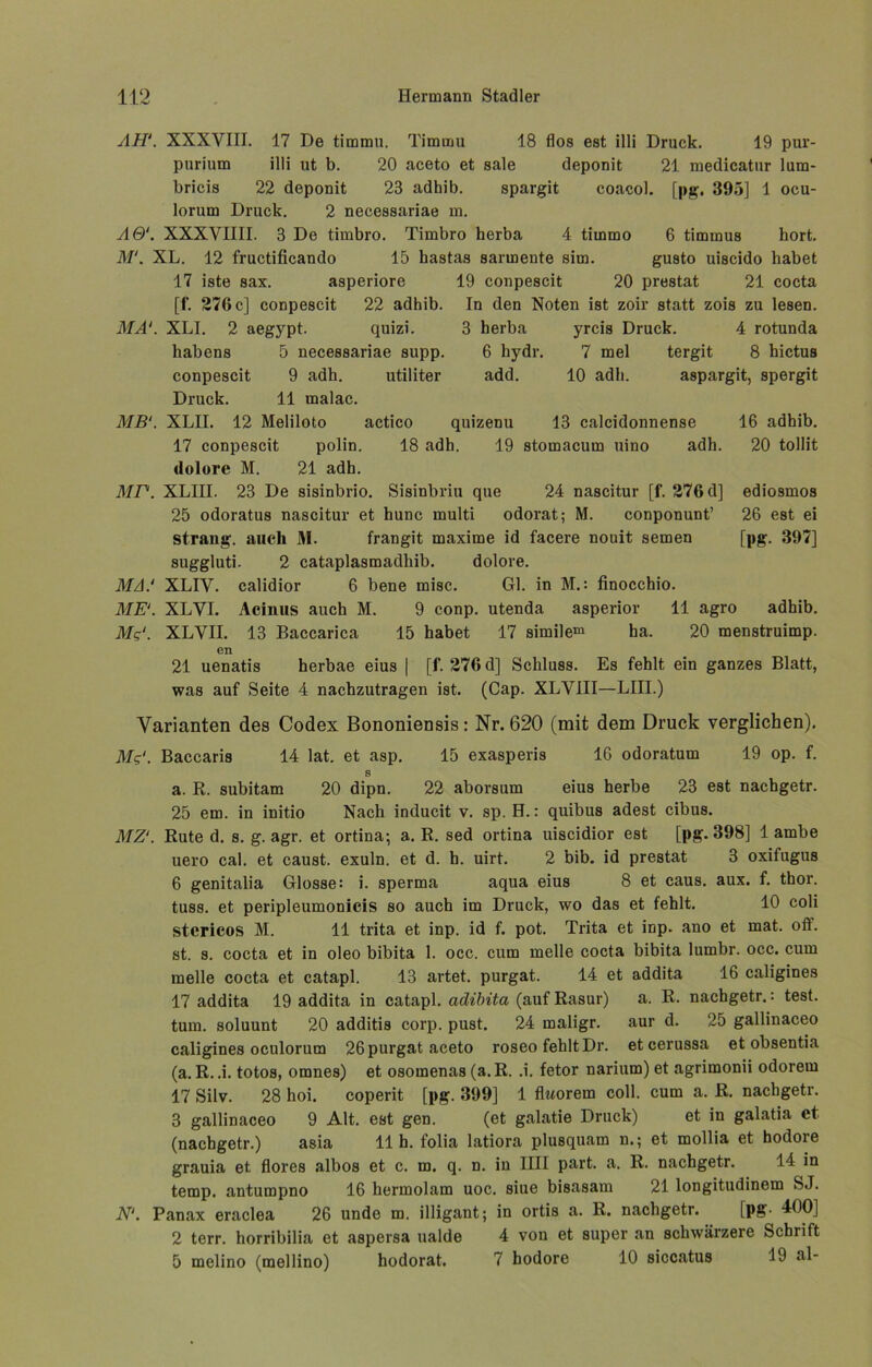 AH'. XXXVIII. 17 De timmn. Timinu 18 flos est illi Druck. 19 pur- purium illi ut b. 20 aceto et sale deponit 21 medicatur lum- bricis 22 deponit 23 adhib. spargit coacol. [pg. 395] 1 ocu- lorum Druck. 2 necessariae m. AQ‘. XXXVIIII. 3 De timbro. Timbro herba 4 tirnmo 6 timmus hört. M‘. XL. 12 fructificando 15 hastas sarmente sim. gusto uiscido habet 17 iste sax. asperiore 19 conpescit 20 prestat 21 cocta [f. 276 c] conpescit 22 adhib. In den Noten ist zoir statt zois zu lesen. 3 herba yrcis Druck. 4 rotunda 6 hydr. 7 mel tergit 8 hictus add. MA‘ 10 adh. aspargit, spergit 13 calcidonnense 16 adhib. 20 tollit ediosmos 26 est ei [pg. 397] XLI. 2 aegypt. quizi. habens 5 necessariae supp, conpescit 9 adh. utiliter Druck. 11 malac. MB'. XLII. 12 Meliloto actico quizenu 17 conpescit polin. 18 adh. 19 stomacuin uino adh. dolore M. 21 adh. MP. XLIII. 23 De sisinbrio. Sisinbriu que 24 nascitur [f. 276 d] 25 odoratus nascitur et hunc inulti odorat; M. conponunt’ Strang, auch 31. frangit maxime id facere nouit semen suggluti. 2 cataplasmadhib. dolore. MA.1 XLIV. calidior 6 bene misc. Gl. in M.: finocchio. ME'. XLVI. Acinus auch M. 9 conp. utenda asperior 11 agro adhib. Mg'. XLVII. 13 Baccarica 15 habet 17 simile® ha. 20 menstruimp. en 21 uenatis herbae eius | [f. 276 d] Schluss. Es fehlt ein ganzes Blatt, was auf Seite 4 nachzutragen ist. (Cap. XLVIII—LIII.) Varianten des Codex Bononiensis: Nr. 620 (mit dem Druck verglichen). Mg'. Baccaris 14 lat. et asp. 15 exasperis 16 odoratum 19 op. f. S a. R. subitam 20 dipn. 22 aborsum eius herbe 23 est nachgetr. 25 em. in initio Nach inducit v. sp. H.: quibus adest cibus. MZ‘. Rute d. s. g. agr. et ortina; a. R. sed ortina uiscidior est [pg. 398] 1 ambe uero cal. et caust. exuln. et d. h. uirt. 2 bib. id prestat 3 oxifugus 6 genitalia Glosse: i. sperma aqua eius 8 et caus. aux. f. thor. tuss. et peripleumonicis so auch im Druck, wo das et fehlt. 10 coli stericos M. 11 trita et inp. id f. pot. Trita et inp. ano et mat. off. st. s. cocta et in oleo bibita 1. occ. cum melle cocta bibita lumbr. occ. cum melle cocta et catapl. 13 artet, purgat. 14 et addita 16 caligines 17 addita 19 addita in catapl. adibita (auf Rasur) a. R. nachgetr.: test. tum. soluunt 20 additis corp. pust. 24 maligr. aur d. 25 gallinaceo caligines oculorum 26 purgat aceto roseo fehlt Dr. etcerussa et obsentia (a. R. .i. totos, omnes) et osomenas (a. R. .i. fetor narium) et agrimonii odorem 17 Silv. 28 hoi. coperit [pg. 399] 1 fktorem coli, cum a. R. nachgetr. 3 gallinaceo 9 Alt. est gen. (et galatie Druck) et in galatia et (nachgetr.) asia 11h. folia latiora plusquam n.; et mollia et hodore grauia et flores albos et c. m. q. n. in 1III part. a. R. nachgetr. 14 in temp. antumpno 16 hermolam uoc. siue bisasam 21 longitudinem SJ. N'. Panax eraclea 26 unde m. illigant; in ortis a. R. nachgetr. [pg- 400] 2 terr. horribilia et aspersa ualde 4 von et super an schwärzere Schrift 5 melino (mellino) hodorat. 7 hodore 10 siccatus 19 al-